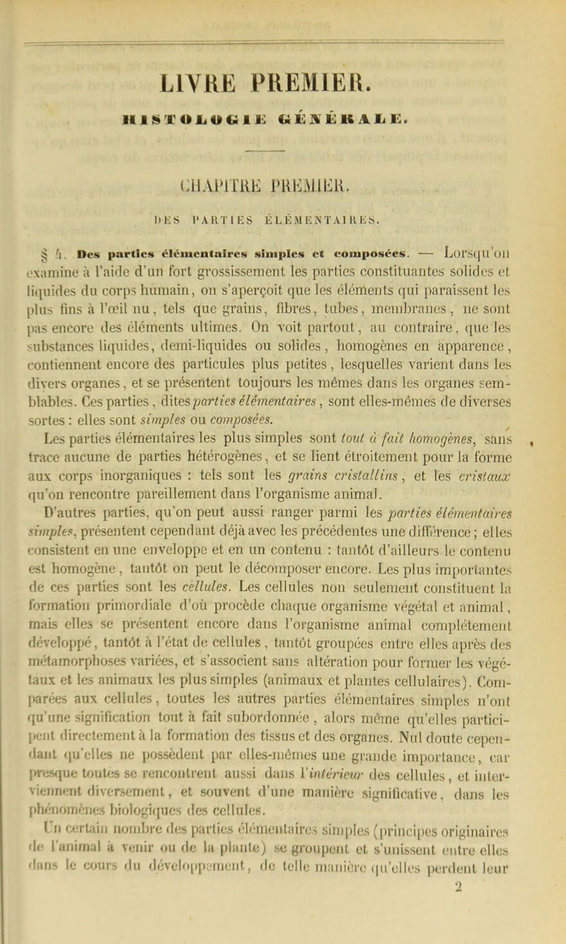 LIVRE PREMIER. Hii»TOiiOCiii!: Cii:]vii:KAiiE:. CHAPITRE PREiMlliK. IIES PARTIES ELEMENTAIKES. ^ Des partics eli^mentaires simples et composees. — LurscjU cjH t'xamine ä Taidc d'un fort grossissement les partics Constituantes solides et liquides du corps huniain, on s'apergoit que les elements qui paraissent les plus finsärceilnu, tels que grains, fibres, tubes, membranes, ne sont pas encore des elements ultimes. On voit partout, au contraire, que les substances liquides, demi-liquides ou solides, homogenes en apparence, contiennent encore des particules plus petites, lesquelles varient dajis les divers organes, et se presentent toujours les memes dans les organes sem- blables. Ces parties, ditesparties elementaires, sont elles-memes de diverses sortes: elles sont simples ou composees. Les parties elementaires les plus simples sont taut ü fait homogenes, sans tracc aucune de parties heterogenes, et se lient etroitement pour la forme aux. Corps inorganiques : tels sont les grains cristallins, et les crislaux qu'on rencontre pareillement dans l'organisme animal. D'autres parties, qu'on peut aussi ranger parmi les parties Elementaires simples, presentent cependant dejäavec les precedentes une difference; elles consistent en une envcloppe et en un contenu : tantöt d'ailleurs le contenu est homogene , tantöt on peut le decomposer encore. Les plus importantes de ces parties sont les cellules. Les cellules non seulement constituent la formation primordiale d'oü procede chaque organisme vegetal et animal, mais elles se presentent encore dans l'organisme animal completement developpe, tantöt ä l'etat de cellules, tantöt groupees entre elles apres des metamorphoses varices, et s'associent sans alteration pour former les vege- taux et les animaux les plus simples (animaux et plantes cellulaires). Coni- parees aux cellules, toutes les autres parties elementaires simples n'onf qu'une signification tout ä fait subordonnee , alors mörae qu'elles partici- pent directementk la formation des tissuset des organes. Nul doute cepen- dant qu'elles ne possedeut par elles-niönies une grandc importancc, car jm^sque toutes se rencontrent aussi dans l'interienr des cellules, et intor- viennent diversement, et souvent d'une maniere significative. dans les phf-nom^ines biologiques des cellules. l'n certain nombrc des parties elementaires simples (principes originairea de l'animal k veiiir ou de la plante) sc groupent et s'unissent entre elles dans le cours du d('veh»[)pc'ment, de teile maiiiörc (pi'ullos pordent leur 2