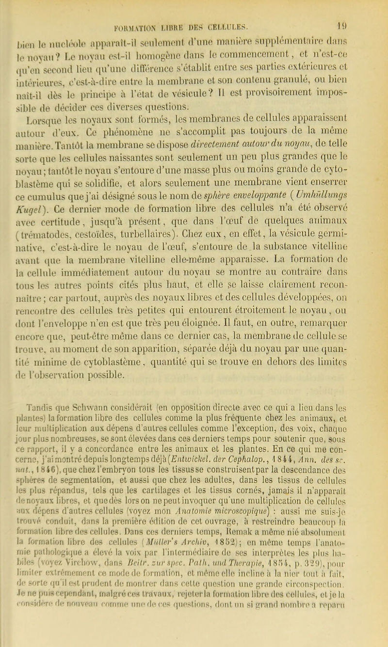 FOIl.MATIO.N I.IHKE DES CELLULES. 1« t)i(Hi lo micir-olc apparnit-il seiilcmont (l'uno maniiu-e siipplt-nioiiUiii-o dans lenoyaii? Le noyau ost-il honlog^!ne dans le cnmmencemont, et n'cst-co qu'en second lieu ([ii'uno diircrence s'ötablit cnlrc ses parties cxterioures et intt'i'ieures, c'esl-a-dire eiitro la niomln'ano etson confciiii graiiule, oii ])ioii nait-il dös lo principe a l'ötat dcvesieule? II est provisoirement in.pos- sible de decider cos diverses questions. Lorsqiie los noyaux sont tbrmes, les membranes de cellulcs apparaisscnt autoiir d'eux. ce phenoniene ne s'accomplit pas toujours de la memo maniere.Tanlbt la membrane sedispose directement autourdu noyau, de teile Sorte quo les cellules naissantes sont seulement un peu plus grandos que le novau; tantOtle noyau s'entoure d'une masse plus ou raoins grande de cyto- blasteme qui se solidifie, et alors seulement une membrane vient enserrer ce cumulus que j'ai designe sous le nom de spliere enveloppante (Umhüllungs Kugel). Ce dernier mode de Ibrmation libre des cellules n'a ete observe ftvec certitude, jusqu'ä present, que dans l'oeuf de quelques aiiimaux (trematodcs, cestoides, turbellaires). Cliez eux, en elfet, la vesicule gcrmi- native, c'est-ä-dire le noyau de l'oeuf, s'entoure de la substance viteHiiie avant ([ue la membrane vitelline elle-meme apparaisse. La Ibrmation de la cell nie immediateraent autour du noyau se montre au contraire dans tous los autres points cites plus baut, et olle 30 laisse clairement recon- naitro; car partout, aupres des noyaux libres et des cellules devoloppees, on rencontre des cellules trös petitcs qui entourent etroitemcnt le noyau, ou dont Fenveloppe n'en est que tres peu eloignee. II taut, en outre, remarquer encore que, peut-etre memo dans ce dernier cas, la membrane de cellule se trouve, au moment de son apparition, separee dejä du noyau par une quan- tile minime de cytoblasteme. quanlite qui se trouve en dehors des limitos de l'observation possible. Tandis quo Schwann considerait (en Opposition directe avec ce qiii a lieu dans les planlos) la lormalion libre des cellules comme la plus frequente cliez les animaux, et Icur multiplicalion aux depens d'auLres cellules comme Texceplion, des voix, chaque jour plus nombreuses, se sonl olevees dans ces derniers lemps pour soutenir que, sous ce rnpport, il y a concordance enlre les animaux et les plantes. En co qui me con- cernc, j'ai montre depuislongtemp3döjä(£;iit(;;c/oeZ. der Cephalop., 1 844, Ann. des sc. nai., I S46),quechezrembryon tous les lissusse construisentpar la descendanco des pheres de segmentalion, et aussi que chez les adultes, dans les lissus de cellules les plus repandus, lels que les carlilages et les lissus cornes, jamais il n'apparail denoyaux libres, et quedes lorson nepeutinvoquer qu'une multiplicalion de cellules ;iux düpcns d'aulrcs cellules (voyoz mon Ancitomie microscopique) : aussi mo suis-jo trouve conduil, dans la prcmiere (Vlilion de cel ouvrage, ä restreindro heaucoup la formalion libro des cellules. Dans ces derniers lemps, Hemak a mömc nie absolumonl la formalion libre des cellules {Müller's Ai-cliiv, 1852); en ni6mo lemps l'analo- rnie palhologifjue a C'levi; la voix par l inlerniediaire de scs inlorpreles les plus lin- biln-i (voyez Virdiow, dans Jkilr. zurspcc. Pnih. und Tlwriipie, IST)!, p. .')'29), jiour lirnilfr extremijrnont ce rnode d(! fi)rnialion, el m(^me olle incline ii la nioi' Iml ii lail, de sorle cpi il osl [trurlonl d(! monhor dans cello (pieslion une grande circonspection. Je ne pniscepcndanl, rnalgrcccs iravaux, rcjclerla formalion libro des cellules, ol jo la > on-iidf'r(! d(! nonvcan cornnic niic rl(> co.« rpidslioiis, donl un si grand nomine a rcpnru