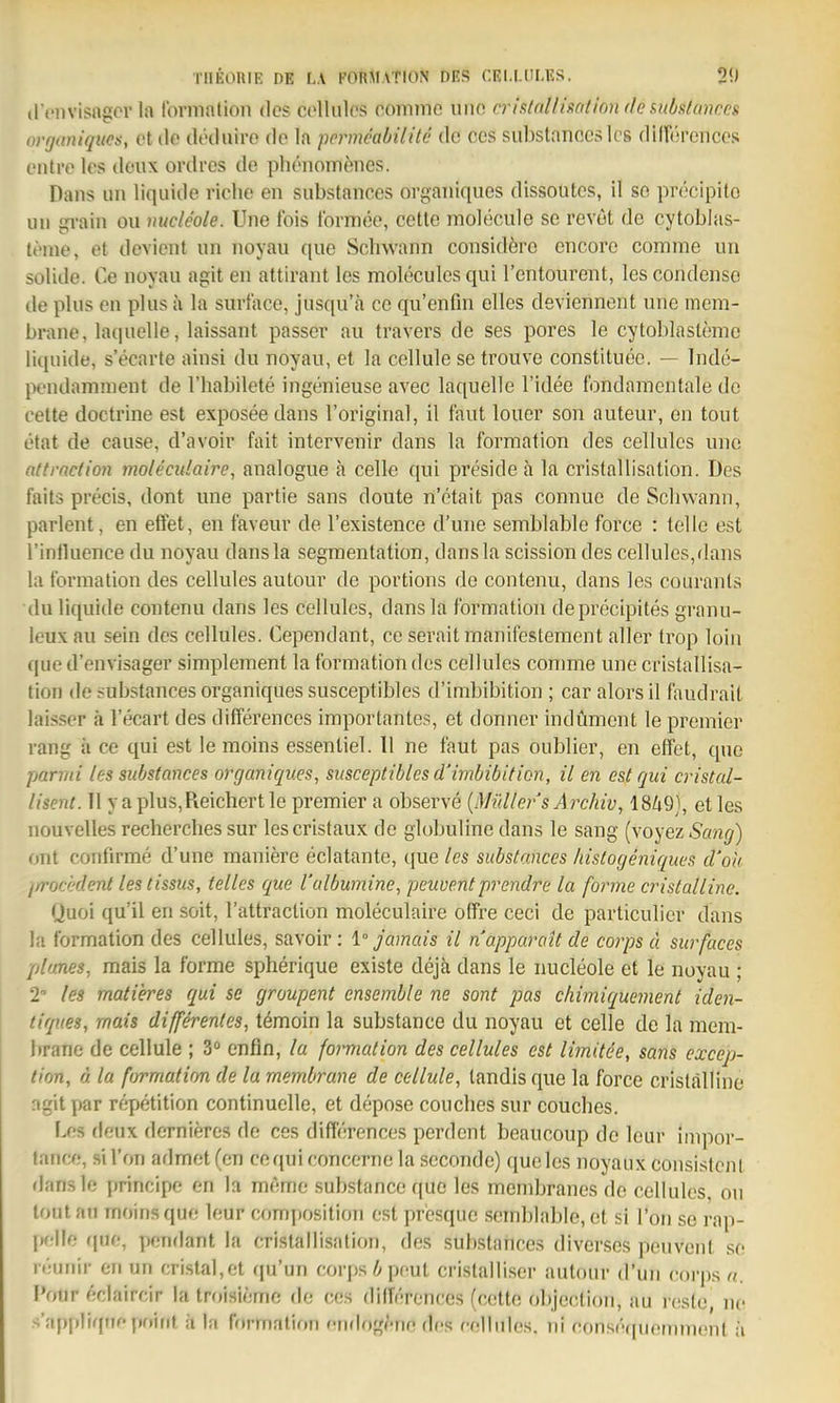 il't'Dvisngor la fonnation des colliilos comme uiio criRtnlliaalion de f^ubulances ovfjuniques, et tlo ilöilnire (lo la pcrmcabilitc de ces substanccs leg diirercncos t'iiti'o los doux orth'cs de plienomenes. Dans im liquide viohe an substances orgaiiiques dissoutes, il so precipito Uli gvain ou nucleole. Une fois tbrmee, cette molecule se revöt de cytoblas- leine, et devient un noyau que Schwann considöre encore comme un solide. Ce noyau agit en attirant les moleculcs qui rcntourent, les coridense de plus en plus a la surtace, jusqu'ä cc qu'enfin elles deviennent une niem- brane, laquelle, laissant passev au travers de ses pores le cytoblaslemc liquide, s'ecarte ainsi du noyau, et la cellule se trouve constituee, — Inde- pendamraent de l'habilete ingenieuse avec laquelle l'idee fondamentale de cette doctrine est exposeedans l'original, il faut louer son auteur, en tout etat de cause, d'avoiv fait intervenir dans la formation des cellules une attrndion molecitlaire, analogue a cellc qui preside a la cristallisation. Des faits precis, dont une partie sans doute n'etait pas connue de Schwann, parlent, en effet, en faveuv de l'existence d'une semblable force : teile est l'intluence du noyau dansla segmentation, dansla scission des cellules,dans la formation des cellules autour de portions de contenu, dans les couranls du liquide contenu dans les cellules, dansla formation deprecipites granu- leux au sein des cellules. Cependant, ce seraitmanifestement aller trop loiii que d'envisager simplement la formation des cellules comme une cristallisa- tion de substances organiquessusceptibles d'imbibition ; car alorsil faudralt laisser ä l'ecart des differences importantes, et donner indümcnt le premier rang ii ce qui est le moins essenliel. 11 ne faut pas oublier, en effet, quo parmi les substances organiques, susceptibles d'imbibiticn, il en est qui cristcd- tisent. 11 ya plus. Reichert le premier a observe {Midier s A rchiv, 18Zi9}, et les nouvelles recherches sur lescristaux de globuline dans le sang (voyez Sang) unt confirme d'une maniere eclatante, que/es substances histogeniques d'oh ^/rocedenl lestissus, telles que l'albumine, peuventprendre la forme cristalline. Quoi qu'il en soit, Tattraclion moleculaire offre ceci de particulier dans la formation des cellules, savoir: 1° Jamals il napparait de corps ä surfaces planes, mais la forme spherique existe dejä dans le nucleole et le noyau ; 2 les matieres qui se groupent ensemble ne sont pas cliimiquement iden- tlques, mais differentes, temoin la substance du noyau et celle de la mem- brane de cellule ; 3 enfin, la foimation des cellules est limitee, sans excep- lion, ä la formation de la rnembrane de cellule, landisque la force cristalline .^gitpar repetition continuelle, et depose couches sur couches. I.es (leux dernieres de ces differences perdcnt beaucoup de leur impor- tance, sil'on admet (en coqui concerne la secondc) queles noyaux consistcnl dansle principe en la memc substance que les membranes de cellules, ou tout an moins que leur composition est presquc semblable, et si l'on se rap- l»f;lle ((uo, pendant la cristallisation, des substances diverses peuvent so reunir en un cristal,et qu'un corps i»pnut cristalli.ser autour d'un corps a. I'our eclaircir la troisieme de ces differences (cette objeclion, au i-esle, ne s'appliqiiepf)irit ii |;i fftt-matifm eiidogetie des eollulcs. nl consequemment ii