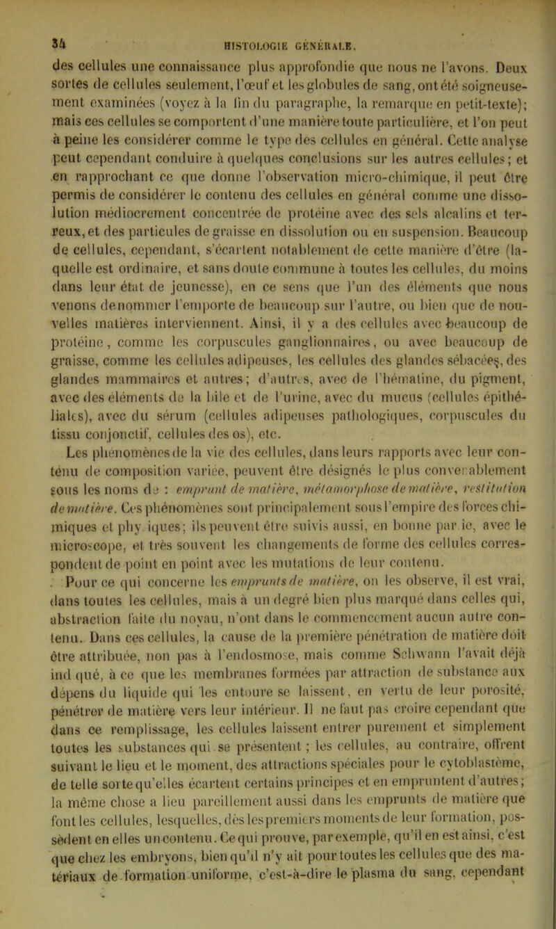 des cellules une connaissiiDce plus approfondie (jue iious ne l'avons. Deux soi-tes de cellules seuleinorit, rceuf'cl les{,dobules da sang, ontel«! soigncuse- ment cxaminees (voyez a la (in du paragraplie, la reniarquc en petit-texte); jnais ees cellules se compnrtent d'une manieretoute particullere, et ron peut a peiue les coiisiderer coinme le type des cellules en gencral. Cette aiialvse peut cependant conduire ä (pielques conclusions sur les autres cellules; et en rapprocliant ce que donne l'observation niici-o-clMmi(|UC, il peut ölre permis de considerer le contenu des cellules en general conime une disso- lution mediocrement conconlree de proteine avec des sels alcalins et ter- reux,et des particules degraisse en dissolution ou en Suspension. Beaucoup de cellules, cependant, s'ecai lent nofahlenient de cette maniere d'ölre (la- quelle est ordinaire, et sansdnule commune ä toutes les cellules, du moins dans leur etat de jeunesse), en ce sens que Tun des elements que nous venons denommer l'cnjporte de beaucoup sur l'autre, ou l)len que de nou- velles malieres inlervieiment. Ainsi, il y a des cellules avec beaucoup de proleine, comme les corpuscules ganglionnairos, ou avec beaucoup de graisse, comme les cellules adipeuses, les cellules des glandes sel>acee§, des glandes mammaircs et autres; d'autrcs, avec de riiemaline, du pigmenl, avec des elements de la hile et de l'urine, avec du mucus (ox^Uules epitli^- liaks), avec du serum (cellules adipeuses palliologiques, corpuscules du tissu conjonclit', cellules des os), etc. Les pbenomenesde la vie des cellules, dans leurs rapports avec leur con- tenu de composition variee, peuvent ötre designes leplus convei ablenKint ?0us les noms d.^ : emprunt de matiörc, me/aniorji/ioso de nmliöre, reslitn/ion demntipre. Oes plieriomenes sont principalemcnt sousl'empire des forces chl- miques et pby. iques; ilspeuvent 6tro suivis aussi, en bonne par ic, avec le microioope, et tres souvent les cbangcments de forme des cellules corres- pondeutde point en point avec les mutalions de leur contenu. . Pour ce (|ui concerne \cs emprunts de matiere, on les obscrve, il est vrai, dans toules les cellules, mais a un degre bien plus marque dans Celles qui, abs-traciion laite du noyau, n'ont dans le commencement aucun aulre con- tenu. Dans ces cellules, la cause de la premiere penetration de matiere doit ötre attribuee, non pas ä l'endosmo-e, mais comme Selnvann l'avait dejä ind cpie, ä cc que los membranes f'ormees par attraction de substanco aux dtipens du liquide qui les entoure se laissent, en vertu de leur porosile, penelrer de matiere vers leur interieur. II ne laut pas croire cependant que dans ce remplissage, les cellules laissent enlrer pureinent et simplement toutes les substances qui se presentent; les cellules, au coutraire, offrent suivanl le lieu et le moment, des attractions speciales pour le cytoblasieme, de teile soitequ'edes ecartent certains principes et en einpruntent d'autres; la memo cliose a lieu pareillement aussi dans los emprunts de matiere que fönt les cellules, lcsquelles,deslespremiersmomentsde leur formation, pos- sedent en elles uncontenu. Cequi prouve, parexemple, qu'il en est ainsi, c'est qua cliez les embryons, bienqu'd n'y ait pour toutes les cellules que des ma- teriaux de.formation uniforme, c'est-ä-dire le plasma du sang, cependant