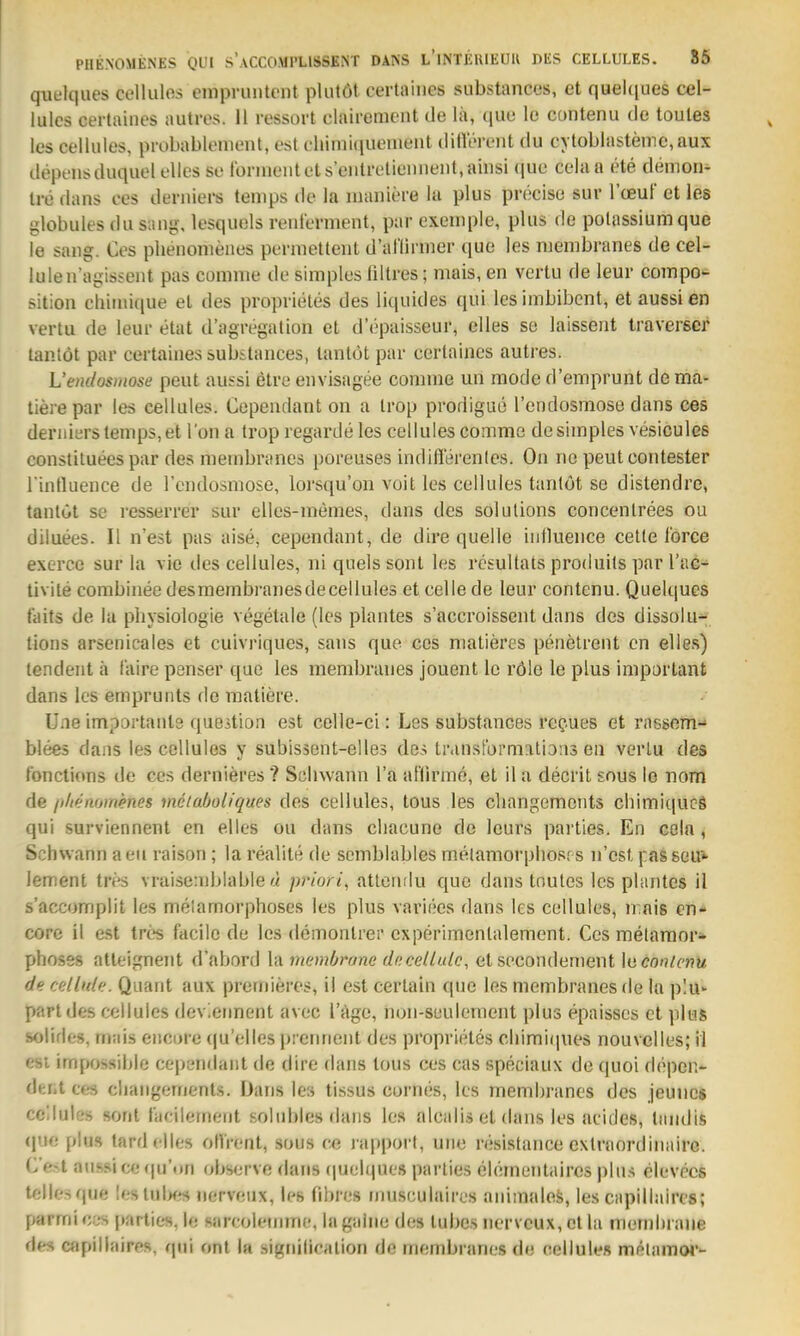 quelques cellulos einpruntcnt plutöt certaiiies substances, et queUiues cel- lulcs certaiiies autres. 11 ressort clairement de la, ([110 le coiitenu de toules les cellules, probablement, est cliimiquemeiit dillerent du cytoblastemc,aux depeusduquel elles se Ibrineutets'eiilreliennent.ainsi (jue cela a ete demon- Ire flans ces derniers tenips de la inaiiiere la plus precise sur Tcßu! et les ylobules du sany, lesquels reiii'erment, par exeuipie, plus de polasslumquc le sang. Ces plienonieiies pernietlent d'anirnier que les niembranes de cel- lulen'agissent pas comme de simples (iltres; mais, en vertu de leur coinpo- sition chiinique et des proprieles des liquides qui les imbibcnt, et aussi en vertu de leur etat d'agregation et d'opaisseur, elles se laissent traverscr tanlöt par certaiiies subilances, lantöt par certaiiies autres. L'eiuhsiiiose peut au^si elre euvisagee comme un mode d'emprunt de ma- llere par les cellules. Cepeudant 011 a Irop prodigue l'endosmose dans ces derniers temps, et l'on a Irop regarde les cellules comme de simples vesiculeß constituees par des niembranes poreuses indiflerenles. On ne peut contester rintluence de rcndosmose, lorsqu'oii voit les cellules tanlöt se distendre, tantöt se resserrer sur elles-memes, dans des Solutions concenlrees ou diluees. II n'est pas aise, cependant, de dire quelle influeiice cetle lorce exerce sur la vie des cellules, ni quels sont les resultats produits par l'ac- tivile combiiiee desmembranes de cellules et celle de leur contenu. Quelques taits de la pliysiologie vegetale (les plantes s'accroisseiit dans des dissolu-^ tions arsenicales et cuivriques, sans que cos niatiercs peiielrent en elles) tendeiit ä faire penser que les membraiies jouent le röle le plus imporlant dans les emprunts de matiere. Une importaute que^tion est celle-ci: Les substances rcQues et rafssem- blees dans les cellules y subissent-elles des translbrmations en vertu des tonctions de ces dernieres ? Schwann l'a aflirme, et il a decrit sous lo nom de /i/ienomenes vieiaöoliques des cellules, tous les cliangemcnts cliimiqucö qui surviennent en elles ou dans cliacune de leurs parties. En ccln , Schwann aeu raison; la realile de scmblables melamorpliosrs n'est passeu» lement tres vraiseniblable « priori, attenriu que dans tnutes les plantes il s'accomplit les melamorphoses les plus variees dans les cellules, ii nis en- core il est trcs facile de les demontier experimenlalement. Ces metaraor;» phoses atleignent d'abord la memOrone dncelLulc, et secondement \aconlcnu de cellnk. Quant aux premieres, il est certain que les niembranes rle In plu- part des cellules deviennent avec l'äge, iion-suulement plus epaisses et plus solifies, ni:ii.s eiicore (|u'elles prenrient des proprieles cliimi(|ues nouvclles; il esi impossible cependant de dire dans lous ces cas speciaux de quoi depei> deiit ces cliangements. Dans les tissus cornes, les membranes des jeuiic« cellules sont facilement solubles dans les alcalis et dans les acides, tiiiidis (jue plus tard elles otVrent, sous ce rapporf, une resistance cxlraordinaire. C'e-t aussi cefju'on observe dans rpielques parties elemenlaircs plus elevecs tellesque lestuU« nerveux, les (ihres rimsculaires aiiimalefe, les capillairos; parmi cvs |)arlies, le sarcoleiiiinc, la gaiiie de» tubes nerveux, et la meinhiane des atpillaires, qui onl la signilicalion de membranes de cellule» melamW'-