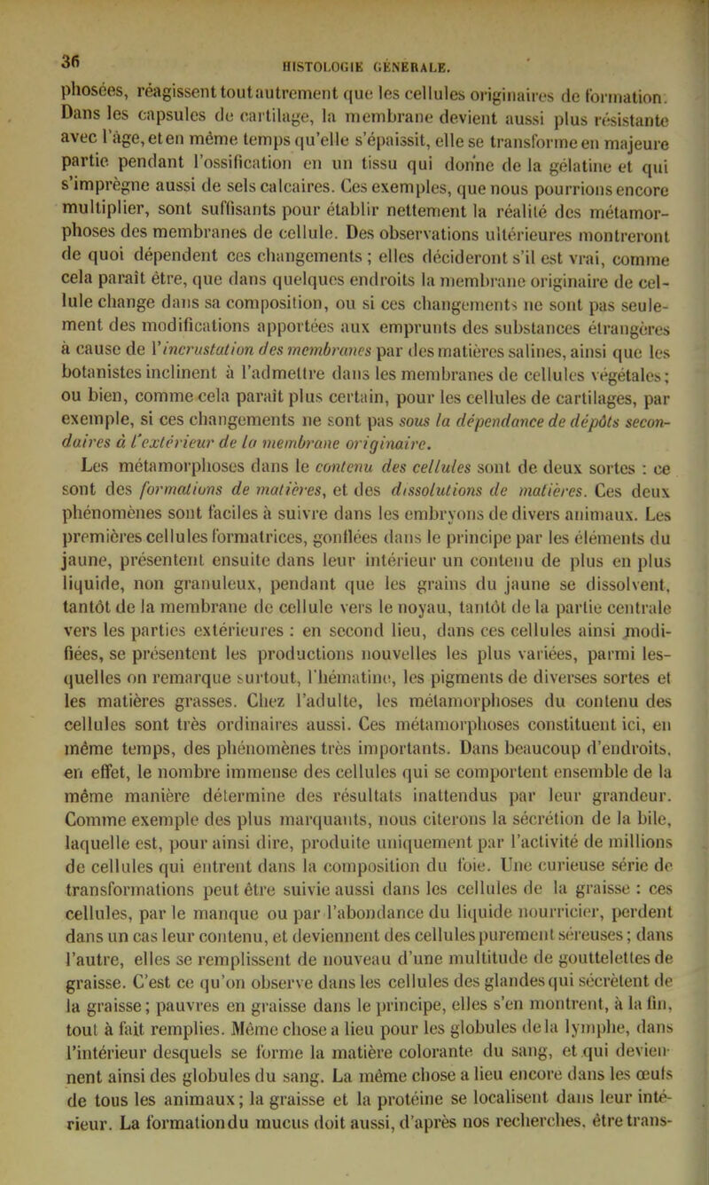 phosees, reagissenttoutautrement quo les cellules originaiios de torination. Dans les capsules de caiiilage, la membraiie devieiit aussi plus resistante avec rage,eten meme temps (ju'elle sepaissit, ellese traiislbrme en majeure partie pendant l'ossification en un tissu qui don'ne de la gelatine et qui s'impregne aussi de sels calcaires. Ces exemples, quenous pourrionsencore mulliplier, sont suffisants pour etablir nettement la realile des metamor- phoses des membranes de cellulo. Des observations uilörieures montreront de quoi dependent ces changements ; elles decideront s'il est vrai conime cela parait etre, que dans quelques endroits la niembrane originaire de cel- lule change dans sa coniposition, ou si ces changements ne sont pas seule- ment des modificalions apportees aux emprunts des substances elrangeres ä cause de Vincru&tation des mcmbrmcs par desmatieres salines, ainsi que les botanistes inclinent ä Tadmettre dans les membranes de cellules vegetales; ou bien, commecela parait plus certain, pour les cellules de cartilages, par exemple, si ces changements ne sont pas sous la dependance de depöts secon- daires ä l'exterieur de la niembrane originale. Les metamorplioses dans le contcnu des cellules sont de deux sortes : ce sont des forrnatiuns de malicres, et des dissolutions de maderes. Ces deux phenomenes sont taciles ä suivre dans les embryons de divers animaux. Les premicres cellules tbrniatrices, gonllees dans le principe par les Clements du jaune, presentenl ensuite dans leur Interieur un conteim de plus en plus liquide, non granuleux, pendant que les grains du jaune se dissolvent, tantöt de la membrane de cellule vers le noyau, tantöt de la partie centrale vers les parties exterieuies : en sccond lieu, dans ces cellules ainsi modi- fiees, se presentent les productions nouvelles les plus variees, parmi les- quelles on remarque ^urtout, riiematine, les pigments de diverses sortes et les matiöres grasses. Cliez l'adulte, les raetamorphoses du conlenu des cellules sont tres ordinaires aussi. Ces metamorplioses constituent ici, en möme temps, des phenomenes tres importants. Dans beaucoup d'endroits. en effet, le nombre immense des cellules qui se comportent ensemble de la meme maniere determine des resultats inattendus par leur grandeur. Comme exemple des plus marquants, nous citerons la secretion de la bile, laquelle est, pour ainsi dire, produite uniquement par l'aclivite de millions de cellules qui entrent dans la composition du foie. Uno curieuse seric de transformations peutetre suivie aussi dans les cellules de la graisse : ces cellules, par le manque ou par l'abondance du liquide nourricicr, perdent dans un cas leur contenu, et deviennent des cellules puremenl s(;reuses; dans l'autre, elles se remplissent de nouveau d'une multitude de goutteletles de graisse. C'est ce qu'on observe dans les cellules des glandesqui söcrelent de la graisse; pauvres en graisse dans le principe, elles s'en montrent, ä la fin. tout ä iait remplies. Meme chose a lieu pour les globules dela lymphe, dans l'interieur desquels se i'orme la matiere colorante du sang, et qui devien- nent ainsi des globules du sang. La meme chose a lieu encore dans les oeuts de tous les animaux; la graisse et la proteine se localisent dans leur Inte- rieur. La l'ormationdu mucus doit aussi, d'apres nos recherches. etretrans-