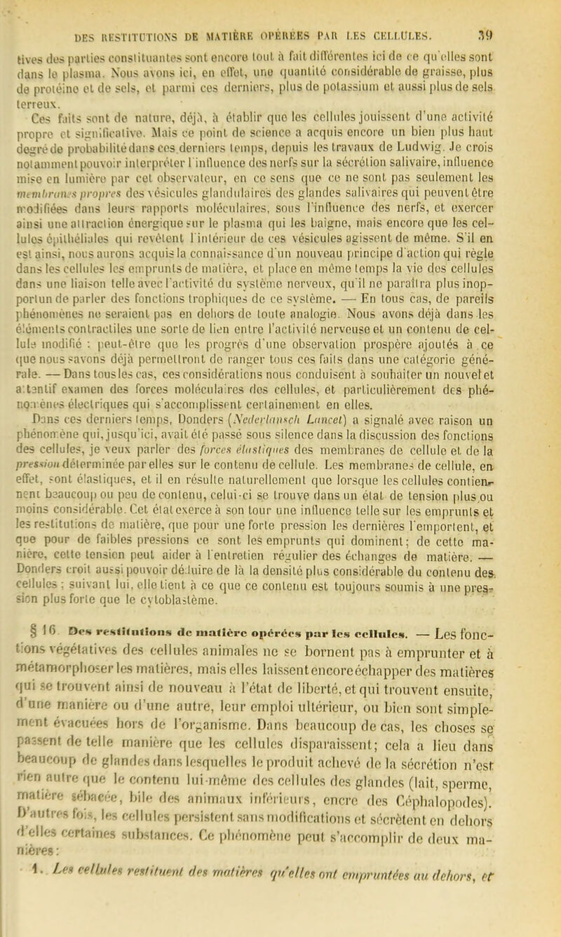 DES RESTITÜTIONS DE MATIBRE OI'EWEES PM\ I.ES CELLULES. M) tives des parlies conslitiiantes sont encore loul ii fait cliRöreiUes ici de ce qu olles sont dans le plasnia. Nous avons ici, en offol, uno i|uanlil6 considerable de graisse, plus de proieino el de scis, ol parmi ces deniiors, plus de polassiuin et aussi plus de seis. terreiix. Ces faits sonl de nature, dejä, ä ctablir quo les cclliiles joiiissent d'une act,ivH6 propre Ol siirnllK-alive. Mais ce poinl de soience a acquis encore un bieii plus haut deiirede probabilitedans cos,derniers teinps, depuis les travaux de Ludwig. Je crois nolamiiH'iilpouvoir iiilerpröler l inlluence desnorfs sur la secrelion salivaire, in[liience iniso cn lumiero par cel observalour, en ce sons que ce ne sonl pas seulement les mevüirani'.<i propres desvesicuies glandulairos des glandcs salivaires qui peuvenlötre n'oJifiees dans leurs rapports molecidaires, sous rinlluence des nerfs, et exercer ainsi utic ailraclion energiques-ur le plasma qui les baigne, niais encore que les cel- luios öpillieliaies qui revelenl l'inlerieur de ces vesicules agissent de mörne. S il en est ainsi, nousaiirons acquis la connaissance d'un nouveau principe d'action qui regle dans les cellules los emprunlsde nialicre, el place en meme temps la vie des cellules dans une iiaison teile avecTactivilö du sysleme nerveux, qu il ne parallra plus inop- portun de parier des fonctions Iropliiques de ce sysleme. — En tous cas, de pareiis phenonienes ne seraienl pas en deliors de loute analogie. Nous avons dejä dans les elcmenlsconlractiles une sorle de lien entre l'aclivile nervouseet un contenu de cel- lule inodifie : peut-eU'e que los progros d'une Observation prospere ajoul^s ä .CQ <|ue nous savons dejä permeltronl de ranger tous ces fails dans une calegorie gene- rale. — Dans lousles cas, ces consideralions nous conduisent ä souhailer un nouvetet a.lanlif examen des Forces molöculaires des cellules, el particuiieremenl des pli6- no.v.enes eleclriques qui s'acconiplissenl cerlainemenl en elles. Dans ces derniers lenips, Donders {XcdcrlciuKcli Lnncel) a signale avee raison un phenon-.ene qui, jusqu'ici, avait ele passe sous silence dans la discussion des fonctions des cellules, je veux parier des forces eUisliques des membranes de cellule et de la pre«.?;oHdelerminee par elles sur le contenu de cellule. Les membrane.-i de cellule, en effet, .=onl elasliques, et il en resulle nalurellemenl quo lorsque les cellules contienr- nenc bsaucoup ou peu de contenu, celui-ci se trouve dans un elal de tension |)lus.ou nioins considerable. Cel elatexerce ä son lour une iniluonce teile sur les emprunls §t les reslilutions de nialiere, que pour une forte pression les dernieres l emporlent, et que pour de faibles pressions ce sont les emprunls qui dominenl; de cette ma- nicro, Celle lension peul aider ä l enlretien regulier des eciianges de maliere. — Donflers croil aursi pouvoir de.luire de lä la densile plus considerable du contenu des-, cellules ; suivanl lui, olle tienl ä ce que ce contenu est toujours soumis ä une pregr sion plus forte que le cyloblasteme. §16 De» reKtilutions de inali<^rc opörecs par les ccIIuIcs. — LeS foilC- tions vegetatives des cellules animales nc se bornent pas ä emprunter et ä metnraorplioserlesmalieres, mais elles laissentencoreechapper des malleres qui se trouvent ainsi de nouveau ii Tetat de liberte,etqui trouvent ensuite, d'une maniere ou d'une autre, leur emploi ulterieur, ou bien sont simple- rnont evacuees hors de Torganismc. Dans bcaucoup de cas, les choses se passent de teile maniere que les cellules dLsparaisscnt; cela a Heu dans beaucoup de glandes dans lesquelles le produit aclievi^ de la secretion n'est rien autre qua le contenu lui m(hne des cellules des glandes (lait, spermc, rnatiere sebacec, bile des animaux int'öriüurs, encrc des Cephalopodes)! b'nutres fois, le.s cellules persistent sans ntodifications (it si^cretent en deliors d'elies certaines substances. Ce plienomeiie peul s'arromplir de deux ma- nidres: