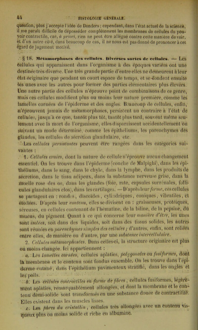 quißsllon, plus j'acccplo 1 idöo de Donders; cependant,dans l'etat actuel de la sciencife, il me paratl dilficile de deposseder complelemenl les membranes de cellules du pou- yoir coniraclile, car, ö prion, rien ne pcul 6lre allegue conire cellemaniere devoir, etd'un aulre cöid,dans beaucoup de cas, il nenousesl pasdonnede prononceräcet %ard dejugemcnt molivö. • ' § 18. ITIt^tninorplioHcs dos culliilcs. ItivcrscM NortcH de cellules. — Lcs feellules (|ui apparaissent daiis rorganisnie h des epoijues variees out une d^-Stinec tres diverse. Une tres grandepartie d'entre elles ne demeurenl a leur 6(al/>i-iginaire que pendant un court espace de temps, et sc^'ondent ensuite les ünes avec les autres pour (brmer des parties elemenlaires plus elcvees. Une autre parlie des cellules n'eprouve poiiit de combinaisonsde cegenre, mjiis ces cellules modilient plus ou moins leur ualure premiere, coinme les iamelles corriees de l'epiderme et des ongles. B^iaucoup de cellules, enfin, n'f^prouveiit jamais de melaniiorplioses, pcrsisleiit au conlraire ä l'etat de cellüle>, jus(|u h ce que, tanlötplus tot, taiitöt plus tard, souvent nieme seu- tement avec la mort de rorganismo, eilesdisparaissent accidentellernent ou süjvant un mode determine, comme les epitheliums, lcs parenchymes des gliindes, les cellules de secretion glanilulnire, etc. • Les cellules persistantes peuvcnt 6lre raiigees dans les categories sui- •vantes : . 1. Cellules vraies, dont la nalure de cellulen'eprouve aucuncliangement essenfiel. On les trouve dans repiderme(couclie de Malpighi), dans les epl- tlieliums, dans le sang, dans le chyle, dans la lymphe, dans les produitsde secretion, dans le tissu adipeux, dans la substance ncrvcuse grise, dans la moelle rose des os, dans les glandes (tbie, rate, capsules surrenales, tblli- cules glandulaires clos),dans lescarlilages. —D apresleur/brme, cescellules se pnrtagenten : rondcs, discoides, cyliiidriques, coniques, vibratiles, cl öloilees. D'aprös leur rontenu, elles sedivisent en : graisseuses, proteiques, sereuses, en cellules contenantde riiemaline, dela biliiie, de la pepsine, dii mu6us, du pigment. Quant a ce qui conccrne leur maniere d'ctre, les unes sont isolees, soit dans des liquides, soit dans des tissus solides, les autres sont reuniesen parencliymes simples des cellules ; d'aulres, enfin, sont reließs entre elles, de maniere ou d'autre, par une substanceinlerceltulaire. 2. Cellules mefamorphosees. Dans celles-ci, la structure originaire est plus ounjoinscliangee. Ici appartiennent : u. Los Iamelles cnrn^es, Cellules aplaties,/)o%o»oto ou/«sZ/brnw, dont iJi vnembrane et le contenu sont fondus enscmble. On les trouve dans lepl- dfeVme culaiie, daris lepilhelium pavimenteux stratifie, dans les ongles el liBspöils. ■ Ö: Les celhdes cönlractilcs en forme de fiöres , cellules fusifornies, Icgere- Went aplaties, remarquablement allongees, et dont la niembrane et le con- tenu demi-solide sont transfornies en une substance douee de contractiliti*-. Elles existent dans les muscles lisses. •: £. Las fibres da crislallin , cellules tres allongees nvec un Konten« vis- ijtieiix plus ou moins solide et riche en albumine.
