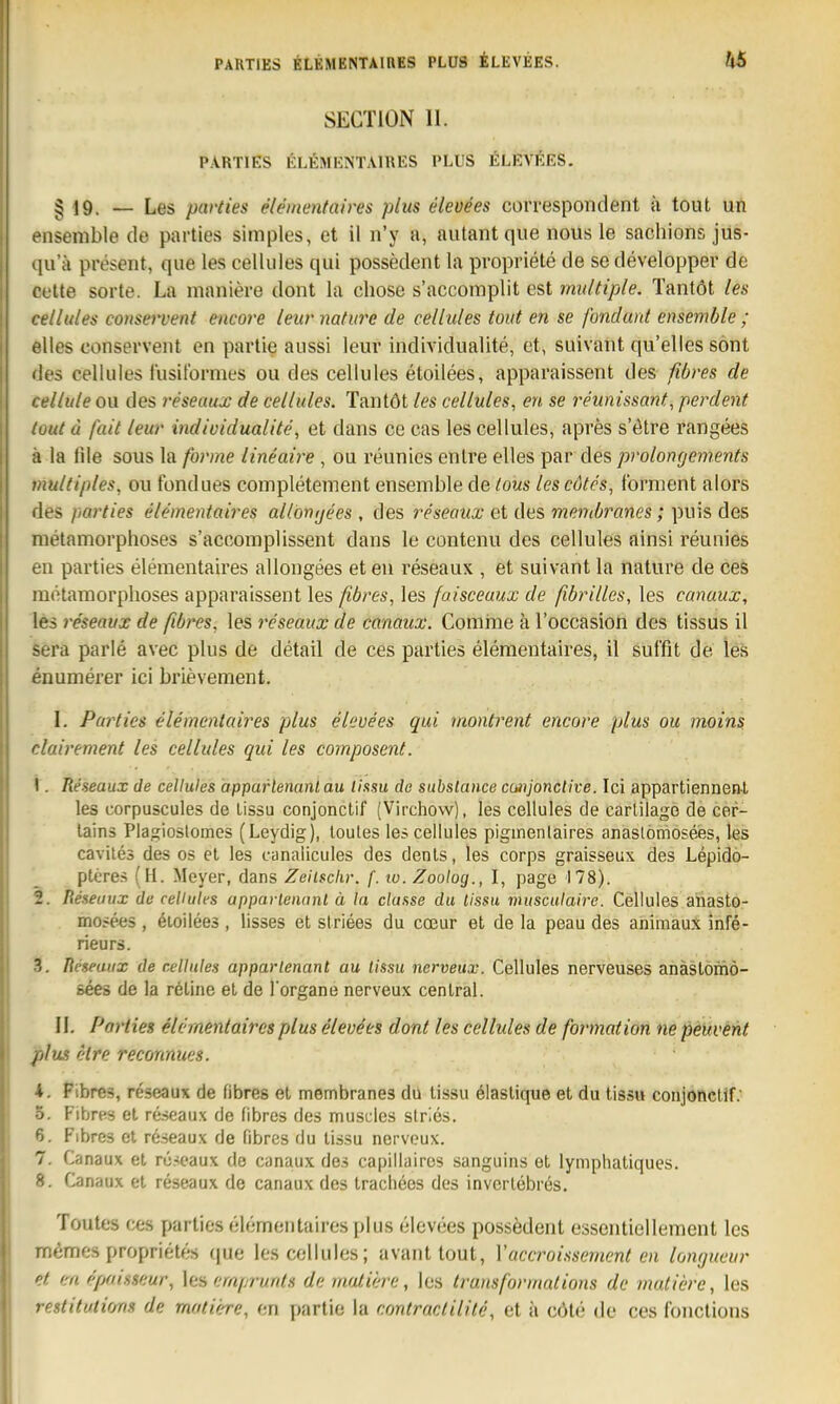 PARTIES ELEMENTAIBES PLUS ÄLEVEES. SECTION 11. PARTIES KLEMKNTAIRES PLUS ELKVfiES. § 19. — Les pavties elemenfaires plus eleoees correspoiident k tout un ensenible de parties simples, et il n'y a, aiitant que nous le sachions jus- 411 a present, que les celliiles qui possedent la propriete de se developper de cette Sorte. La maniere dont la chose s'accomplit est multiple. Tantöt les cellules conservent encore ieurnature de celliiles tout en se fondant ensemble ; elles conservent en partie anssi leur individualite, et, suivant qu'elles sönt lies celliiles lusitbrmes ou des cellules etoilees, apparaissent des fibres de I ellule ou des reseaux de cellules. Tantöt les cellules, en se reunissant, perdent (out d fait leur individualite, et dans ce cas les cellules, apres s'ötre rangees a la file sous la forme lineaire, ou reunies enlre elles par des prolongements 'iiultiples, ou fondues completement ensemble de tous lescdtes, forment alors lies parties elementaires al/onijees , des reseaux et des mentbranes; puis des raetamorphoses s'accomplissent dans le contenu des cellules ainsi reunies en parties elementaires allongees et en reseaux , et suivant la nature de ces niötamorphoses apparaissent les fibres, les faisceaux de fibrilles, les canaux, les reseaux de fibres, les reseaux de canaux. Comme ä Foccasion des tissus il sera parle avec plus de detail de ces parties elementaires, il suffit de les enumerer ici brieveraent. I. Parties elementaires plus elevees qui montrent encore plus ou moins clairement les cellules qui les composent. I . Reseaux de cellules apparlenanlau lissu de substance coiijonclive. Ici appartiennenl les corpuscules de lissu conjonclif (Virchow), les cellules de carlilage de cer- lains Plagiostomes (Leydig), loutes le? cellules pigmenlaires anaslöniosees, les cavite3 des os el les canaiicules des denls, les corps graisseux des Lepido- ptcres (H. Meyer, dans Zeilsckr. f. 10. Zoolog., I, page 178). 2. Reseaux de cellules apparlenanl ä la classe du lissu musculaire. Cellules aiiasto- mosees , öioilees , lisses et slriees du cceur et de la peau des animauX infe- rieurs. 3. Reseaux de cellules apparlenant au lissu nerveux. Cellules nerveuses anästomö- sees de la röline et de l organe nerveux central. II. Porties elementaires plus elevees dont les cellules de formation ne peüvent plus C'tre reconnues. 4. Fibres, reseaux de fibres el membranes du tissu ölaslique et du tiss« conjonclif.' ö. FibrHS el reseaux de fibrös des muscles slrles. 6. Fibres et reseaux de fibres du lissu nerveux. 7. Canaux el ni^caux de canaux des capillaires sanguins et lymphatiques. 8. Canaux el reseaux de canaux des Iraclieos des inverlebres. Toutes ces parties elementaires plus elevees possedent essentiellement les memes proprietes que les cellules; avant tout, Vaccroissement en lomjaeur et mepaisseur, ha emprunts de matü/rc, les ti'uitsformalions de mutiere, les restitutions de motiere, en partie la contractilite, et ä cöle de ces fonctions