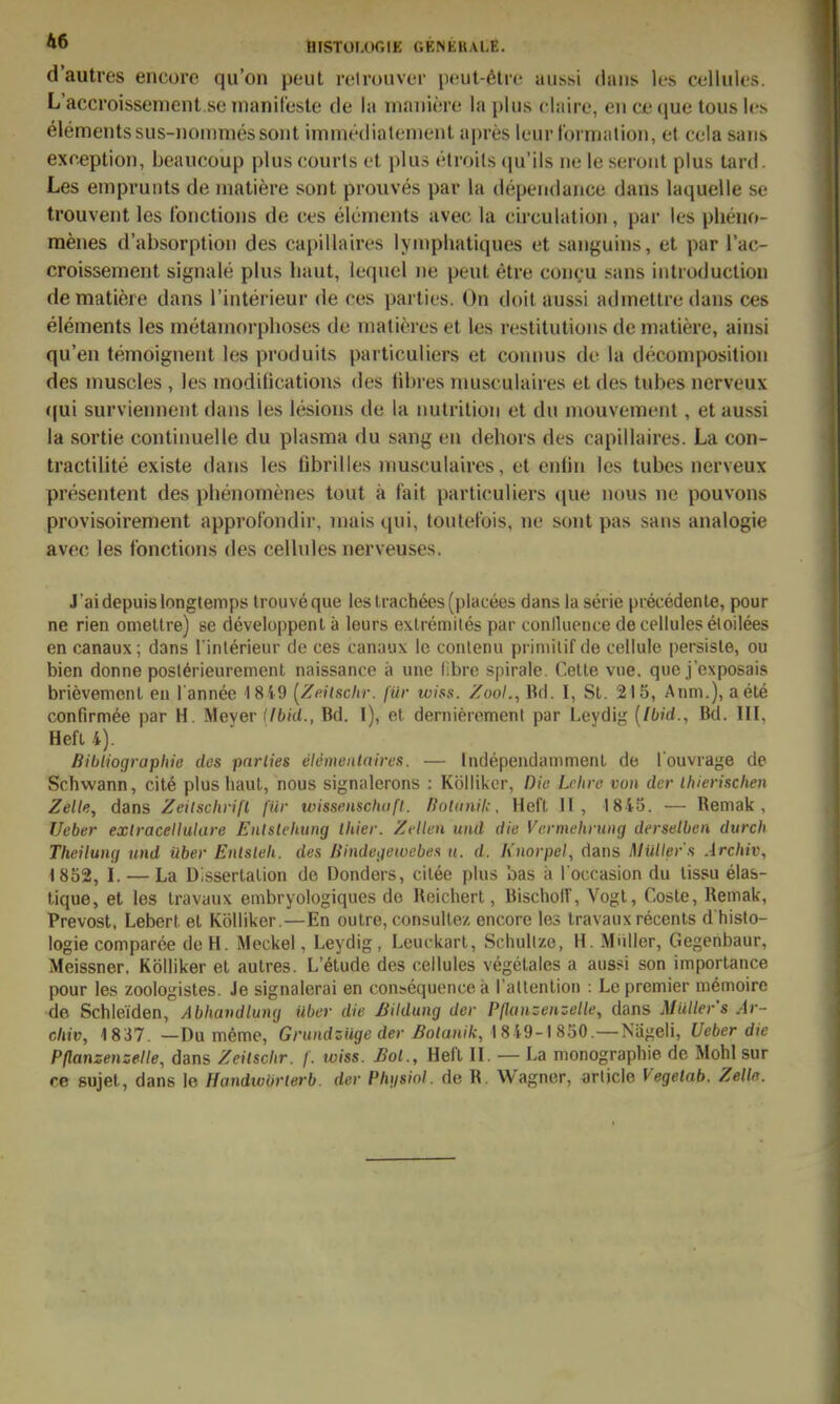 d'autres encorc qu'on peut relrouver pout-ötre aussi daiis Ics celluUs. L'accroissonient sc inanireste de la niaiiiörc la plus claire, eii cc ([ue tous Ics elemeiitssus-Doiiinies sollt immediatenient apres Icur tonualion, et cela saus exception, beaucüup plus courts et plus etroils (ju'ils iie le seiont plus tard. Les empruuts de inatiere sont prouves par la dependauce dans laquelle se trouvent les Ibnctioiis de ces elements avec la circulatioii, par les pheuo- menes d'absorptioii des capillaires lynipliatiques et sanguins, et par l'ac- croissement signale plus haut, iequel iie peut etre coucu sans iiitroductioii dematiere dans l'interieur de ces parties. On doil aussi adinetlre dans ces elements les metaniorphoses de matieres et les restitutions de matiere, ainsi qu'en temoignent les produits particuliers et connus de la decomposition des niuscles , les modifications des libres niusculaires et des tubes nerveux ((ui surviennent dans les lesions de la nutrilion et du niouvenient, et aussi la sortie continuelle du plasma du sang en dehors des capillaires. La con- tractilite existe dans les fibrilles niusculaires, et enlin les tubes nerveux presentent des phenomenes tout ä fait particuliers que nous ne pouvons provisoirement approfondir, niais qui, toutel'ois, nc sont pas sans analogie avec les fonctions des cellules nerveuses. J'aidepuislongtemps trouveque iestrach6es(placees dans la Serie precedenle, pour ne rien omettre) se developpent ä leurs exLremiles par conlluence de cellules eloilees en canaux; dans l inlerieur de ces canaux le conlenu priniitif de cellule persisle, ou bien donne posl^rieureinent naissance ä unc iibrc spirale. Celle viie. que j'exposais brievenient en l'annee 18 49 (Z«/sc/ir. für wiss. Zool., Bd. I, Sl. 215, Anni.), aete confirm^e par H. Meyer ilbid., Bd. I), et dernierement par Leydig [Ibid., Bd. III, Hefl 4). Bibliographie des par lies elementaires. — Independammenl de l'ouvrage de Schwann, cil6 plus liaul, nous sign;derons : Kölliker, Dia Lehre von der Ihierischeii Zelle, dans Zeitschrift für toissensciwfl. ßotanil;. Heft II, I8i5. — Remak , Ueber extracellulare Entstehung thier. Zellen und die Vermehrung derselben durch Theilung und über Entsteh, des Bindegewebes u. d. Knorpel., dans Müller s Archiv, 1852, I. — La Dissertalion de Donders, cilee plus bas ä l occasion du lissu elas- lique, et les Iravaux embryologiques de Reichert, Bischolf, Vogt, Cosle, Remak, Prevost, Lebert el Kölliker.—En oulre, consullez encore les Iravaux recents d histo- logie comparee deH. Meckel, Leydig, Leuckarl, Schullze, H. Miiller, Gegenbaur, Meissner, Kölliker et autres. L'^tude des cellules vegelales a aussi son importance pour les zoologisles. Je signalerai en con^equencek rattenlion : Lepremier memoire de Schleiden, Abhandlung über die Bildung der Pflanzenzelle, dans Müllers Ar- chiv, 1837. —Du meme, Gnmdsüge der ^o/oh/A;, 1849-1850.—Nägeli, Ueber die Pflanzenzelle, dans Zeitschr. f. wiss. Bot., Heft II. — La monographie de Mühl sur ce sujet, dans le Handwörlerb. der Ph\isiol. de R. Wagner, arlicle Vegelab. Zelle.