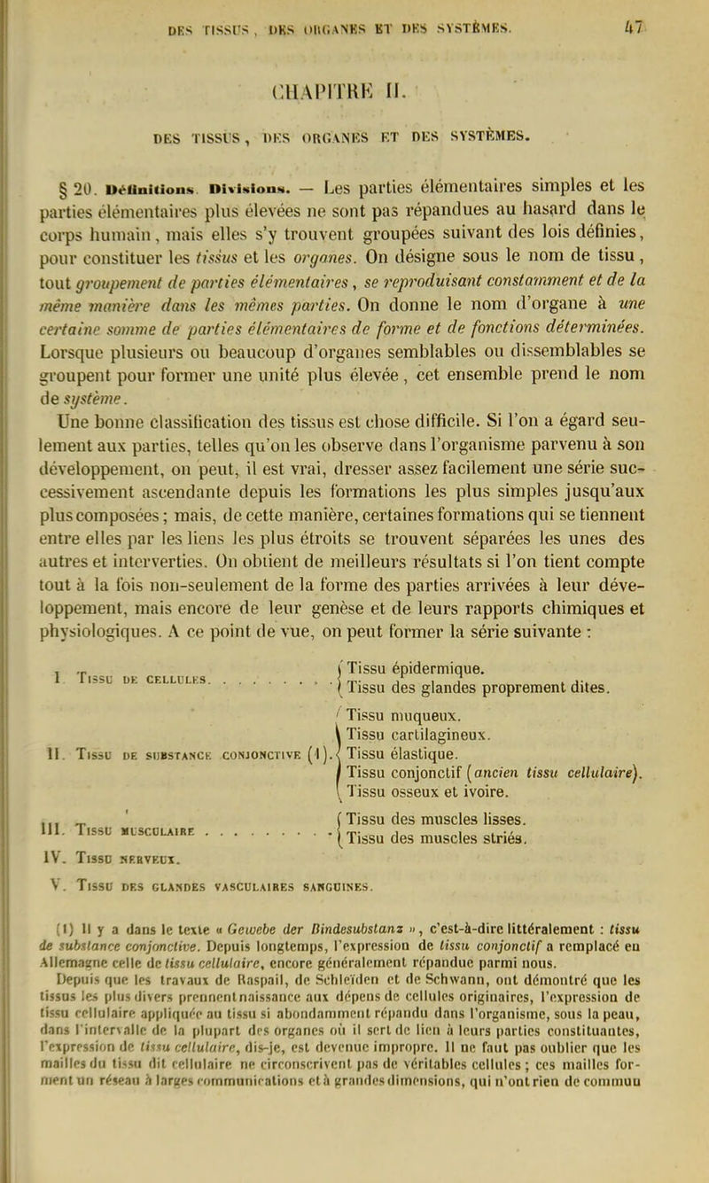 DRS riSSl'S , DKS DllCANKS KT »KS SYSTÖMKS. CHAPITRK II. DES TISSUS , DKS OROANUS KT DKS SYSTÜMES. § 20. u^Uni(ion»i DiviNiona. — Les pavties elementaires simples et les parties elementaires plus elevees ne sont pas repandues au hasard dans le Corps humain , mais elles s'y trouvent groupees suivant des lois deßnies, pour constituer les tissus et les organes. On designe sous le nom de tissu, tout groupement de parties elementaires, se reproduisant constamment et de la meme maniere dans les memes parties. On donne le nom d'organe ä une certaine somme de parties elementaires de forme et de fonctions determinees. Lorsque plusieurs ou beaucoup d'orgaiies semblables ou dissemblables se groupent pour former une unite plus elevee, cet ensemble prend le nom de Systeme. Une bonne classitication des tissus est chose difficile. Si Ton a egard seu- lement aux parties, telles qu'on les observe dans l'organisme parvenu ä son developpenient, on peut, il est vrai, dresser assez facilement une serie suc- cessivement ascendanle depuis les formations les plus simples jusqu'aux pluscomposees; mais, de cette maniere, certaines formations qui se tiennent entre elles par les Kens les plus etroits se trouvent separees les unes des autres et interverties. On obiient de meilleurs resultats si l'on tient compte tout ä la fois non-seulement de la forme des parties arrivees ä leur deve- loppement, mais encore de leur genese et de leurs rapports chimiques et physiologiques. A ce point de vue, on peut former la serie suivante : , .p (Tissu epidermique. 1 I läSL ÜK CELLULKS irr- i j i j-. (Tissu des giandes proprement dites. ' Tissu niuqueux. Tissu carlilagineux. II. Tissu de sijbstanck conjonctive (1Tissu elastique. Tissu conjonclif [ancien tissu cellulaire). Tissu osseux et ivoire. ,,, „ ' (Tissu des muscles lisses. III. T.SSU MLSCOLA.RF. [Tissu des musclcs slries. IV. Tisso sp.avKüi. V. Tissu DES GLANDES VASCULAIRES 8AWG0INES. (I) II y a dans le tcxie « Gewebe der Dindesubstanz », c'esl-ä-dire liltöralement : tissu de sub%lance conjfmclive. Depuis longtemps, rexpression de lism conjonclif a remplacä ea .Allemastne celle de tissu cellulaire, encore göneralernent repandue parmi nous. Depuis que |ps Iravaux de Haspail, de Schleiden et de Schwann, ont ddmontrc; quo les tissas les plu.s divers prennentnaissance aux depcns de cciluics originaires, l'expression de tissu rellulaire appli(|u(''c au tissu si abondamment r^pnndu dans rorganismc, sous la pcau, dans l inlervalie de In plupart des organes oü il sende lien h leurs parties Constituantes, rnxprpssion de Htm cellulaire, dis-je, est devenuc impropre. II ne fnut pas oublicr quo les mailies du tissu dil ( elliiiaire ne cirronscrivenl pas de vörilablcs ccllules ; ces niaillcs for- ment un r^seau h larges communifalions et ä grandes dimeiisions, qui u'ont rien de coniinuu