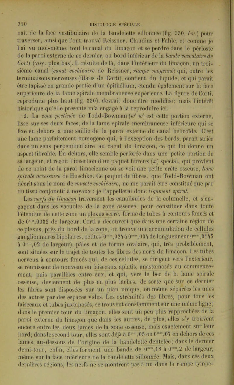 nail (lo la Wxc.o. vestibulaire de. la bandelelle silloniiw; (dj-. :;30, /~v.) |)(uir traverser, ainsique l'ont trouve Ufissnev, Claudius et Fahle, cl roiiinio jo Tai vu nioi-merno, tout Ic oanal du limacon et se perdre dans le perioste de la paroi externe de oc dernier, au bord inlecieur de la bände vascidairc de Coi'ti (voy. plus bas). II resulte de lä, dans l'iiitei'ieur du liniaQon, un troi- sieme canal {cmud coc/deaire de Reissner, rampe moyenno) qui, outre les termlnaisons nerveuses (fibres de Corti), contient du liquide, et qui parait etre tapisse en graude partie d'un epithelium, etendu egalement sur la face superieure de la lame spirale meml)rancuse sup('rieurc. I.a figure deCorll, reprofluite plus baut (fig. 330), dcvrait donc elre niodifiee; mais l'interöt liistori((ue qu'elle presente m'a engage ä la reproduire ici. 2. La Zone pectinee de Todd-Bowinan [w' w) est cette portiou externe, lisse sur ses deux faces, de la lame Spirale membraneuse inferieure qui se fixe en deliors ä une saillic de la paroi externe du canal lielicoide. C'est une lame parfaitement homogene qui, a rexception des boi'ds, parail stritte dans un sens perpendirulairo au canal du limacon, ce qui lui donne un aspeet fdiroi'de. En deliors, eile semble perl'oreo dans une petite portion de SR largeur, et recjoit rinsertion d'un paquet fibreux {x) special, qui provient de ce point de la paroi limacienne oü se voit une petite crete osseuse, lame Spirale accessoire dcHuschke. Ce paquet de fdjres, que Todd-Bowman ont decrit sous le nom de muscle cocldeaire, ne nie parait etre constitueque par du tissu conjonctiC ä noyaux : je l'appellerai donc ligament spiral. Les nerfs du limagon traversent les canalieules de la columelle, et s'en- gagent dans les vacuoles de la zone osseuse, pour constituer dans tonte l'etendue de cette zone un plexus serre, forme de tubes ä contours fonces et de 0,0ü32 de largeur. Corti a decouvert que dans une certaine rögion de ce plexus, pres du bord de la zone, on trouve une accumulation de c^Uules ganglionnairosbipolaires,petites(0,ü2ZiäO'',03/idelongueursurO'',01Zi5 h 0,02 de largeur), päles et de forme ovalaire, qui, tres probablement, sont situees sur le trajet de toutes les übres des nerfs du limaQon. Les tubes nerveux ä contours fonces qui, de ces cellules, se dirigent vers l'exterieur, so reunissent de nouveau en faisceaux aplatis, anastomoses au commencc- nient, puis paralleles entre eux, et qui, vers le bec de la lame Spirale osseuse, devieniient de plus en plus läclies, de sorte que sur ce dernier les fibres sont disposees sur un plan nnique, ou meme separees les unes des autres par des espaces vides. Les exlremites des fibres, pour tous les faisceaux et tubes juxtaposes, se trouvent constamment sur une mßine ligne; dans le premier tour du limacon, elles sont uh peu plus rapprocliees de la paroi externe du limagon que dans les autres, de plus, elles s'y trouvent encore entre les deux lames de la zone osseuse, mais exactement sur leur bord; danslesecond tour, elles sontdejä ä ü,05 ou ü,07 en deliors de ces lames, au-dessous de l'origine de la bandelette dentelee; dans le dernier demi-tour, enfin, elles torment une bände de 0,18 ä 0,2 de largeur, meme sur la lace inferieure de la bandelette sillonnee. Mais, dans ces deux dernieres regions, les nerfs ne se montrent pas a nu dans In rampe tympa-