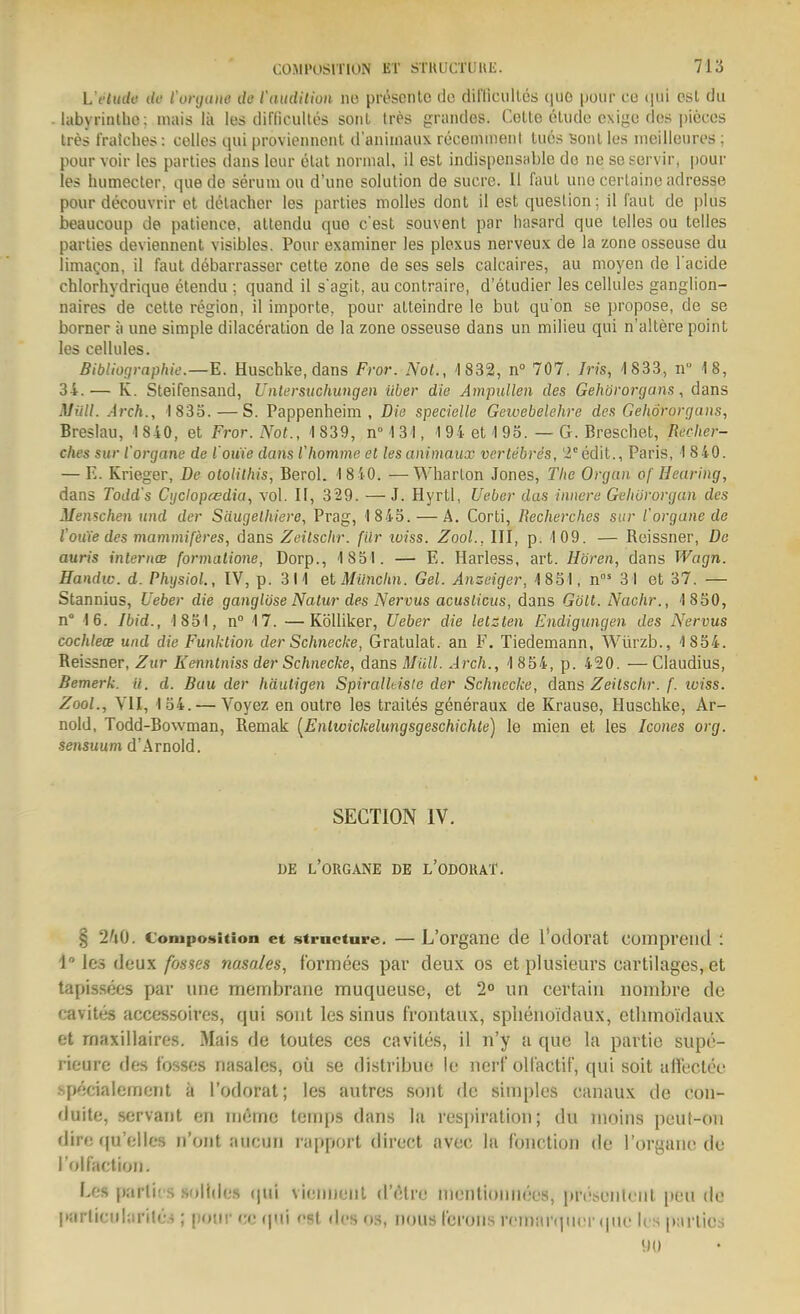 L'ctudo ilc l'oi tniiie dü l'aiidHioii no prescnle do diniciilles quo puur cc (jiii csl du labyrinlho; niais Iii les dif'ticultes sonl Irerf grandes. Gelte eliido cxigo de» pieces tres fratches: celles qui proviennont d'animaux receniinent Ines Bonl los meilleiires; pour voir les parties dans lour etat normal, il esl indispensiiblo de iie so servir, pour les humecter, qae de serum ou d'une Solution de sucre. II faul uno certaine adresse pour decouvrir et detacher les parties molles dont il est queslion; il faut de plus beaucoup de patience, atlendu quo c'est souvent par hasard que tolles ou tolles parties deviennent visibles. Pour examiner les plexus nerveux de la zone osseuse du limagon, il faut debarrasser cette zone de ses sels calcaires, au nioyen de l'acide chlorhydrique etendu ; quand il s'agit, au contraire, d'etudier les cellules ganglion- naires de cette region, il importe, pour atteindre lo but quon so propose, de se borner ä une simple dilaceration de la zone osseuse dans un milieu qui n'allere point les cellules. Bibliographie.—E. Huscbke, dans Fror. Not., 1832, n° 707. Iris, 4 833, n 18, 34.— K. Steifonsand, Untersuchungen über die Ampullen des Gehörorgans, dans lUiill. Arch., 1833. — S. Pappenheim, Dia specielle Gewebelehre des Gehörorgans, Breslau, 1 840, et Fror. Not., 1 839, n°131, 194 et 1 93. — G. Breschet, Recher- ches Sur l'organe de l'ouie dans lliomme et les animaux vertebres, 2° edit., Paris, 1 840. — E. Krieger, De otoiilhis, Berel. 1810. —Wharlon Jones, The Organ of Hearing, dans Todd's Cijclopcedia, vol. H, 329. —J. Hyrtl, Ueüer das innere Gehörorgan des Menschen und der Säugelhiere, Prag, 1845. — A. Corti, Recherches sur l'organe de l'ouTe des mammiferes, dans Zeitschr. filr iviss. Zool., III, p. 109. — Reissner, De auris intcrucB formalione, Dorp., 1851. — E. Harless, art. Hören, dans Wagn. Handle, d. PhijsioL, IV, p. 311 elMüncim. Gel. Anseiger, 1851, n 31 et 37. — Stannius, Ueber die ganglöse Natur des Nervus acusiicus, dans Gölt. Nachr., 1850, n° 16. Ibid., 1851, n° 17. —Kölliker, Ueber die letzten Endigungen des Nervus cochlece und die Funktion der Schnecke, Gratulat. an F. Tiedemann, Würzb., 1854. Reissner, Zur Eenntniss der Schnecke, dans Müll. Arch., 1 854, p. 420. — Claudius, Bemerk, il. d. Bau der häutigen Spiralkisle der Schnecke, da.ns Zeitschr. f. tviss. Zool., YII, 154. — Voyez en outre les trailes generaux de Krause, Huscbke, Ar- nold, Todd-Bowman, Remak [Enlwickelungsgeschichte) le mien et les Icones org. sensuum d'Arnold. SECTION IV. DE l'organe de l'ODOKAT. § CoiupoMition et strncture. —L'organe de l'otlorat compreiid : 1° les deux fosses nasales, formees par deux os et plusieurs cartilages, et tapissees par une membraiie muqueuse, et 2 un certain nombre de cavites accessoires, qui sont les sinus frontaux, splienoidaux, etlnnoidaux et rnaxillaires. Mais de toutes ces cavites, il n'y a que la partie supe- rieure des fosses nasales, 011 se distribuo ie nerf oltactif, qui soit alfeclee specialemcnt ä l'odorat; les autres sont de simples canaux de con- duite, servant en inöme ternps dans la respiration; du inoins peut-ou dire fju'elics n'ont aucun rapport direct aveo la fonction de l'organe de l'olfaction. Los parlics .s()li(l(;s (pii viennenl d'elre nienliomKx'S, prcseiik-nl (»eu de |>arlicularile.s; pour ce (|iii <'8t des os, nous l'erons rcmnrqucr (pie ks parties 90
