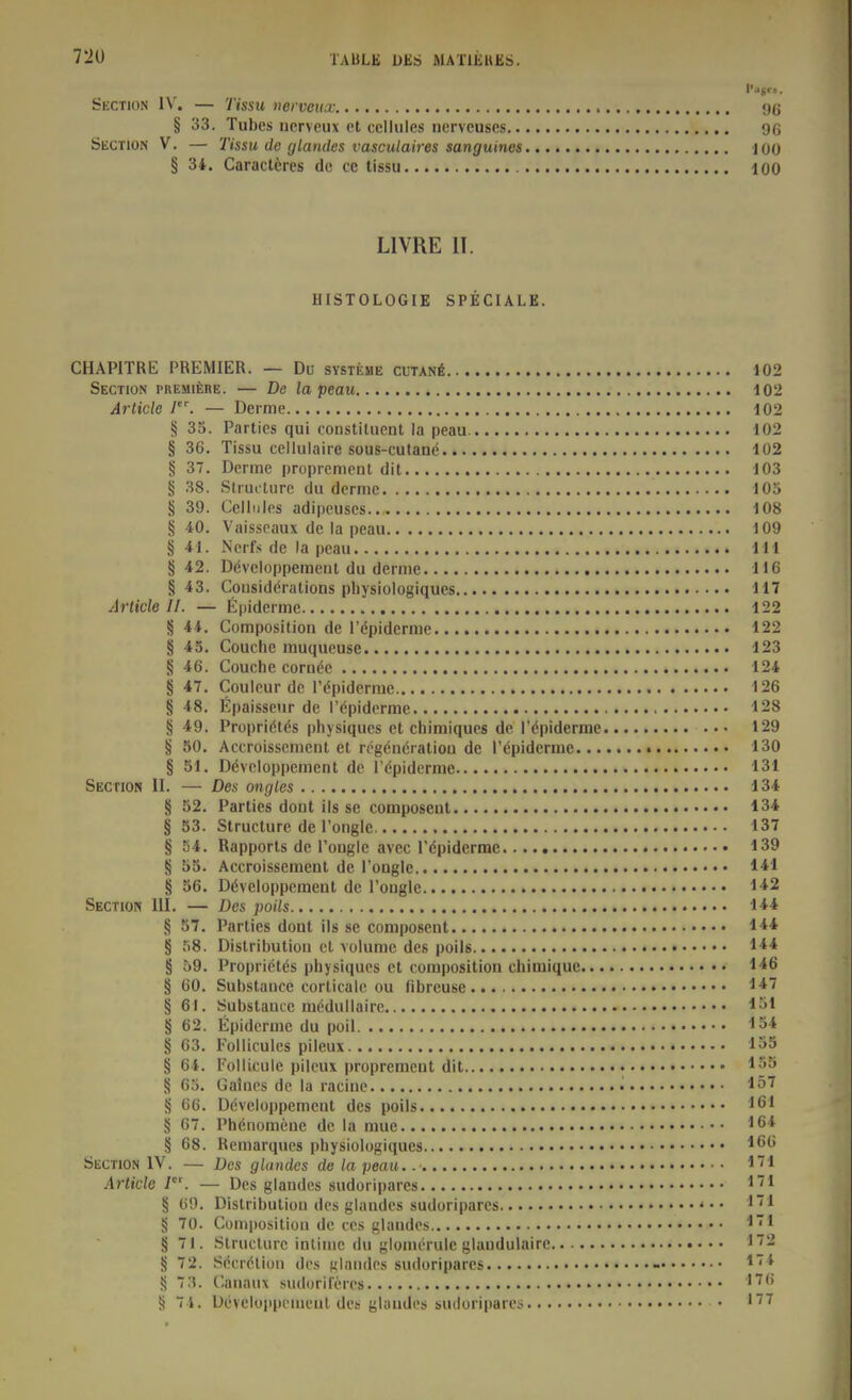 Section IV. — Tissu nerveux 9(j § 33. Tubes uprveux cl cellules nerveuscs 9(i ÖECTlON V. — Tissa de glandes vasculaires sanguines 100 § 34. Caracteres de cc tissu 100 LI VRE IT. HISTOLOGIE SPECIALE. CHAPITRE PREMIER. — Du Systeme cutanö 102 Section piiEMifenE. — De la peau 102 Article I. — Derme 102 § 33. Parties qui constiluent la peau 102 § 36. Tissu celluiaire sous-cutane 102 § 37. Derme proprenient dit 103 § 38. Slructiirc du dcrnic 105 § 39. Cellules adipeuscs 108 § 40. Vaisseaux de la peau 109 § 41. Nerfs de la peau Iii § 42. Döveloppemerit du derme H6 §43. Cousideralions pliysiologiques 117 Article II. — fipiderme 122 § 44. Composition de l'dpidcrme 122 § 45. Couclie muqueuse 123 § 46. Couche cornee 124 § 47. Couleur de Pöpiderme 126 § 48. Epaisseur de l'(^piderme 128 § 49. Propridtds physiques et chimiques de rdpiderrac 129 § 50. Accroisscmeut et rcgöndratioa de l'(5piderme 130 § 51. Dövcloppement de l'öpiderme 131 Section 11. — Des ongles 134 § 52. Parties dont ils sc composent 134 § 53. Structure de Ponglc 137 § 54. Rapports de l'ongle avec l'öpiderme 139 § 55. Accroissement de l'ongle 141 § 56. Döveloppement de Pongle 1*2 Sectio« III. — Des poils 144 § 57. Parties dont ils sc composent 144 § 58. Distribution et volume des poils 1** § 59. Proprictds physiques et composition chimiquc 146 § 60. Substauce corticale ou fibreuse l-*^ § 61. Substance mödullairc 1»1 § 62. Epidemie du poil 154 § 63. Folliculcs pileux 135 § 64. l'ollicule pileux propremcut dit *^'5 § 65. Gatnes de la racine • Iö7 § 66. Ddveloppemcnt des poils '61 § 67. Pheiiomeue de la mue § 68. Remarques physiologiques Section IV. — Des glandes de la peau. ^1 Article I. — Des glandes sudoriparcs ^''^ § 69. Distribution des glandes sudoriparcs § 70. Composition de tes glandes ''1 § 71. Structure intime du glomerule glandulaire 172 § 72. Secrölion des «landps sudoriparcs - 174 «5 7;?. Canauv sudoriferes S 74. Ueveloiii)emenl des glandes sudoriparcs '77