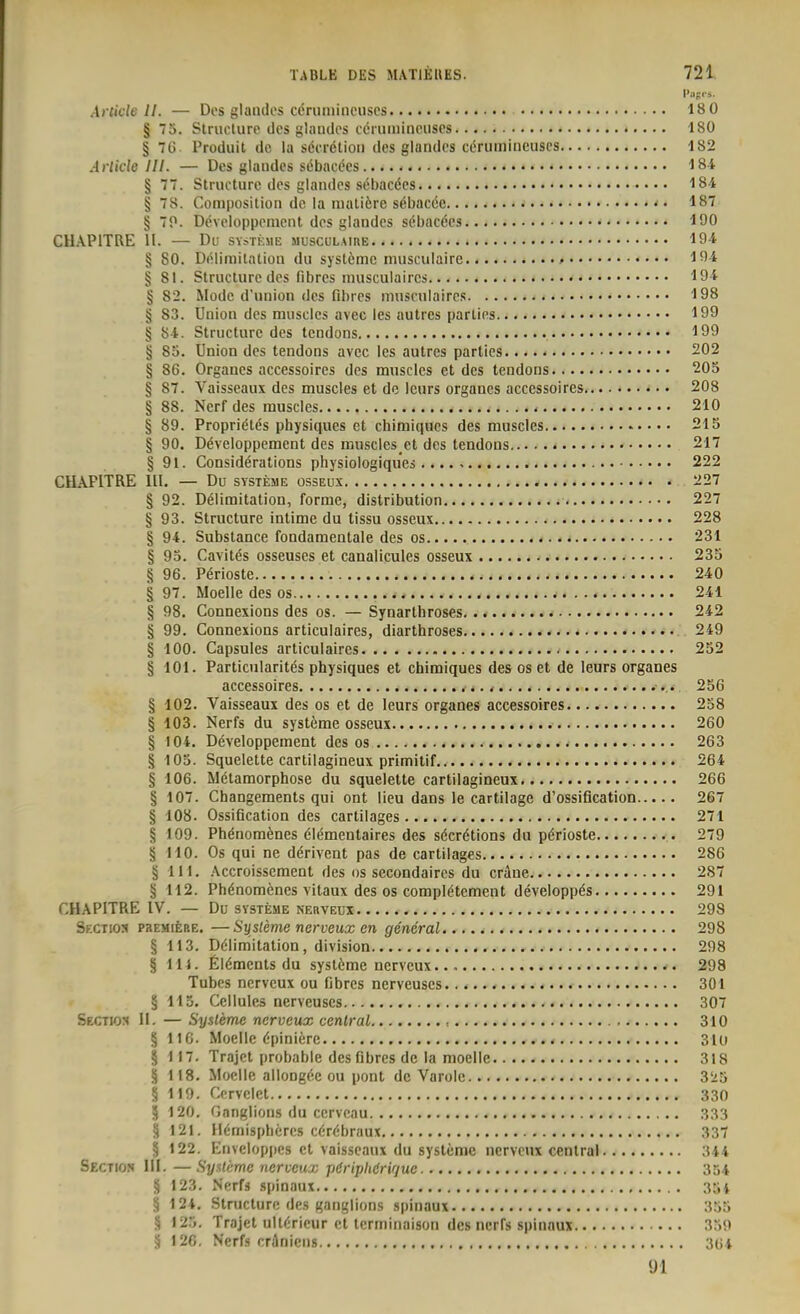 i>.ip.-,. Article II. — Dos glandes cöruniineuscs 18 0 § 75. Struclure lies glaudos ccmininouscs 180 § 7G. Produil de la söcrötioii des glaiides cenimincuscs 182 Arlide III. — Des glaudcs sebacecs 184 § 77. Structurc des glaiuies sebacees I8i § 78. Composiliüii de la nialiöre s<Sbac6e • • 187 § 70. Developpemcnt des glandes söbacöcs 190 CUAPITRE II. Du SYSTKHE musculaire 194 § 80. Delimilatiou du systöme musculaire 194 § 81. Structure des libres inusculaircs 194 § 82. Mode d'union des fibrös niusrulaires 198 § 83. Union des muscics avec les autres parlies 199 § 84. Structure des tendons 199 § 85. Union des tendons avec les autres parties 202 § 86. Organes accessoires des muscles et des tendons 205 § 87. Vaisseaux des muscles et de leurs organes accessoires 208 § 88. Nerf des muscles < 210 § 89. Propriölds physiques et chimiquos des muscles 215 § 90. Döveloppement des muscles ct des tendons 217 § 91. Considerations physiologiques 222 CH.\PITRE III. — Du SYSTEME OSSEUX 227 § 92. Delimitation, forme, distribution 227 § 93. Structure intime du tissu osseux 228 § 94. Substance fondamentale des os 231 § 93. Cavites osseuses et canalicules osseux 235 § 96. Perioste 240 § 97. Moelle des os 241 § 98. Connexions des os. — Synarthroses 242 § 99. Connexions articulaires, diarthroses 249 § 100. Capsules articulaires 252 § 101. Particnlarites physiques et chimiques des os et de leurs organes accessoires , 256 § 102. Vaisseaux des os et de leurs organes accessoires 258 § 103. Nerfs du Systeme osseux 260 § 104. Developpemcnt des os 263 § 103. Squelette cartilagineux primitif 264 § 106. Metamorphose du squelette cartilagineux 266 § 107. Changements qui ont lieu dans le cartilage d'ossiflcation 267 § 108. Ossification des cartilages 271 § 109. Phönomönes öiementaires des s6cr6tions du perioste 279 § 110. Os qui ne ddrivent pas de cartilages 286 § III. .\ccroisscment des os secondaircs du crAne 287 § 112. Phdnomcnes vitaux des os compietement developp^s 291 CHAPITRE IV. — Du Systeme nerveux 298 Sf.ctios paEMifeßE. —Systeme nerveux en general 298 § 113. Delimitation, division 298 § III. Elements du Systeme nerveux 298 Tubcs nerveux ou fibres nerveuses 301 ä 113. Ccllules nerveuses 307 Sectios II. — Systeme nerveux central , 310 § 116. Moelle epinierc 310 § 117. Trajct probable des Obres de la moelle 318 § 118. Moelle allongec ou pont de Varolc 3!i5 § 119. Corvclet 330 5 120. Ganglions du ccrveau 333 § 121. Iiemispheres cerebraux 337 § 122. Enveloppcs et vaisseaux du Systeme nerveux central 344 Sectios III. —Systeme nerveux pöriphörir/ue 354 § 123. Nerfs spinaux 35i § 124. Stnicture des ganglions spinaux 355 § 125. Trajel ultericur et lerminaison des nerfs spinaux 359 S 126. Nerfs cräniens 3G4 91