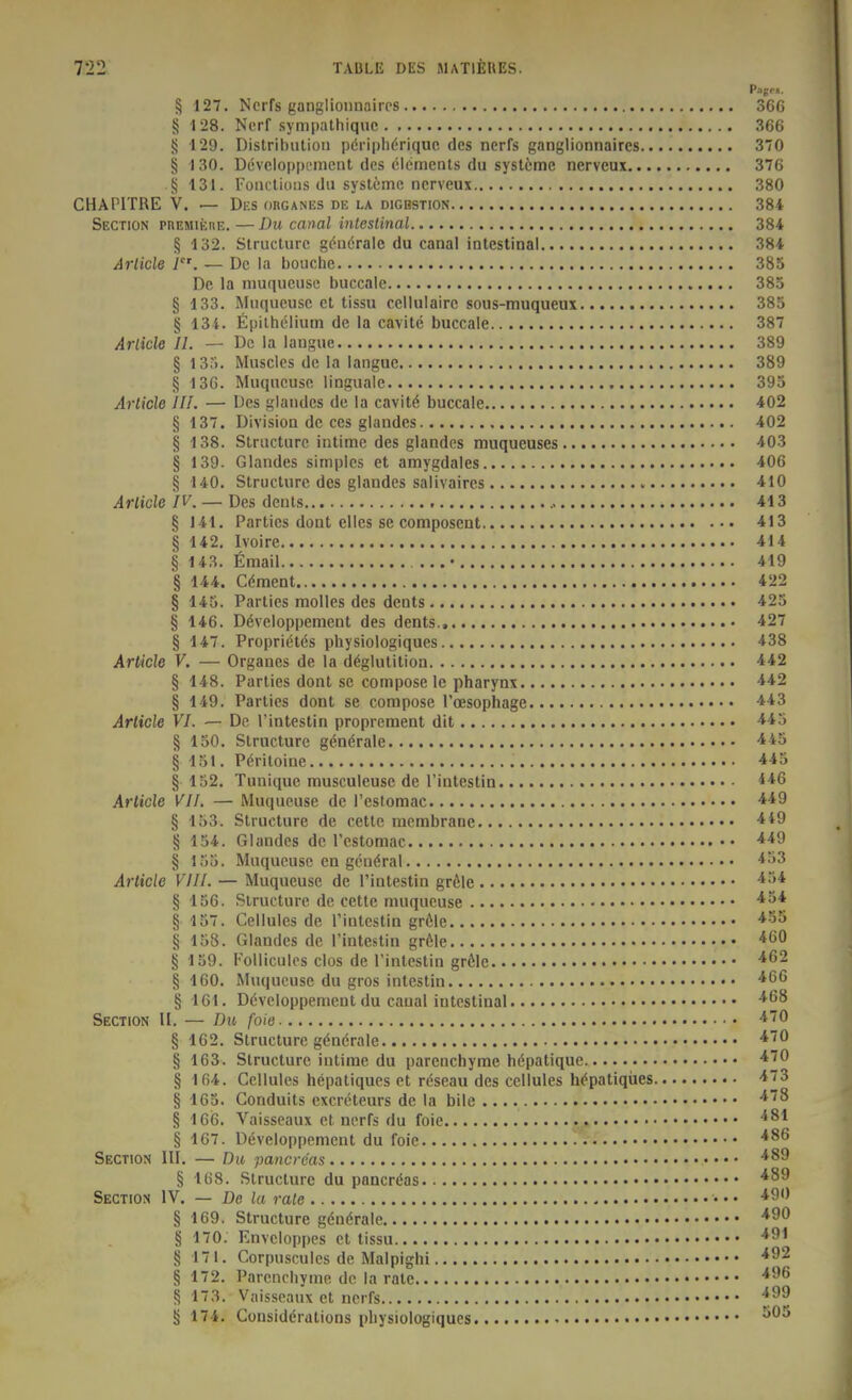 Pag*-«. § 127. Ncrfs ganglioiinaires 366 S 128. Norf .sympathiquc 366 {j 129. Distribution pöripiidriquc des nerrs ganglionnaires 370 § 130. Devcloppcmciit des Clements du Systeme nervcux 376 § 131. Foiictions du Systeme nerveux 380 CHAPITRE V. — Dks ohganes de la digbstion 384 Section pnEMit;iiE. — Du canal inleslinal 384 § 132. Slructure gönöralc du canal intestinal 384 Arlicle i. — De la bouche 385 De la nmqueusc buccale 385 § 133. Muqueusc et tissu celluiairc sous-muqueux 385 § 134. fipilhi^lium de la cavite buccale 387 Arlicle II. — De la langue 389 § l3ri. Musclcs de la langue 389 § 136. Muqueusc linguale 395 Arlicle III. — Des glandcs de la cavit6 buccale 402 § 137. Division de ces glandes 402 § 138. Slructure intime des glandcs muqueuses 403 § 139. Glandes simples et amygdales 406 § 140. Struclurc des glandes salivaires 410 Arlicle IV. — Des denls 413 § 141. Parties dont elles se composent 413 § 142. Ivoire 414 § 143. Email • 419 § 144. Cdment 422 § 145. Parties moUes des dents 425 § 146. D^veloppement des dents., 427 § 147. Proprietös physiologiques 438 Arlicle V. — Orgaues de la däglutition 442 § 148. Parties dont sc compose le Pharynx § 149. Parties dont se compose Toesophage 443 Arlicle VI. — De l'intestin proprement dit -i^J § 150. Slructure gön^rale -iiS § 151. P(^riloine 445 § 152. Tunique musculeusc de l'intestin Arlicle VII. — Muqueusc de Testomac •**9 § 153. Slructure de cette mcmbrane § 154. Glandes de l'cstomac § 155. Muqueusc en gcnöral *^>3 Arlicle VIII. — Muqueusc de Tintestin gröle § 156. Slructure de cette muqucuse § 157. Cellules de rinlcstin gröle § 158. Glandes de l'inteslin gröle § 159. FoUicules clos de Tintcstin gröle • ^^'^ § 160. Muqucuse du gros inteslin g 161. Dcvcloppement du canal intestinal -^^^ Section II. — Dw foie ^''^ § 162. Slructure gdnörale § 163. Slructure intime du parenchyme höpatique ^'^^ § 164. Cellules hepaliqucs et rdseau des cellules höpatiqües § 165. Gonduits excreleurs de la bile ^^^ § 166. Vaisseaux et ncrfs du foie § 167. Döveloppement du foie Sectios III. — Du pancreas § 168. Slructure du pancröas Section IV. — De la rale • • • § 169. Slructure gdnörale § 170. Envcloppcs et lissu § 171. Corpuscules de Malpighi '^^^ § 172. Parenchyme de la rale ^'^ § 173. Vaisseaux et ncrfs ^^'^ g 174. Considdrations physiologiques • ^'^^