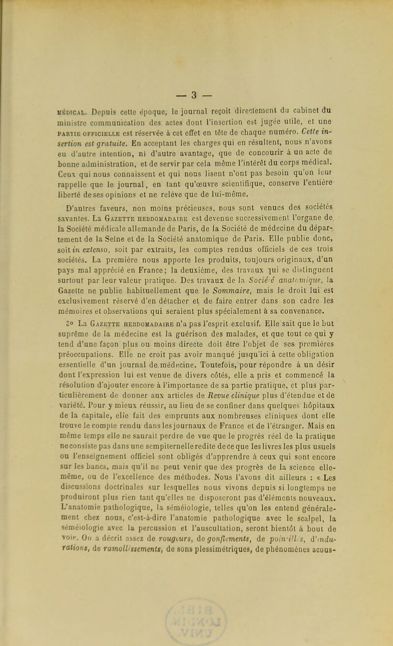 UEDiCAL. Dcpuis cette epoque, le journal recoit direolemenl du cabinet du ministre communicalion des actes donl rinscilion est jugfee utile, et une PARTIE oFFiciELLE est reservee ä cet effet en läle de chaque numero. Cette In- sertion est gratuile. En acceptant las charges qui en lesullent, nous n'avons eu d'autre intention, ni d'autre avantage, que de concouiir a un acte de bonne adininistration, et de servir par cela meme Tinleret du corps medical. Ceux qui nous connaissenl et qui nous lisent n'ont pas besoin qu'on Icui rappelle que le journal, en laut qu'oeuvre scientifique, conserve rentiere liberte deses opinions et ne releve que de lui-nieme. D'autres faveurs, non moins precieuscs, nous sont venucs des societes savantes. La Gazette HEBDOiiADAinE est devenue successivemuni l'organe de la Societe medicaie ailemande de Paris, de la Societe de medecine du depar- tement de la Seine et de la Society analomique de Paris. Elle publie donc, soit in extenso, soit par extraits, les comples rendus ofüciels de ces irois socieles. La premiere nous apporte les produits, toujours originaux, d'un pays mal apprecie en France; la deuxicmc, des Iravaux lui sc dislinguent surlout par leurvalcur pralique. Des trnvaux de la Societe anaU.miqxie, la Gazelte ne publie habituellement que le Sommaire, mais le droit lui est exclusivement r^serve d'en detacbcr et de faire entrer dans son cadre les memoires et observations qui seraient plus specialement ä sa convenaiice. £o La Gazette hebdomadaire n'a pas l'esprit exclusif. Elle sait que le but supreme de la medecine est la guerison des malades, et que tout ce qui y tend d'unc fagon plus ou moins directe doit etre Tobjet de ses prcmieres preoccupalions. Eile ne croit pas avoir manque jusqu'ici ä cette Obligation essentielle d'un Journal de medecine. Toutefois, pour repondre ä un desir dont l'expression lui est venue de divers cötes, eile a pris et commencö la resolution d'ajouter encore ä Timportance de sa partie pratique, et plus par- ticulierement de donner aux arlicles de Revue clinique plus d'elendue et de Variete. Pour y mieux reussir, au lieu de se confiner dans quelques hopitaux de la capitale, elie fait des emprunts aux nombreuses cliniques dont eile Irouve lecomple rendu dans les journaux de France et de l'elranger. Mais en meme lemps eile ne saurait perdre de vue que le progres recl de la pratique neconsistepas dans une scmpilernelleredite deceque leslivresles plus usuels on Tenscignemcnt officiel sont obligös d'apprendre h ceux qui sont encore sur lesbancs, mais qu'il ne peut venir que des progräs de la science elle- mfime, ou de l'excellence des melbodes. Nous l'avons dil ailleurs : « Les discussions doclrinales sur Icsquelles nous vivons dcpuis si longlemps ne produiront plus rien tant qu'cilcs ne disposeront pas d'ölemcnis nouveaux. L'anatomie palhologique, la semeiologie, lelles qu'on les entend generale- ment chez nous, c'est-ä-dire l'anatomie palhologique avec le scalpei, la semeiologie avec la percussion et Tauscultation, seront bientöt ä bout de voip. On a decril nssez de rougcurs, de gonßcments, de puiivül .1, d'mdu- raliont, de ramolUssements, de sons plessimölriques, de plidnomöncs accus-
