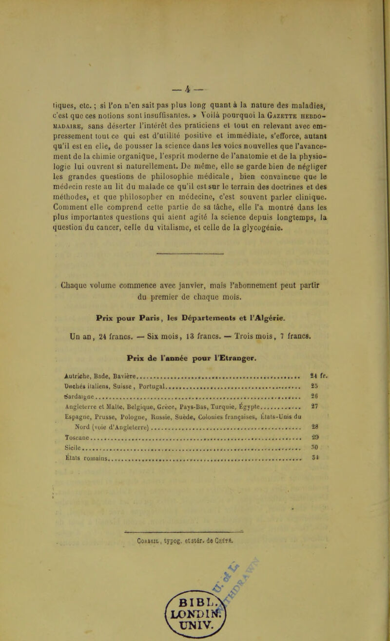 liques, etc.; si Ton n'en sait pas plus long quam a la nalure des maladics, c'esl quo ces nolions sonl insufQsantes. » Voilä ponrquoi la Gazette hebdo- MADAiRE, Sans deserter l'inlerßt des praliciens et lout en relevant avec em- pressement toul ce qui est d'utilile positive et immediale, s'elTorce, autant qu'il est en elie, de pousser la science dans les voics nouvelles que Tavance- ment de la ciiimie org-anique, l'esprit moderne de i'anatomie et de la Physio- logie lui ouvrent si naturellemenl. De meme, eile se garde bien de n^giiger k-s grandes questions de philosophie niedicale, bien convaincue que le medecin resle au lit du malade ce qu'il est sur Ic terrain des doctrines et des mölhodes, et que philosopher en medecine, c'est souvenl parier clinique. Comment eile comprend cette parlie de sa lache, eile l'a monträ dans les plus importantcs questions qui aient agilö la science depuis longtemps, la qucstion du Cancer, celle du vitalisme, et celle de la glycogänie. Chaquc voIume commence avec janvier, mais l'abonnement peut partir du prämier de chaquc mois. Prix pour Paris, les Departements et l'Alg^rie. Un an, 24 francs. — Six mois, 13 francs. — Trois mois, 7 francs. Prix de Tann^e pour l'Etraager. Autriche, Bade, Baviere !4 fr. Diiehes Italiens, Sulsse , Portugal 25 sJardaiijQe 26 Angletvrre et Malle, Belgique, Grece, Pajg-Bas, Xurquie, Egypte 27 Espagnc, Prusse, Pologiie, Hussie, Suede, Coloiiies Trangaises, Llats-Unis du Nord (voic d'Anglelerre) 28 Toscane S9 Sicile '^0 Etats roinains 5* CoRSEiL, typog. etslÄr. dsGsii*.
