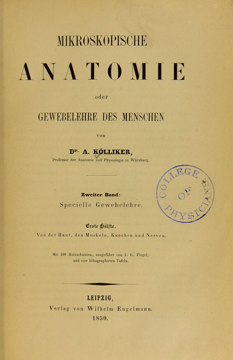 NATOMIE oder GEWEBELEHRE DES MENSCHEN von D>-- A. KpLLIKER, Professor der Anatomie und Physiologie in Würzburg'. Zweiter Band: Specielle Gewebelehre. Von der Haut, den Muskeln, Knochen und Nerven. Mit IfiS Holzschnitten, ausgeführt von J. G. Flegel, und vier lilhographirlcn Tafeln. LEIPZIG, Verlag von Wilhelm Engelmann. 1850.