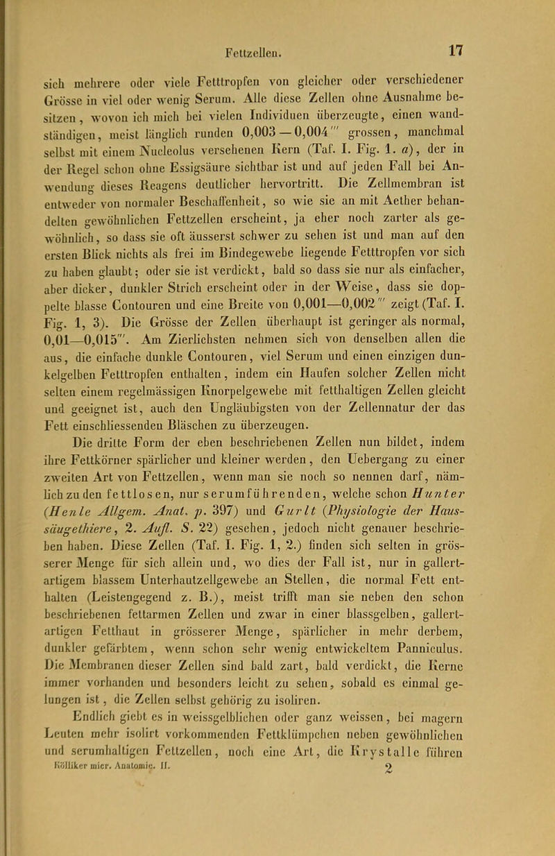 sich mehrere oder viele Fetttropfen von gleicher oder verschiedener Grösse in viel oder wenig Serum. Alle diese Zellen ohne Ausnahme be- sitzen , wovon ich mich bei vielen Individuen überzeugte, einen wand- ständigeu, meist länglich runden 0,003 — 0,004 ' grossen , manchmal selbst mit einem Nucleolus versehenen Kern (Taf. I. Fig. 1. ß), der in der Regel schon ohne Essigsäure sichtbar ist und auf jeden Fall bei An- wendung dieses Reagens deutlicher hervortritt. Die Zellmembran ist entweder von normaler Beschaffenheit, so wie sie an mit Aelher behan- delten gewöhnlichen Fettzellen erscheint, ja eher noch zarter als ge- wöhnlich , so dass sie oft äusserst schwer zu sehen ist und man auf den ersten Blick nichts als frei im Bindegewebe liegende Fetttropfen vor sich zu haben glaubt; oder sie ist verdickt, bald so dass sie nur als einfacher, aber dicker, dunkler Strich erscheint oder in der Weise, dass sie dop- pelte blasse Contouren und eine Breite von 0,001—0,002' zeigt (Taf. I. Fig. 1, 3). Die Grösse der Zellen überhaupt ist geringer als normal, 0,01—0,015'. Am Zierlichsten nehmen sich von denselben allen die aus, die einftiche dunkle Contouren, viel Serum und einen einzigen dun- kelgelben Fetttropfen enthalten, indem ein Haufen solcher Zellen nicht selten einem regelmässigen Knorpelgewebe mit fetthaltigen Zellen gleicht und geeignet ist, auch den Ungläubigsten von der Zellenuatur der das Fett einschliessenden Bläschen zu überzeugen. Die dritte Form der eben beschriebenen Zellen nun bildet, indem ihre Fettkörner spärlicher und kleiner werden, den Uebergang zu einer zweiten Art von Fettzellen, wenn man sie noch so nennen darf, näm- Uchzuden fettlosen, nur serum führenden, welche schon Hunt er (Henle Allgem. Anai. p. 397) und Gurlt (Physiologie der Haus- säugethiere, 2. Aufl. S. 22) gesehen, jedoch nicht genauer beschrie- ben haben. Diese Zellen (Taf. I. Fig. 1, 2.) finden sich selten in grös- serer 3Ienge für sich allein und, wo dies der Fall ist, nur in gallert- artigem blassem Unterhautzellgewebe an Stelleu, die normal Fett ent- halten (Leistengegend z. B.), meist trifft man sie neben den schon beschriebenen fettarmen Zellen und zwar in einer blassgelben, gallert- artigen Fetthaut in grösserer Menge, spärlicher in mehr derbem, dunkler gerärbtem, wenn schon sehr wenig entwickeltem Panniculus. Die Membranen dieser Zellen sind bald zart, bald verdickt, die Kerne immer vorhanden und besonders leicht zu sehen, sobald es einmal ge- lungen ist, die Zellen selbst gehörig zu isoliren. Endlich giebt es in weissgelblichen oder ganz weissen, bei magern Leuten mehr isolirt vorkommenden Fetlklümpciien neben gewöhnlichen und serumhaltigen Fettzcllen, noch eine Art, die Krystalle führen iiöjliker micr. Aualomiu. II. O