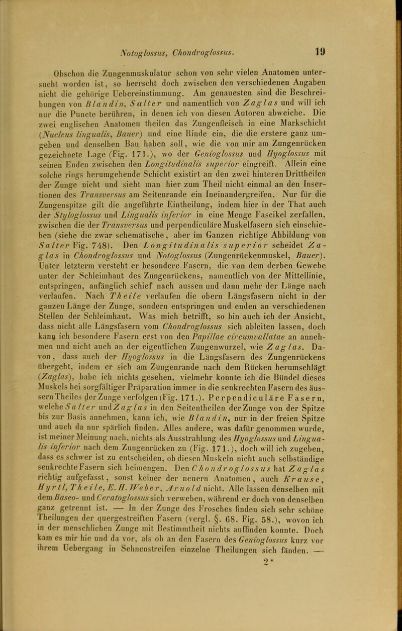 Notoglossus, ('kondroglossus. Obschon die Zungenmuskulatur schon von selir vielen Anatomen unter- sucht worden ist, so herrscht doch zwischen den verschiedenen Angaben nicht die gehörige üebereinstimmung. Am genauesten sind die Beschrei- bungen von Blandin, Salier und namentlich von Zaglas und will ich nur die Puncte berühren, in denen ich von diesen Autoren abweiche. Die zwei englischen Analomen theilen das Zungenfleisch in eine Markschicht (Nucleus lingualis, Bauer) und eine Rinde ein, die die erstere ganz um- geben und denselben Bau haben soll, wie die von mir am Zungenrücken gezeichnete Lage (Fig. 171.), wo der Genioglossus und Hyoglossus mit seinen Enden zwischen den Longitudinalis superior eingreift. Allein eine solche rings herumgehende Schicht existirt an den zwei hinteren Drittheilen der Zunge nicht und sieht man hier zum Theil nicht einmal an den Inser- tionen des Transversus am Seitenrande ein Ineinandergreifen. Nur für die Zungenspitze gilt die angeführte Eintheilung, indem hier in der That auch der Styloglossas und Lingualis inferior in eine Menge Fascikel zerfallen, zwischen die der Transversus und perpendiculäre Muskelfasern sich einschie- ben (siehe die zwar schematische, aber im Ganzen richtige Abbildung von 5a/^er Fig. 748). Den Longitudinalis superior scheidet Za- glas in Chondroglossus und Notoglossus (Zungenrückenmuskel, Bauer). Unter letzterm versteht er besondere Fasern, die von dem derben Gewebe unter der Schleimhaut des Zungenrückens, namentlich von der Mittellinie, entspringen, anfänglich schief nach aussen und dann mehr der Länge nach verlaufen. Nach Theile verlaufen die obern Längsfasern nicht in der ganzen Länge der Zunge, sondern entspringen und enden an verschiedenen Stellen der Schleimhaut. Was mich betriflTt, so bin auch ich der Ansicht, dass nicht alle Längsfasern vom Chondroglossus sich ableiten lassen, doch kann ich besondere Fasern erst von den Pupillae circumvallatae an anneh- men und nicht auch an der eigentlichen Zungenwurzel, wie Zag las. Da- von , dass auch der Hyoglossus in die Längsfasern des Zungenrückens übergeht, indem er sich am Zungenrande nach dem Rücken herumschlägt (Zaglas), habe ich nichts gesehen, vielmehr konnte ich die Bündel dieses Muskels bei sorgfältiger Präparation immer in die senkrechten Fasern des äus- sern Theiles der Zunge verfolgen (Fig. 171.). Perpendiculäre Fasern, welcheSa/fer uadZag las in den Seitenlheilen der Zunge von der Spitze bis zur Basis annehmen, kann ich, wie Blandin, nur in der freien Spitze und auch da nur spärlich finden. Alles andere, was dafür genommen wurde, ist meiner Meinung nach, nichts als Ausstrahlung des Hyoglossus und Lingua- l/s inferior nach dem Zungenrücken zu (Fig. 171.), doch will ich zugeben, dass es schwer ist zu entscheiden, ob diesen Muskeln nicht auch selbständige senkrechte Fasern sich beimengen. Den Chondroglossus hat Zaglas richtig aufgefasst, sonst keiner der neuern Anatomen, auch Krause, Hyrtl, T heile, E.H.Weber, Arnold nicht. Alle lassen denselben mit dem Baseo- und Ccratoglossus sich verweben, während er doch von denselben ganz getrennt ist. — In der Zunge des Frosches finden sich sehr schöne Theilungen der quergestreiften Fasern (vergl. §. C8. Fig. 58.), wovon ich in der menschlichen Zunge mit Bestimmlheit nichts auffinden konnte. Doch kam es mir hie und da vor. als ob an den Fasern des Genioglossus kurz vor ihrem üebergang in Sehnenstreifen einzelne Theilungen sich fanden. — 2*