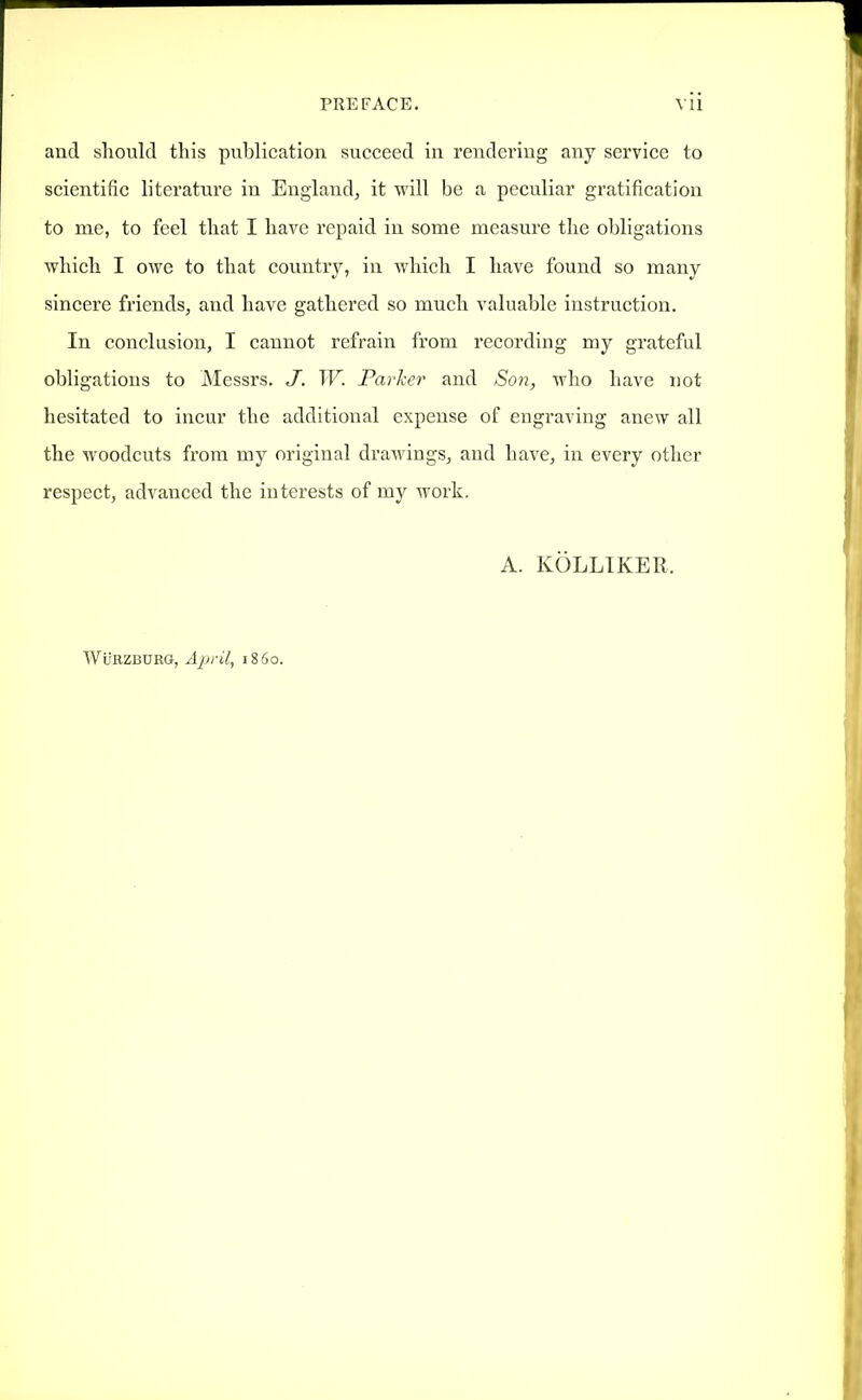 and should this publication succeed in rendei'iug any service to scientific literature in England, it will be a peculiar gratification to me, to feel that I have repaid in some measure the obligations which I owe to that country, in which I have found so many sincere friends, and have gathered so much valuable instruction. In conclusion, I cannot refrain from recording my grateful obligations to JNIessrs. J. TF. Parher and Son, who have not hesitated to incur the additional expense of engraving anew all the woodcuts from my original drawings, and have, in every other respect, advanced the interests of my work. A. KOLLIKER. WuRZBURG, April, i860.