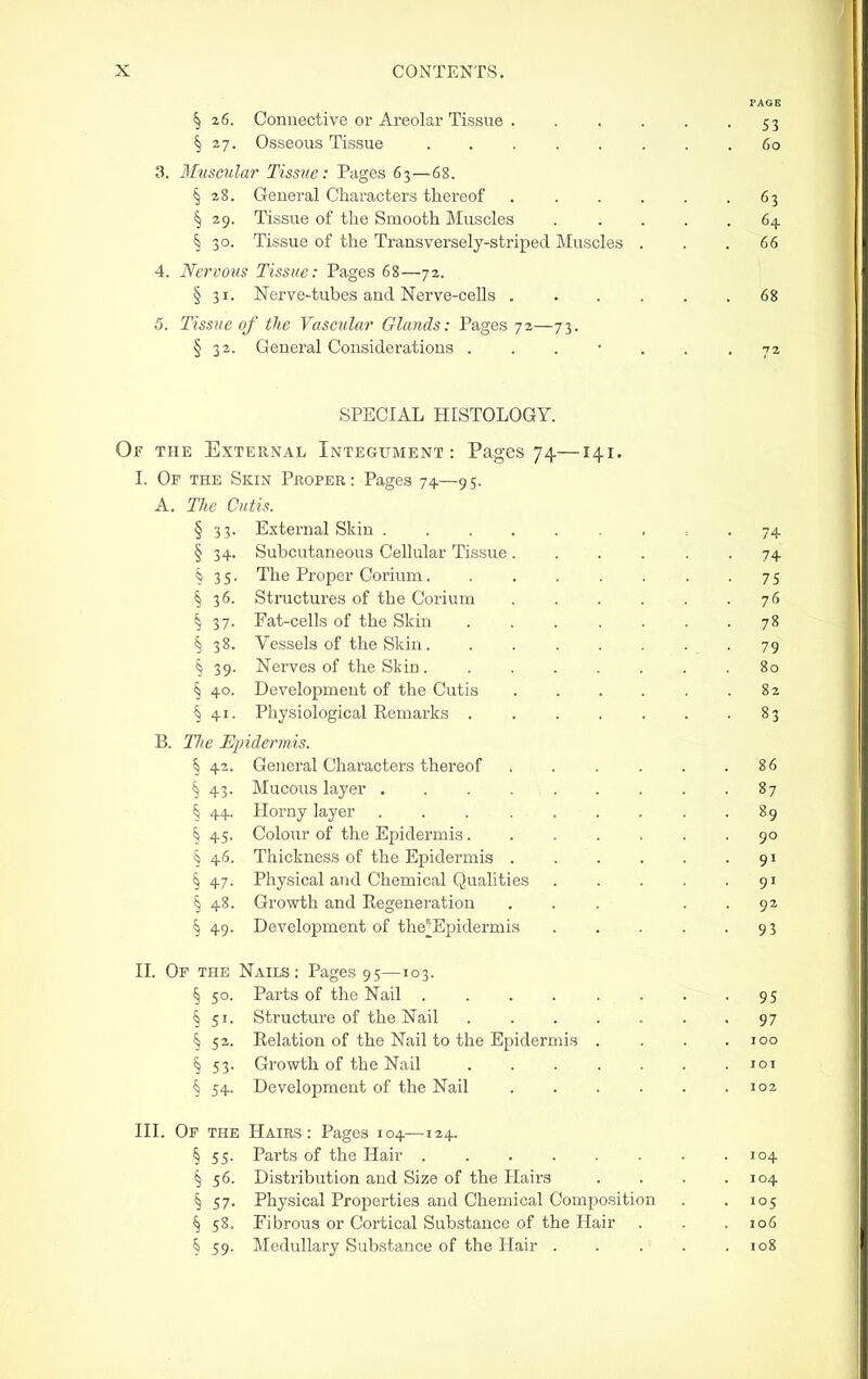 PAGE § 26. Connective 01-Areolar Tissue 53 § 27. Osseous Tissue 60 3. Muscular Tissue: Pages 63—68. § 28. General Characters thei'eof . . . . . .63 § 29. Tissue of the Smooth Muscles 64 § 30. Tissue of the Transversely-striped Muscles . . . 66 4. Nervous Tissue: Pages 68—72. \ § 31. Nerve-tubes and Nerve-cells 68 5. Tissue of the Vascular Glands: Pages 72—73. § 32. General Considerations ....... 7a SPECIAL HISTOLOGY. Of the External Integument: Pages 74—141. I. Of the Skin Proper: Pages 74—95. A. The Cutis. § 33. External Skin = . 74 § 34. Subcutaneous Cellular Tissue ...... 74 § 35. The Proper Corium. . . . . . . -75 § 36. Structures of the Corium 76 § 37. Fat-cells of the Skin 78 § 38. Vessels of the Skin •79 § 39. Nerves of the Skin 80 § 40. Development of the Cutis . . . . . .82 § 41. Physiological Remarks 83 B. Tlie Epidermis. § 42. General Characters thereof . . . . . .86 § 43. Mucous layer 87 § 44. Horny layer . . . . . . . . .89 § 45. Colour of the Epidermis....... 90 § 46. Thickness of the Epidermis 91 § 47. Physical and Chemical Qualities 91 § 48. Growth and Regeneration ... . . 92 § 49. Development of the^Epidermia . . . . -93 II. Op the Nails: Pages 95—103. § 50. Parts of the Nail 95 § 51. Structure of the Nail 97 § 52. Relation of the Nail to the Epidermis . . . .100 § 53. Growth of the Nail loi § 54. Development of the Nail 102 III. Op the Hairs: Pages 104-—124. § 55. Parts of the Hair 104 § 56. Distribution and Size of the Hairs . . . .104 § 57. Physical Proi^erties and Chemical Composition . . 105 § 58. Fibrous or Cortical Substance of the Hair . . . 106 § 59. Medullary Substance of the Hair 108
