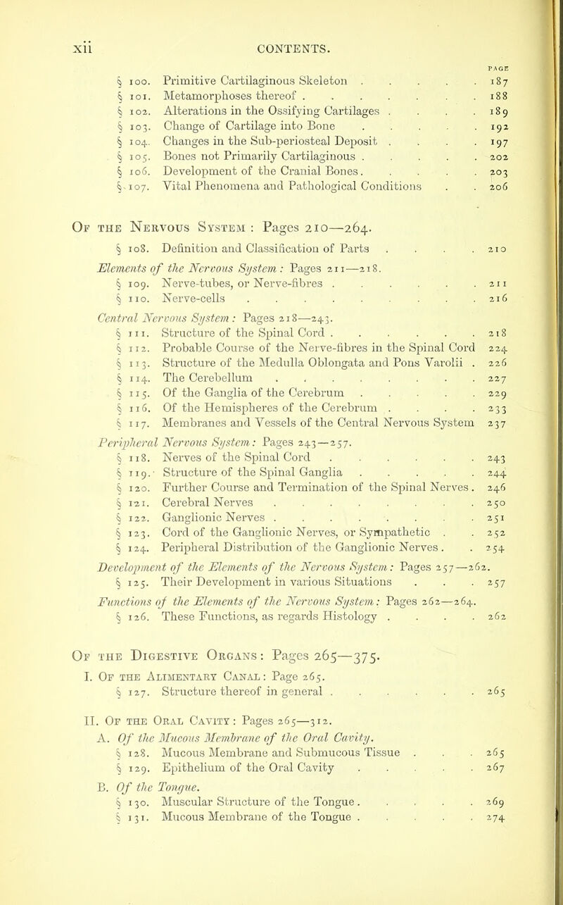 PAGE § 100. Primitive Cavtilaginoas Skeleton . . . . .187 § I o I. Metamorplioses thereof . . . . . . .188 § 102. Alterations in the Ossifying Cartilages . . . .189 § 103. Change of Cartilage into Bone . . . . .192 § 104. Changes in the Sub-periosteal Deposit . . . -197 § 105. Bones not Primarily Cartilaginous 202 § 106. Development of the Cranial Bones. .... 203 §-107. Vital Phenomena and Pathological Conditions . . 206 Of the Nervous System : Pages 210—264. § 108. Definition and Classification of Parts . . . .210 Elements of the Nervous Si/stem: Pages 211—218. § 109. Nerve-tubes, or Nerve-fibres . . . . .211 § no. Nerve-cells . . . . . . . . .216 Central Nervous System : Pages 218—24.3. § III. Structure of the Spinal Cord . . . . . . z 18 § 112. Probable Course of the Nerve-fibres in the Spinal Cord 224. § 113. Structure of the Medulla Oblongata and Pons Varolii . 226 § 114. The Cerebellum . . . . . . . .227 § 115. Of the Ganglia of the Cerebrum 229 § 116. Of the Hemispheres of the Cerebrum . . . -233 § 117. Membranes and Vessels of the Central Nervous System 237 Peripheral Nervous System: Pages 243 — 257. § 118. Nerves of the Spinal Cord ...... 243 § 119.- Structure of the Spinal Ganglia 244 § 120. Further Course and Termination of the Spinal Nerves . 246 § 121. Cerebral Nerves 250 § 122. Ganglionic Nerves . . . . . . . .251 § 123. Cord of the Ganglionic Nerves, or Sympathetic . . 252 § 124. Peripheral Distribution of the Ganglionic Nerves . . 254 Develojjment of the Elements of the Nervous System: Pages 257—262. § 125. Their Development in various Situations . . . 257 Functions of the Elements of the Nervous System: Pages 262—264. § 126. These Functions, as regards Histology . . . .262 Of the Digestive Organs : Pages 265—375. I. Of the Alimentary Canal: Page 265. § 127. Structure thereof in general 265 II. Of the Oral Cavity: Pages 265—312. A. Of the 3I11COUS Memhrane of the Oral Cavity. § 128. Mucous Membrane and Submucous Tissue . . . 265 § 129. Epithelium of the Oral Cavity 267 B. Of the Tongue. \ 130. Muscular Structure of the Tongue 269 § 131. Mucous Membrane of the Tongue 274