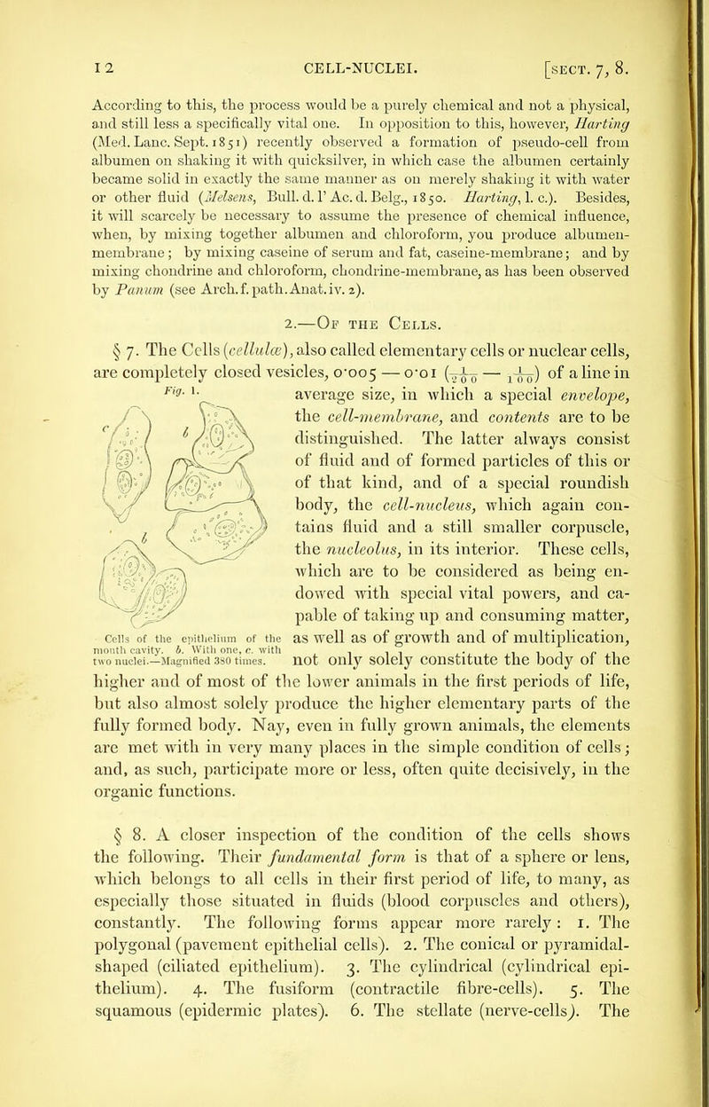 According to this, the process would be a purely chemical and not a physical, a.nd still less a specifically vital one. In opposition to this, however. Hurting (Med. Lane. Sept. 1851) recently observed a formation of pseudo-cell from albumen on shaking it with quicksilver, in which case the albumen certainly became solid in exactly the same manner as on merely shaking it with water or other fluid {Melsens, Bull, d.l'Ac. d.Belg., 1850. Hurting, \. c). Besides, it will scarcely be necessary to assume the presence of chemical influence, when, by mixing together albumen and chloroform, you produce albumen- membrane ; by mixing caseine of serum and fat, caseine-membrane; and by mixing chondrine and chloroform, chondrine-membrane, as has been observed by Piuium (see Arch.f.path.Anat.iv. 2). 2.—Of the Cells. § 7. The Cells {cellulce),a.ho called elementary cells or nuclear cells, are completely closed vesicles, 0-005 — {-^io — 1 oir) of ^ lii^^ in '• average size, in which a special envelope, the cell-membrane, and contents are to be distinguished. The latter always consist of fluid and of formed particles of this or of that kind, and of a special roundish body, the cell-nucleus, which again con- tains fluid and a still smaller corpuscle, the nucleolus, in its interior. These cells, which are to be considered as being en- dowed with special vital powers, and ca- pable of taking up and consuming matter. Cells of the epitlielimn of the aS well as of growth and of multiplication, month cavity, b. With one, c. with , o l^ two nuclei—Magnified 380 times. not Only SOlcly COUSLltutC the DOdy 01 the higher and of most of the lower animals in the first periods of life, but also almost solely produce the higher elementary parts of the fully formed body. Nay, even in fully grown animals, the elements are met with in very many places in the simple condition of cells; and, as such, participate more or less, often quite decisively, in the organic functions. § 8. A closer inspection of the condition of the cells shows the following. Their fundamental form is that of a sphere or lens, which belongs to all cells in their first period of life, to many, as especially those situated in fluids (blood corpuscles and others), constantly. The following forms appear more rarely: i. The polygonal (pavement epithelial cells). 2. The conical or pyramidal- shaped (ciliated epithelium). 3. The cylindrical (cylindrical epi- thelium). 4. The fusiform (contractile fibre-cells). 5. The squamous (epidermic plates). 6. The stellate (nerve-cellsj. The