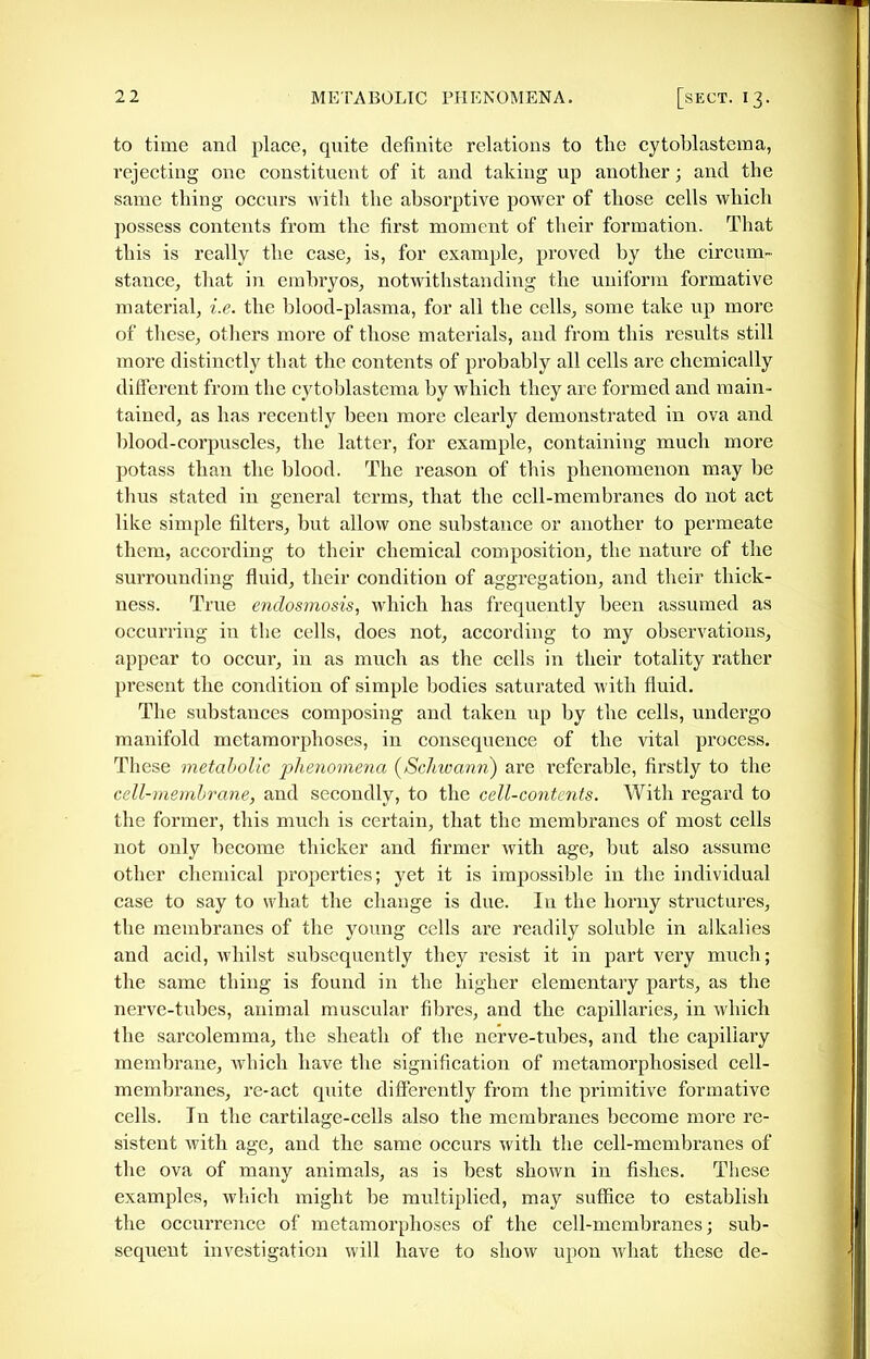 to time and place, quite definite relations to the cytoblastema, rejecting one constituent of it and taking up another; and the same thing occurs Avith the absorptive power of those cells which possess contents from the first moment of their formation. That this is really the case, is, for example, proved by the circum- stance, that in embryos, notwithstanding the uniform formative material, i.e. the blood-plasma, for all the cells, some take up more of these, otliers more of those materials, and from this results still more distinctly that the contents of probably all cells aie chemically different from the cytoblastema by which they are formed and main- tained, as has recently been more clearly demonstrated in ova and blood-corpuscles, the latter, for example, containing much more potass than the blood. The reason of this phenomenon may be thus stated in general terms, that the cell-membranes do not act like simple filters, but allow one substance or another to permeate them, according to their chemical composition, the nature of the surrounding fluid, their condition of aggregation, and their thick- ness. True endosmosis, which has frequently been assumed as occurring in the cells, does not, according to my observations, appear to occur, in as much as the cells in their totality rather present the condition of simple bodies saturated with fluid. The substances composing and taken up by the cells, undergo manifold metamorphoses, in consequence of the vital process. These metabolic phenomena [ScJmann) are referable, firstly to the cell-membrane, and secondly, to the cell-contents. With regard to the former, this much is certain, that the membranes of most cells not only become thicker and firmer with age, but also assume other chemical properties; yet it is impossible in the individual case to say to what the change is due. In the horny structures, the membranes of the young cells are readily soluble in alkalies and acid, whilst subsequently they resist it in part very much; the same thing is found in the higher elementary parts, as the nerve-tubes, animal muscular fibres, and the capillaries, in which the sarcolemma, the sheath of the nerve-tubes, and the capillary membrane, which have the signification of metamorphosised cell- membranes, re-act quite differently from the primitive formative cells. In the cartilage-ceUs also the membranes become more re- sistent with age, and the same occurs with the cell-membranes of the ova of many animals, as is best shown in fishes. These examples, which might be multiplied, may suffice to establish the occurrence of metamorphoses of the cell-membranes; sub- sequent investigation will have to show upon what these de-