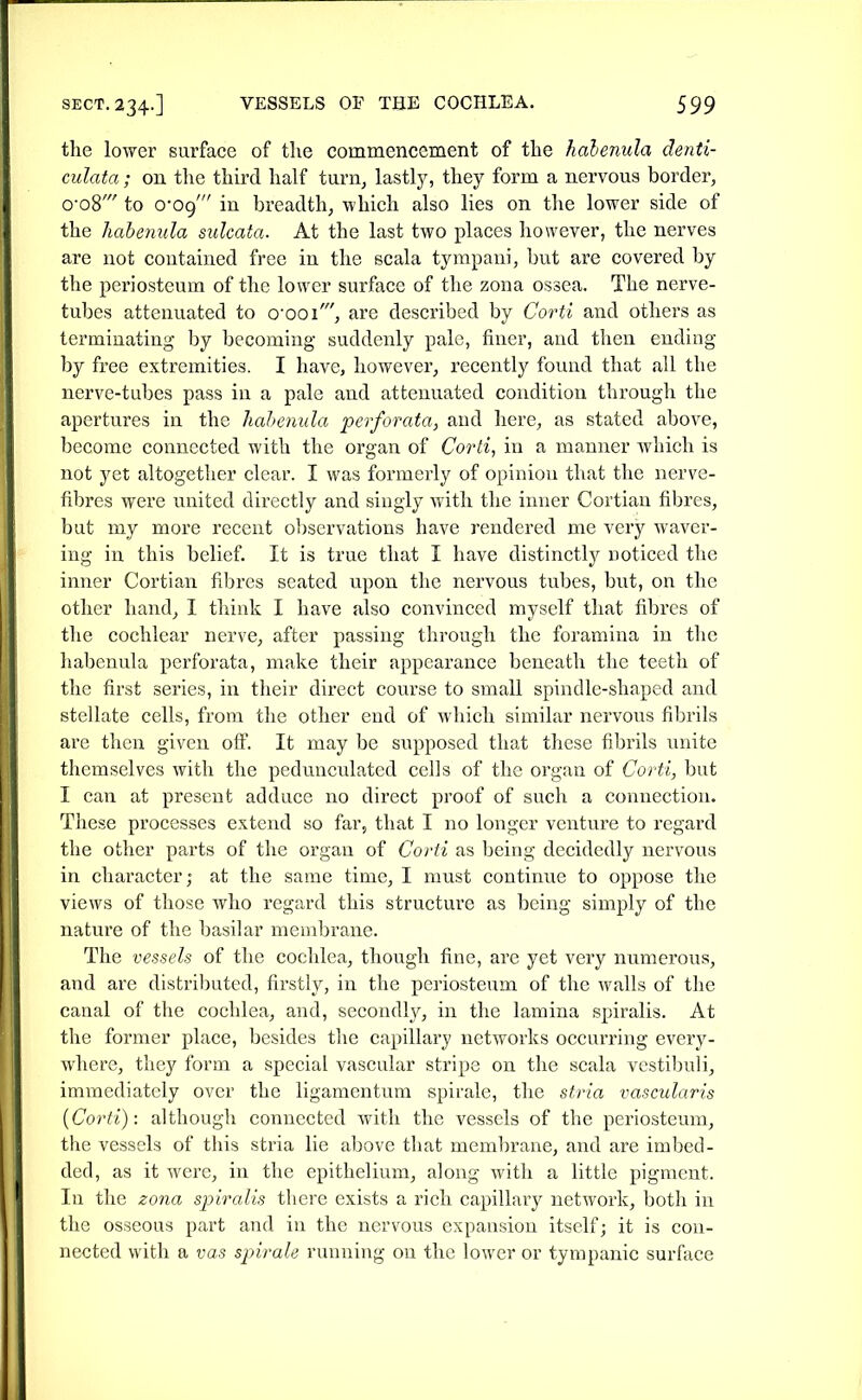 the lower surface of the commencement of the habenula denti- culata; on tlie third half turn, lastly, they form a nervous border, o-o8' to 0-09' in breadth, which also lies on the lower side of the habemila sulcata. At the last two places however, the nerves are not contained free in the scala tympani, but are covered by the periosteum of the lower surface of the zona ossea. The nerve- tubes attenuated to o'ooi', are described by Corti and others as terminating by becoming suddenly pale, finer, and then ending by free extremities. I have, however, recently found that all the nerve-tubes pass in a pale and attenuated condition through the apertures in the hahenula perforata, and here, as stated above, become connected with the organ of Corti, in a manner which is not yet altogether clear. I was formerly of opinion that the nerve- fibres were united directly and singly with the inner Cortiau fibres, but my more recent ol^servations have rendered me very waver- ing in this belief. It is true that I have distinctly noticed the inner Cortian fibres seated upon the nervous tubes, but, on the other hand, I think I have also convinced myself that fibres of the cochlear nerve, after passing through the foramina in the habenula perforata, make their appearance beneath the teeth of the first series, in their direct course to small spindle-shaped and stellate cells, from the other end of which similar nervous fibrils are then given off. It may be supposed that these fibrils unite themselves with the pedunculated cells of the organ of Corti, but I can at present adduce no direct proof of such a connection. These processes extend so far, that I no longer venture to regard the other parts of the organ of Corti as being decidedly nervous in character; at the same time, I must continue to oppose the views of those who regard this structure as being simply of the nature of the basilar membrane. The vessels of the cochlea, though fine, are yet very numerous, and are distributed, firstly, in the periosteum of the walls of the canal of the cochlea, and, secondlj^, in the lamina spiralis. At the former place, besides the capillary networks occurring ever}'- where, they form a special vascular stripe on the scala vcstibuli, immediately over the ligamentura spirale, the stria vascularis (Corti): although connected with the vessels of the periosteum, the vessels of this stria lie above that membrane, and are imbed- ded, as it were, in the epithelium, along with a little pigment. In the zona sjjiralis there exists a rich capillary network, both in the osseous part and in the nervous expansion itself; it is con- nected with a vas spirale running on the lower or tympanic surface