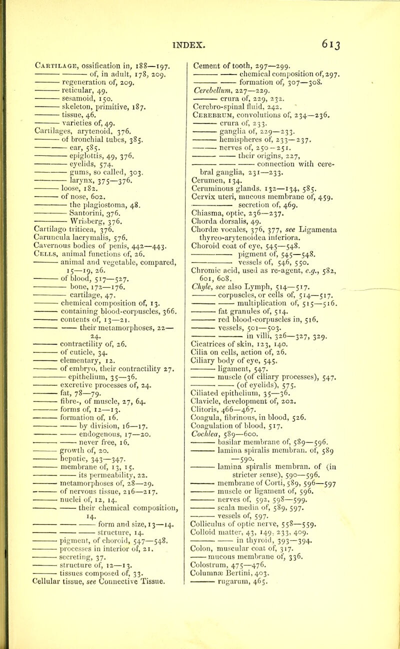 Cartilage, ossification in, 188—197. of, in adult, 178, 209. regeneration of, 209. reticular, 49. sesamoid, 150, skeleton, primitive, 187. tissue, 46. varieties of, 49. Canilaj^es, arytenoid, 376. of bronchial tubes, 385. ear, 585. epiglottis, 49, 376. eyelids, 574. gnnis, so called, 303. larynx, 375—376. loose, 182. of nose, 602. the plagiostoma, 48. Santorini, 376. Wrisbcrg, 376. Cai tilago triticea, 376. Caruncula lacrynialis, 576. Cavernous bodies of penis, 44a—443. Cells, animal functions of, 26. animal and vegetable, compared, 15—19, 26. of blood, 517—527. bone, 172—176. ■ cartilage, 47. chemical composition of, 13. containing blood-corpuscles, 366. contents of, 13—21. their metamorphoses, 22— 24. contractility of, 26. of cuticle, 34. elementary, 12. of embryo, their contractility 27. epithelium, 35—36. excretive processes of, 24. fat, 78—79. fibre-, of muscle, 27, 64. forms of, 12—13. formation of, 16. by division, 16—17. endogenous, 17—20. never free, 16. growth of, 20. hepatic, 343—347. membrane of, 13, 15. its permeability, 22. metamorphoses of, 28—29. of nervous tissue, 216—217. nuclei of, 12, 14. their chemical composition, 14. ■ form and size, 13—14. structure, 14. pigment, of choroid, 547—548. — processes in interior of, 21. secreting, 37. structure of, 12—13. tissues composed of, 33. Cellular tissue, see Connective Tissue. Cement of tooth, 297—299. -—— chemical composition of, 297, formation of, 307—308. Cerebellum, 227—229. crura of, 229, 232, Cerebro-spinal fluid, 242. Cerebrum, convolutions of, 234—236. crura of, 233. ganglia of, 229—233. hemispheres of, 233—237. nerves of, 250 —251. their origins, 227, connection with cere- bral ganglia, 231—233. Cerumen, 134. Ceruminous glands. 132—134, 585. Cervix uteri, mucous membrane of, 459. secretion of, 469. Ciiiasma, optic, 236—237. Chorda dorsalis, 49. Chorda; vocales, 376, 377, see Ligamenta thyreo-arytenoidea interiora. Choroid coat of eye, 545—548. pigment of, 545—548. • vessels of, 546, 550. Chromic acid, used as re-agent, e.g., 582, 601, 608. Chyle, see also Lymph, 514—517. corpuscles, or cells of, 514—517. multiplication of, 515—516. ftit granules of, 514. red blood-corpuscles in, 516. vessels, 501—503. in villi, 326—327, 329. Cicatrices of skin, 123, 140. Cilia on cells, action of, 26. Ciliary body of eye, 545. ligament, 547. muscle (of ciliary processes), 547. ■ (of eyelids), 575. Ciliated epithelium, 35—36. Clavicle, development of, 202. Clitoris, 466—467. Coagula, fibrinous, in blood, 526. Coagulation of blood, 517. Coclilea, 589—600. basilar membrane of, 589—596. lamina spiralis mcmbran. of, 589 —S90._ lamina spiralis membran. of (in stricter sense), 590—596. — membrane of Corti, 589, 596—597 muscle or ligament of, 596. nerves of, 592, 598—599. scala media of, 589, 597. vessels of, 597. CoUiculus of optic nerve, 558—559. Colloid matter, 43, 149- 233, 409. in thyroid, 393—394. Colon, muscular coat of, 317. mucous membrane of, 336. Colostrum, 475—476. Colunina; Bertini, 403. rugarum, 465.