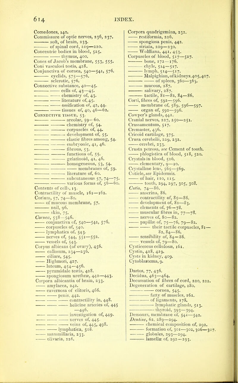 Comedones, 140. Commissure of optic nerves, 236, 237. soft, of brain, 233. ■ of spinal cord, 219—220. Concentric bodies in blood, 525, ■ tliymus, 400. Conps of Jacob's membrane, 553, 555. Coni vasculosi testis, 428. Conjunctiva of cornea, 540—541, 576. eyelids, 575—576. sclerotic, 576. Connective substance, 40—45. cells of, 43—45. cbemistry of, 43. ■ • literature of, 45. ossification of, 42, 44. tissues of, 40, 46—62. Connective tissue, 53. ■ areolar, 59—60. ■ chemistry of, 54. ■ • corpuscles of, 44. ■ development of, 55. ■ • elastic fibres among, 54. embryonic, 41, 46. fibrous, 53. functions of, 55. gelatinoid, 41, 46. — homogeneous, 53, 54. membranes of, 59. literature of, 60. subcutaneous 57, 74—75. ■ various forms of, 56—60. Contents of cell:^, 13. Contractility of muscle, 161—162. Corium, 57, 74—80. of mucous membrane, 57. nail, 96. skin, 75. Cornea, 538 — 546. ■ conjunctiva of, 540—541, 576. corpuscles of, 540. — lymphatics of, 543. nerves of, 544, 551—55^- vessels of, 543. Corpus albicans (of ovary), 456. callostim, 234—236. ciliare, 545. Highmori, 427. luteum, 454—456. pyramid ale testis, 428. spongiosum urethrae, 442—443. Corpora albicantia of brain, 233. amylacea, 242. cavernosa of clitoris, 466. penis, 442. — contractility in, 448. helicine arteries of, 445 —446. _ investigation of, 449. • nerves of, 445. • veins of, 445, 498. lymphatica, 508. mammillaria, 233. • olivaria, 226. Corpora quadrigemina, 232. rcstiformia, 226. spongiosa penis, 442. striata, 229—230. ■ ■ WollBana, 441, 453. Corpuscles of blood, 517—527. bone, 172 —176. chyle, 514—517- lymph, 514—517. Malpighian, of kidneys,405,407. of spleen, 360—365. mucous, 287. salivary, 287. tactile, 81—82, 84—86. Corti, fibres of, 592—596. • membrane of, 589, 596—597. organ of, 592—596. Cowper's glands, 441. Cranial nerves, 227, 250—251. Crassamentum, 517. Cremaster, 436. Cricoid cartilage, 375. Crura cerebelli, 229, 232. cerebri, 233. Crusta petrosa, see Cement of tooth. phlogistica of blood, 518, 520. Crystals in blood, 526. elementary, 9—10. Crystalline lens, 565—569. Cuticle, see Epidermis. of hair, 110, 115. tooth, 294, 297, 305, 308. Cutis, 74—86. anscrina, 86. ■ contractility of, 85—86. development of, 82—83. elements of, 76—78. • muscular fibres in, 77—78. nerves of, 80—82. • papillee of, 75—76, 79—82. their tactile corpuscles, 81— 82, 84—86. sensibility of, 84—86. vessels of, 79—80. Cysticcrcus cellulosie, 161. Cystin, 418, 419. Cysts in kidney, 409. Cytoblastema, 9. Dartos, 77, 436. Decidua, 463—464. Decussation of fibres of cord, 220, 222. Degeneration of cartilage, 180. cornea, 545. fatty of muscles, 161. of ligaments, 178. lymphatic glands, 513. ■ thyroid, 393 — 394- Deniours, membrane of, 541—542. Dentine, 62. 289—294. chemical composition of, 292. — formation of, 301—302, 306—307. • globules, 293—294. lamells of, 292—293.