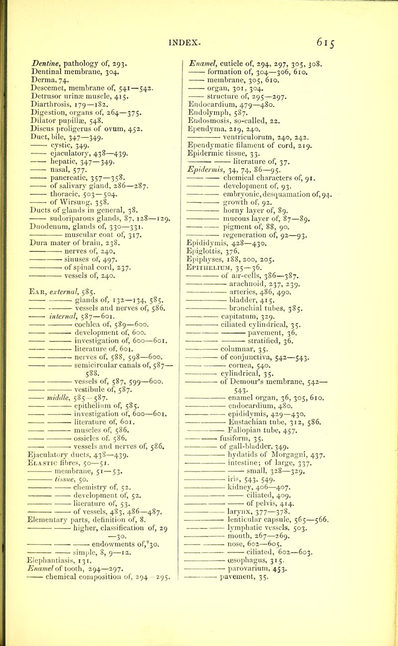 Dentine, pathology of, 293. Dentinal membrane, 304. Derma, 74. Descemet, membrane of, 541—542. Detrusor urina; muscle, 415. Diarthrosis, 179—-182. Digestion, organs of, 264—375. Dilator pupillas, 548. Discus proligerus of ovum, 452. Duct, bile, 347—349. • cystic, 349. ejaculatory, 438—439. hepatic, 347—349. nasal, 577. pancreatic, 357—358. • of salivary gland, 286—287. thoracic, 503 — 504. ' of Wirsung, 358. Ducts of glands in general, 38. sudoriparous glands, 87, 128—129. Duodenum, glands of, 330—331. muscular coat of, 317. Dura mater of brain, 238. ■ nerves of, 240. sinuses of, 497. • ■ of spinal cord, 237. vessels of, 240. Ear, external, 585. ghuuls of, 132—134, 585. • vessels and nerves of, 586. internal, 587—601. cochlea of, 589—600. ■ development of, 600. investigation of, 600—601. literature of, 601. • nerves of, 588, 598—600. ■ ■ • semicircular canals of, 587— 588. ■ vessels of, 587, 599—600. • vestibule of, 587. midille, 585 — 587. ■ epithelium of, 585. ■ investigation of, 600—601. literature of, 601. ■ muscles of, 586. • ossicles of. 586. — • vessels and nerves of, 586. Ejaculatury ducts, 438—439. Elastic fibres, 50—51. membrane, 51 — 53. tissue, 50. ■ chemistry of, 52. development of, 52. ■ ■ literature of, 53. of vessels, 483, 486—487. Elementary parts, definition of, 8. higher, classification of, 29 —30. • endowments of,'30. simple, 8, 9—12. Elephantiasis, 131. Enamel of tooth, 294—297. chemical composition of, 294 -295. Enamel, cuticle of, 294, 297, 305, 308. formation of, 304—306, 610, membrane, 305, 610. organ, 301, 304. structure of, 295—297. Endocardium, 479—480. Endolyinph, 587. Endosmosis, so-called, 22. Ependyma, 219, 240. ventricuiorum, 240, 242. Ependymatic filament of cord, 219. Epidermic tissue, 33. literature of, 37. Epidermis, 34, 74, 86—95. chemical characters of, 91. development of, 93. • embryonic, desquamation of, 94 growth of, 92. horny layer of, 89. • ■ mucous layer of, 87—89, pigment of, 88, 90. regeneration of, 92—93. Epididymis, 428—430. E|iiglottis, 376. Epiphyses, 188,200, 205. Epithelium, 35—36. of air-cells, 3S6—387. ■ • arachnoid, 237, 239. arteries, 486, 490. bladder, 415. bronchial tubes, 385. capitatum, 329. ciliated cylindrical, 35, pavement, 36. ■ ■ stratified, 36. —■ columnar, 35. of conjunctiva, 542—543. cornea, 540. cylindrical, 35. ■ of Demour's membrane, 542— 54-3- enamel organ, 36, 305, 610. . endocardium, 480. ■ epididymis, 429—430. • ■ Eustachian tube, 312, 586. Fallopian tube, 457. fusiform, 35. of gall-bladder, 349. hydatids of Morgagni, 437. intestine; of large, 337. small, 328—329. iris, 543, 549. kidney, 406—407. ciliated, 409. of pelvis, 414. larynx, 377—378. lenticular capsule, 565—566. lymphatic vessels, 503. . ■ mouth, 267—269. — nose, 602—605. ciliated, 602—603. ■ eesophagus, 315. parovarium, 453. ■ pavement, 35.