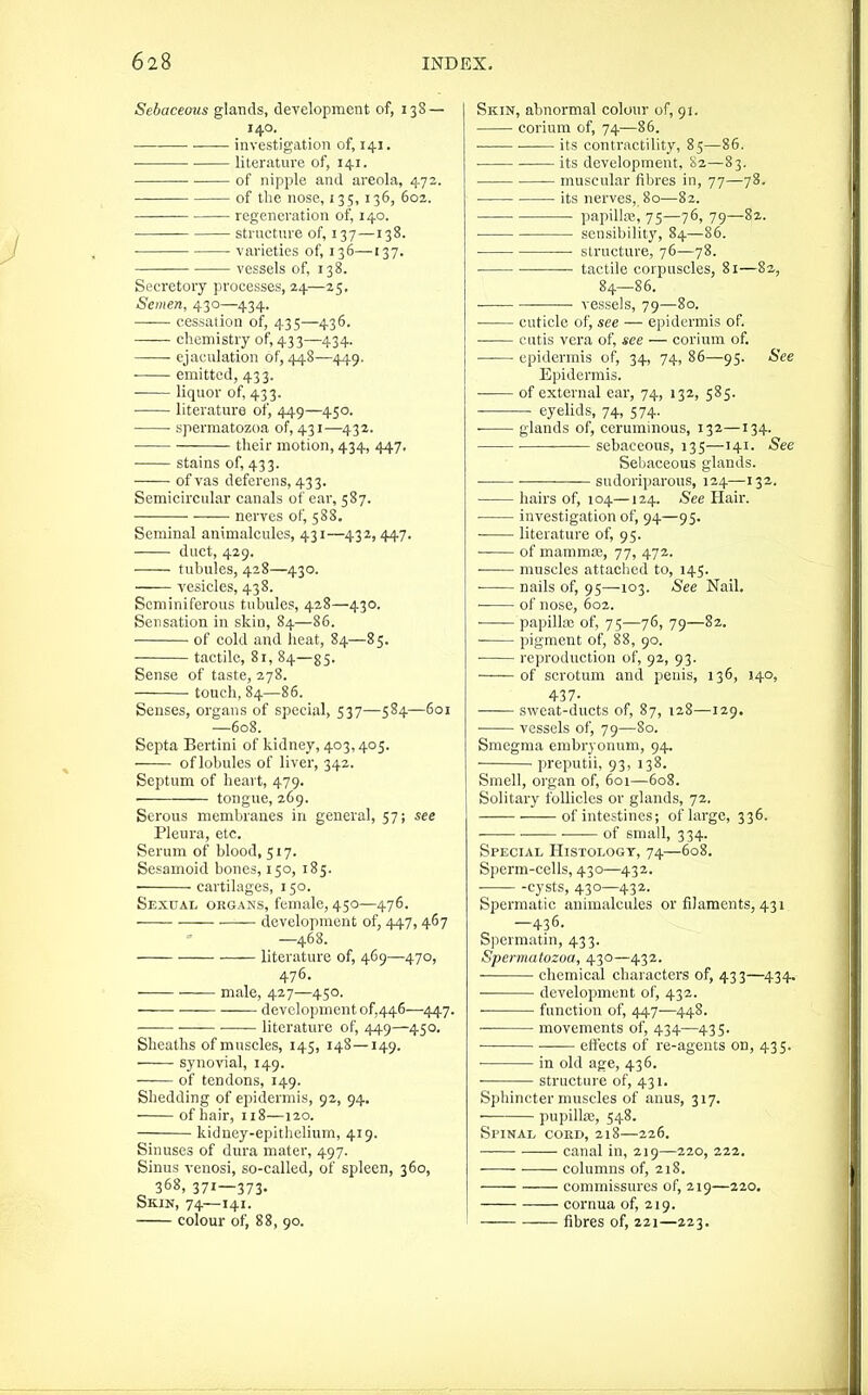 Sebaceous glands, development of, 138 — 140. • ■ investigation of, 141. literature of, 141. of nipple and areola, 472. of the nose, 135, 136, 602. regeneration of, 140. structnre of, 137—138. varieties of, 136—137. vessels of, 138. Secretory processes, 24—25, Semen, 430—434. cessation of, 435—436. chemistry of, 433—434. ejaculation of, 448—449. ■ emitted, 433. liquor of, 433. literature of, 449—450. spermatozoa of, 431—432. their motion, 434, 447, • stains of, 433. of vas deferens, 433. Semicircular canals of ear, 587. nerves of, 588. Seminal animalcules, 431—432, 447. duct, 429. tubules, 428—430. vesicles, 438. Seminiferous tubules, 428—430. Sensation in skin, 84—85. of cold and heat, 84—85. tactile, 81, 84—g5. Sense of taste, 278. touch, 84—86. Senses, organs of special, 537—584—601 —608. Septa Bertini of kidney, 403,405. of lobules of liver, 342. Septum of heart, 479. tongue, 269. Serous membranes in general, 57; see Pleura, etc. Serum of blood, 517. Sesamoid bones, 150, 185. cartilages, 150. Sexual organs, female, 450—476. ■—— development of, 447, 467 —468. literature of, 469—470, 476. male, 427—450. development of,446—447. • literature of, 449—450. Sheaths of muscles, 145, 148—149. synovial, 149. of tendons, 149. Shedding of epidermis, 92, 94, of hair, 118—120. kidney-epithelium, 419. Sinuses of dura mater, 497. Sinus venosi, so-called, of spleen, 360, 368, 371—373. Skin, 74—141. colour of, 88, 90. Skin, abnormal colour of, 91. corium of, 74—86. its contractility, 85—86. its development, 82—83. — muscular fibres in, 77—78. • its nerves, 80—82. papillaj, 75—76, 79—82. sensibility, 84—86. structure, 76—78. tactile corpuscles, 81—82, 84—86. • — vessels, 79—80. ' cuticle of, see — epidermis of. cutis vera of, see — corium of. epidermis of, 34, 74, 86—95. See Epidermis. of external ear, 74, 132, 585. eyelids, 74, 574. ■ glands of, ceruminous, 132—134. sebaceous, 135—141. ^ee Seliaceous glands. sudoriparous, 124—13a. hairs of, 104—124. See Hair. ■ investigation of, 94—95. literature of, 95. of mamma;, 77, 47a. ■ muscles attaciied to, 145. • nails of, 95—103. See Nail. of nose, 602. papilla; of, 75—76, 79—82. pigment of, 88, 90. ■ reproduction of, 92, 93. of scrotum and penis, 136, 140, 437- sweat-ducts of, 87, 128—129. vessels of, 79—80. Smegma embryonum, 94. preputii, 93, 138. Smell, organ of, 601—608. Solitary follicles or glands, 72. of intestines; of large, 336. ■——of small, 334. Special Histology, 74—608. Sperm-cells, 430—432. cysts, 430—432. Spermatic animalcules or filaments, 431 —436. Spermatin, 433. Spermatozoa, 430—432. chemical characters of, 433—434. ■ development of, 432. function of, 447—448. movements of, 434—435. — ■—■— eifects of re-agents on, 435. in old age, 436. structnre of, 431. Sphincter muscles of anus, 317. pupilla;, 548. Spinal cokd, 218—226. canal in, 219—220, 222. columns of, 218. commissures of, 219—220. cornua of, 219. fibres of, 221—223.