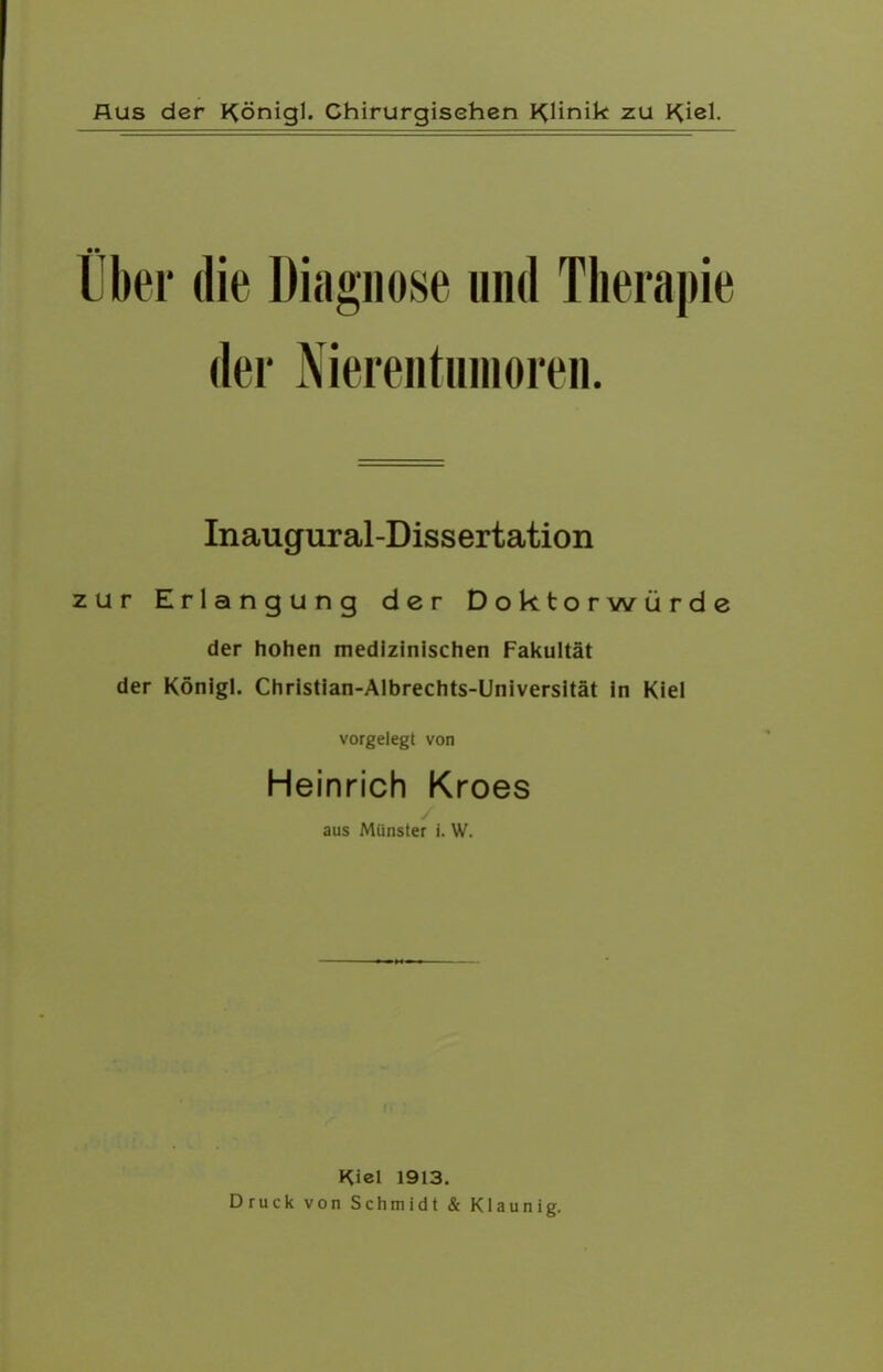 Über die Diagnose und Therapie der Nierentnmoren. Inaugural-Dissertation zur Erlangung der Doktorwürde der hohen medizinischen Fakultät der Königl. Christian-Albrechts-Universität in Kiel vorgelegt von Heinrich Kroes aus Münster i. W. Kiel 1913. Druck von Schmidt & Klaunig.