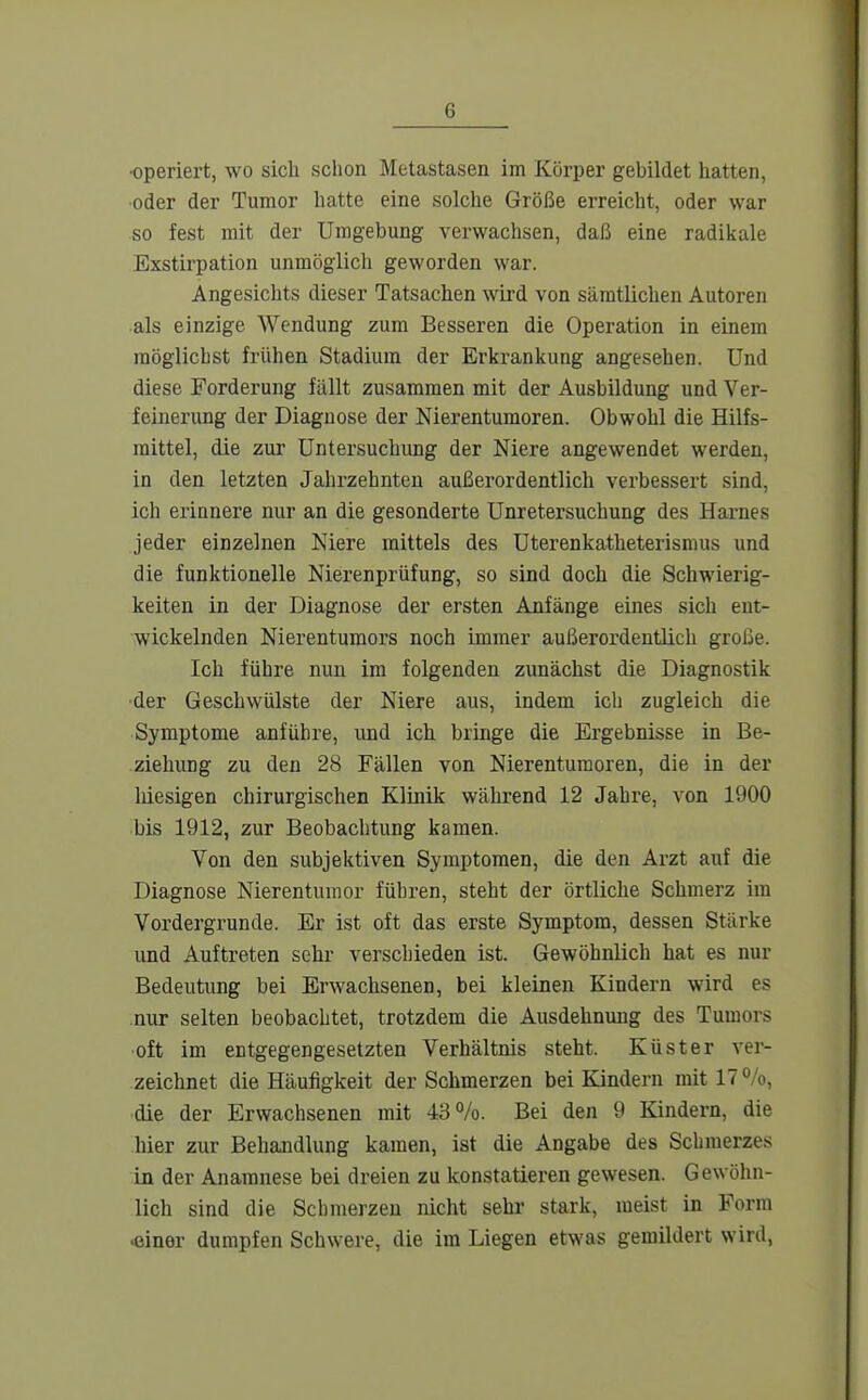 operiert, wo sich schon Metastasen im Körper gebildet hatten, •oder der Tumor hatte eine solche Größe erreicht, oder war so fest mit der Umgebung verwachsen, daß eine radikale Exstirpation unmöglich geworden war. Angesichts dieser Tatsachen wird von sämtlichen Autoren ■als einzige Wendung zum Besseren die Operation in einem möglichst frühen Stadium der Erkrankung angesehen. Und diese Forderung fällt zusammen mit der Ausbildung und Ver- feinerung der Diagnose der Nierentumoren. Obwohl die Hilfs- mittel, die zur Untersuchung der Niere angewendet werden, in den letzten Jahrzehnten außerordentlich verbessert sind, ich erinnere nur an die gesonderte Unretersuchung des Harnes jeder einzelnen Niere mittels des Uterenkatheterismus und die funktionelle Nierenprüfung, so sind doch die Schwierig- keiten in der Diagnose der ersten Anfänge eines sich ent- wickelnden Nierentumors noch immer außerordentlich große. Ich führe nun im folgenden zunächst die Diagnostik •der Geschwülste der Niere aus, indem ich zugleich die Symptome anführe, und ich bringe die Ergebnisse in Be- ziehung zu den 28 Fällen von Nierenturaoren, die in der liiesigen chirurgischen Klinik während 12 Jahre, von 1900 bis 1912, zur Beobachtung kamen. Von den subjektiven Symptomen, die den Arzt auf die Diagnose Nierentumor führen, steht der örtliche Schmerz im Vordergrunde. Er ist oft das erste Symptom, dessen Stärke und Auftreten sehr verschieden ist. Gewöhnlich hat es nur Bedeutung bei Erwachsenen, bei kleinen Kindern wird es nur selten beobachtet, trotzdem die Ausdehnung des Tumors oft im entgegengesetzten Verhältnis steht. Küster ver- zeichnet die Häufigkeit der Schmerzen bei Kindern mit 17%, die der Erwachsenen mit 43%. Bei den 9 Kindern, die hier zur Behandlung kamen, ist die Angabe des Schmerzes in der Anamnese bei dreien zu konstatieren gewesen. Gewöhn- lich sind die Schmerzen nicht sehr stark, meist in Form «iner dumpfen Schwere, die im Liegen etwas gemildert wird,