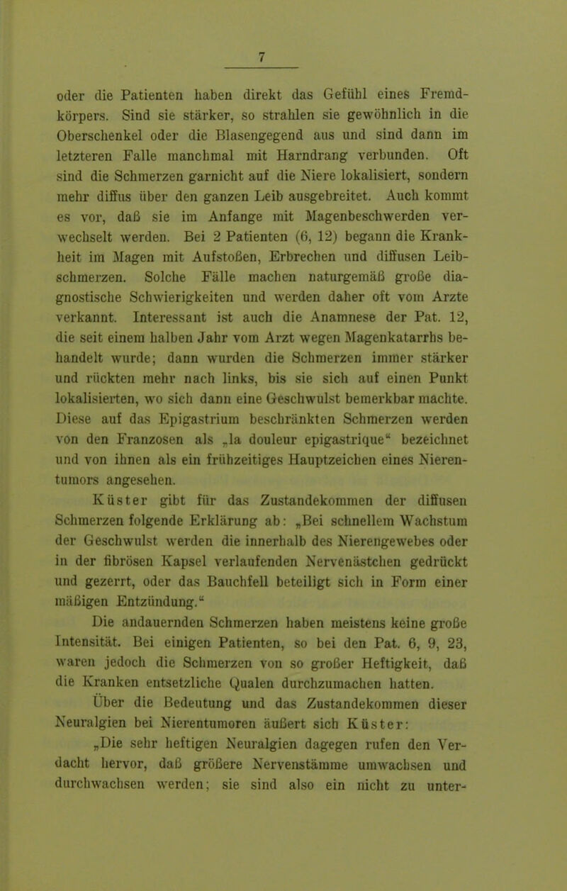 oder die Patienten haben direkt das Gefühl eines Fremd- körpers. Sind sie stärker, so strahlen sie gewöhnlich in die Oberschenkel oder die Blasengegend aus und sind dann im letzteren Falle manchmal mit Harndrang verbunden. Oft sind die Schmerzen garnicht auf die Niere lokalisiert, sondern mehr diffus über den ganzen Leib ausgebreitet. Auch kommt es vor, daß sie im Anfange mit Magenbeschwerden ver- wechselt werden. Bei 2 Patienten ((i, 12) begann die Krank- heit im Magen mit Aufstoßen, Erbrechen und diffusen Leib- schmerzen. Solche Fälle machen naturgemäß große dia- gnostische Schwierigkeiten und werden daher oft vom Arzte verkannt. Interessant ist auch die Anamnese der Pat. 12, die seit einem halben Jahr vom Arzt wegen Magenkatarrhs be- handelt wurde; dann wurden die Schmerzen immer stärker und rückten mehr nach links, bis sie sich auf einen Punkt lokalisierten, wo sich dann eine Geschwulst bemerkbar machte. Diese auf das Epigastriura beschränkten Schmerzen werden von den Franzosen als .la douleur epigastrique bezeichnet und von ihnen als ein frühzeitiges Hauptzeichen eines Nieren- tumors angesehen. Küster gibt für das Zustandekommen der diffusen Schmerzen folgende Erklärung ab: „Bei schnellem Wachstum der Geschwulst werden die innerhalb des Nierengewebes oder in der fibrösen Kapsel verlaufenden Nervenästchen gedrückt und gezerrt, oder das Bauchfell beteiligt sich in Form einer mäßigen Entzündung. Die andauernden Schmerzen haben meistens keine große Intensität. Bei einigen Patienten, so bei den Pat. 6, 9, 23, waren jedoch die Schmerzen von so gi-oßer Heftigkeit, daß die Kranken entsetzliche Qualen durchzumachen hatten. Über die Bedeutung und das Zustandekommen dieser Neuralgien bei Nierentumoren äußert sich Küster: „Die sehr heftigen Neuralgien dagegen rufen den Ver- dacht hervor, daß größere Nervenstämme umwachsen und durchwachsen werden; sie sind also ein nicht zu unter-