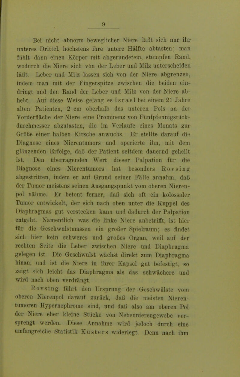 Bei nicht ahnorm beweglicher Niere läßt sich nur ihr unteres Drittel, höchstens ihre untere Hälfte abtasten; man fühlt dann einen Körper mit abgerundetem, stumpfen Rand, wodurch die Niere sicli von der Leber und Milz unterscheiden läßt. Leber und >[ilz lassen sich von der Niere abgrenzen, indem man mit der Fingerspitze zwischen die beiden ein- dringt und den Rand der Leber und Milz von der Niere ab- heilt. Auf diese Weise gelang es Israel bei einem 21 Jahre alten Patienten, 2 cm oberhalb des unteren Pols an der Vorderfläche der Niere eine Prominenz von Fünfpfennigstück- durchmesser abzutasten, die im Verlaufe eines Monats zur Größe einer halben Kirsche anwuchs. Er stellte darauf di-^ Diagnose eines Nierentumors und operierte iiin, mit dem glänzenden Erfolge, daß der Patient seitdem dauernd geheilt ist. Den überragenden Wert dieser Palpation für die Diagnose eines Nierentumors hat besonders Rovsing abgestritten, indem er auf Grund seiner Fälle annahm, daß der Turaor meistens seinen Ausgangspunkt vom oberen Niereii- pol nähme. Er betont femer, daß sich oft ein kolossaler Tumor entwickelt, der sich nach oben unter die Kuppel des Diaphragmas gut verstecken kann und dadurch der Palpation entgeht. Namentlich was die linke Niere anbetrifft, ist hier für die Geschwulstmassen ein großer Spielraum; es findet sich hier kein schweres und großes Organ, weil auf der rechten Seite die Leber zwischen Niere und Diaphragma gelegen ist. Die Geschwulst wächst direkt zum Diaphragma hinan, und ist die Niere in ihrer Kapsel gut befe.stigt, so zeigt sich leicht das Diaphragma als das schwächere und wird nach oben verdrängt. Rovsing führt den Ursprung der Geschwülste vom oberen Nierenpol darauf zurück, daß die meisten Nieren- tumoren Hypernephrome sind, und daß also am oberen Pol der Niere eher kleine Stücke von Nebennierengewebe ver- sprengt werden. Diese Annahme wird jedoch durch eine umfangreicJie Statistik Küsters widerlegt. Denn nach ihm