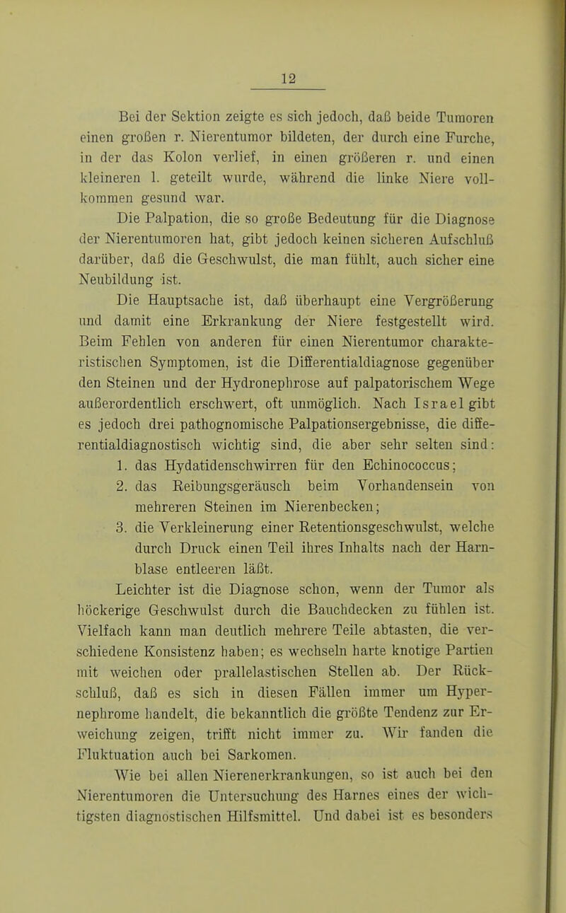 Bei der Sektion zeigte es sich jedoch, daß beide Tumoren einen großen r. Nierentumor bildeten, der durch eine Furche, in der das Kolon verlief, in einen größeren r. und einen kleineren 1. geteilt wurde, während die linke Niere voll- kommen gesund war. Die Palpation, die so große Bedeutung für die Diagnose der Nierenturaoren hat, gibt jedoch keinen sicheren Aufschluß darüber, daß die Geschwulst, die man fühlt, auch sicher eine Neubildung ist. Die Hauptsache ist, daß überhaupt eine Vergrößerung und damit eine Erkrankung der Niere festgestellt wird. Beim Fehlen von anderen für einen Nierentumor charakte- ristischen Symptomen, ist die Differentialdiagnose gegenüber den Steinen und der Hydronephrose auf palpatorischera Wege außerordentlich erschwert, oft immöglich. Nach Israel gibt es jedoch drei pathognomische Palpationsergebnisse, die diffe- rentialdiagnostisch wichtig sind, die aber sehr selten sind: 1. das Hydatidenschwirren für den Echinococcus; 2. das Eeibungsgeräusch beim Vorhandensein von mehreren Steinen im Nierenbecken; 3. die Verkleinerung einer Retentionsgeschwulst, welche durch Druck einen Teil ihres Inhalts nach der Harn- blase entleeren läßt. Leichter ist die Diagnose schon, wenn der Tumor als liöckerige Geschwulst durch die Bauchdecken zu fühlen ist. Vielfach kann man deutlich mehrere Teile abtasten, die ver- schiedene Konsistenz haben; es wechseln harte knotige Partien mit weichen oder prallelastischen Stellen ab. Der Rück- schluß, daß es sich in diesen Fällen immer um Hyper- nephrome handelt, die bekanntlich die größte Tendenz zur Er- weichung zeigen, trifft nicht immer zu. Wir fanden die Fluktuation auch bei Sarkomen. AVie bei allen Nierenerkrankungen, so ist auch bei den Nierentumoren die Untersuchung des Harnes eines der wich- tigsten diagnostischen Hilfsmittel. Und dabei ist es besonders