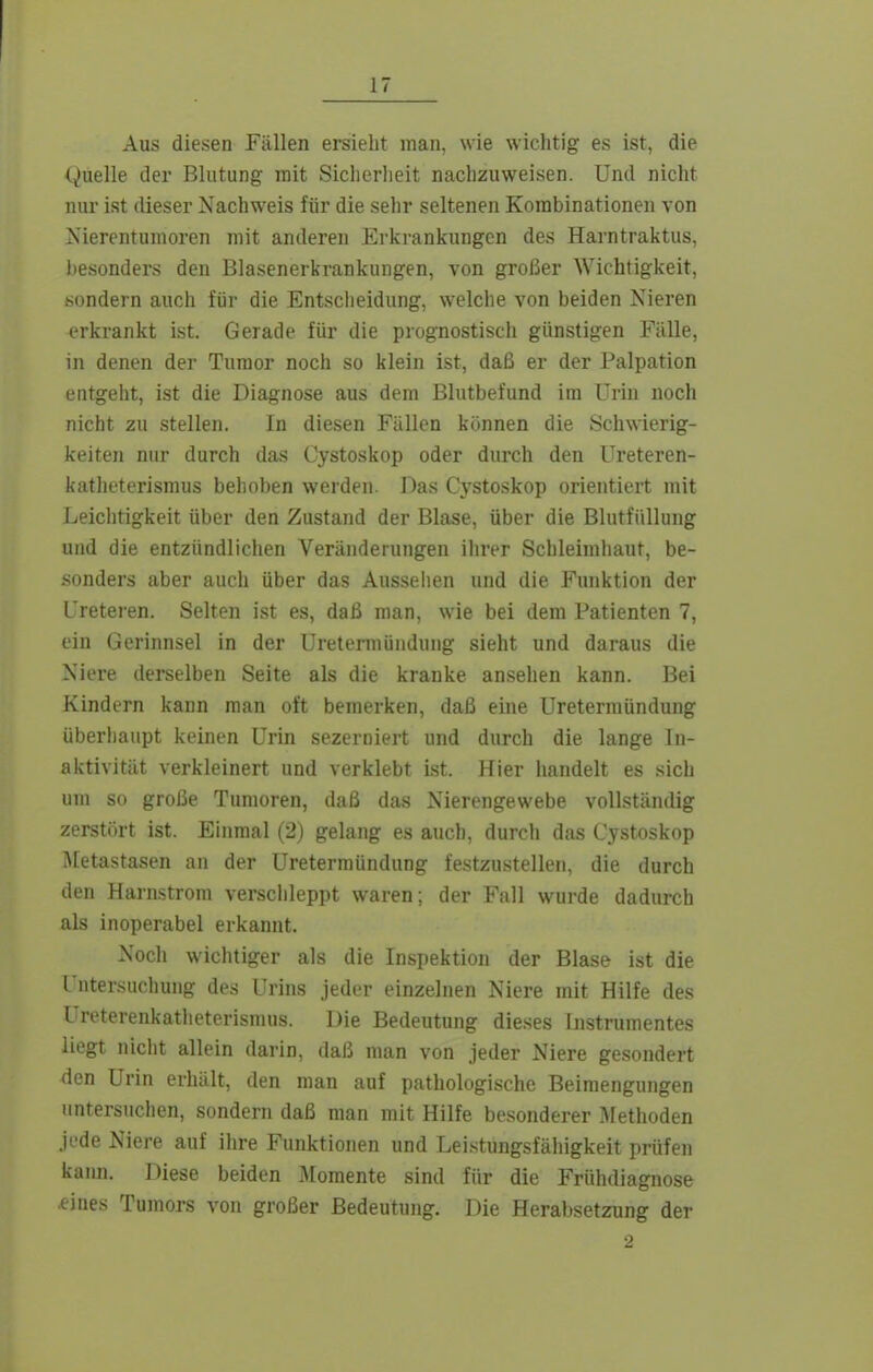 Aus diesen Fällen ersieht man, wie wiclitig es ist, die (Quelle der Blutung mit Sicherheit nachzuweisen. Und nicht nur ist dieser Nachweis für die sehr seltenen Korabinationen von Xierentunioren mit anderen Erkrankungen des Harntraktus, besonders den Blasenerkrankungen, von großer Wichtigkeit, sondern auch für die Entsclieidung, welche von beiden Nieren erkrankt ist. Gerade für die prognostisch günstigen Fälle, in denen der Tumor noch so klein ist, daß er der Palpation entgeht, ist die Diagnose aus dem Blutbefund im Urin noch nicht zu stellen. In diesen Fällen können die Schwierig- keiten nur durch das Cystoskop oder durch den Ureteren- katheterismus behoben werden. Das Cystoskop orientiert mit Leichtigkeit über den Zustand der Blase, über die Blutfiillung und die entzündlichen Veränderungen ihrer Schleimhaut, be- sonders aber auch über das Ausselien und die Funktion der Ureteren. Selten ist es, daß man, wie bei dem Patienten 7, ein Gerinnsel in der Ureterniündung sieht und daraus die Niere derselben Seite als die kranke ansehen kann. Bei Kindern kann man oft bemerken, daß eine Ureterniündung überhaupt keinen Urin sezerniert und durch die lange In- aktivität verkleinert und verklebt ist. Hier liandelt es sich um so große Tumoren, daß das Nierengewebe vollständig zerstört ist. Einmal (2) gelang es auch, durch das Cystoskop i\[etastasen an der Uretermündung festzustellen, die durch den Harnstrom versclileppt waren; der Fall wurde dadurch als inoperabel erkannt. Noch wichtiger als die Inspektion der Blase ist die l'ntersuchung des Urins jeder einzelnen Niere mit Hilfe des Ureterenkatlieterismus. Die Bedeutung dieses Instrumentes liegt nicht allein darin, daß man von jeder Niere gesondert den Urin erhält, den man auf pathologische Beimengungen untersuchen, sondern daß man mit Hilfe be.sonderer >Iethoden jede Niere auf ihre Funktionen und Leistungsfähigkeit prüfen kaim. Diese beiden jMomente sind für die Frühdiagnose eines Tumors von großer Bedeutung. Die Herabsetzung der 2