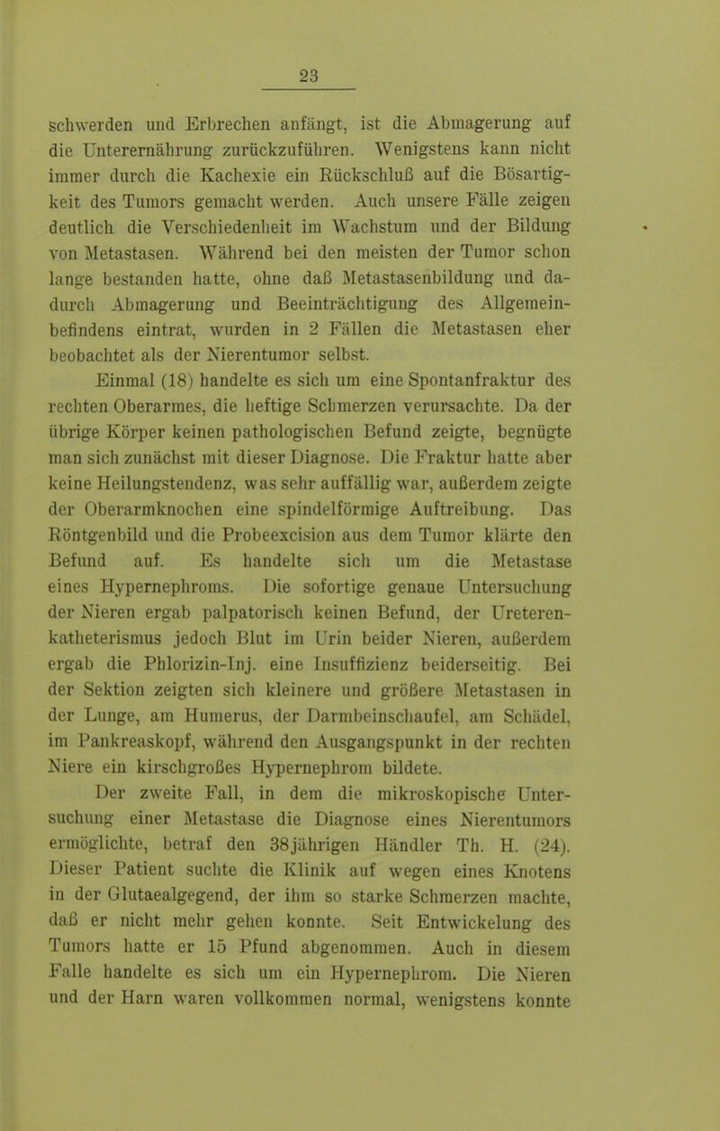 schwerden und Erbrechen anfängt, ist die Abmagerung auf die Unterernährung zurückzuführen. Wenigstens kann nicht immer durch die Kachexie ein Rückschluß auf die Bösartig- keit des Tumors gemacht werden. Auch unsere Fälle zeigen deutlich die Verschiedenheit im Wachstum und der Bildung von Äletastasen. Während bei den meisten der Tumor schon lange bestanden hatte, ohne daß Metastasenbildung und da- durch Abmagerung und Beeinträciitigung des Allgemein- befindens eintrat, wurden in 2 Fällen die Metastasen eher beobachtet als der Nierentumor selbst. Einmal (18) handelte es sich um eine Spontanfraktur des rechten Oberarmes, die heftige Schmerzen verursachte. Da der übrige Körper keinen pathologischen Befund zeigte, begnügte man sich zunächst mit dieser Diagnose. Die Fraktur hatte aber keine Heilungstendenz, was sehr auffällig war, außerdem zeigte der Oberarmknochen eine spindelförmige Auftreibung. Das Röntgenbild und die Probeexcision aus dem Tumor klärte den Befund auf. Es handelte sich um die Metastase eines Hypernephroms. Die sofortige genaue Untersuchung der Nieren ergab palpatorisch keinen Befund, der Ureteren- katheterismus jedoch Blut im Urin beider Nieren, außerdem ergab die Phlorizin-Inj. eine Insuffizienz beiderseitig. Bei der Sektion zeigten sich kleinere und größere Metastasen in der Lunge, am Humerus, der Darmbeinschaufel, am Schädel, im Pankreaskopf, während den Ausgangspunkt in der rechten Niere ein kirschgroßes Hypernephrom bildete. Der zweite Fall, in dem die mikroskopische Unter- suchung einer Metastase die Diagnose eines Nierentumors ermöglichte, betraf den 38jährigen Händler Th. H. (24). Dieser Patient suchte die Klinik auf wegen eines Knotens in der Glutaealgegend, der ihm so starke Schmerzen machte, daß er nicht mehr gehen konnte. Seit Entwickelung des Tumors hatte er 15 Pfund abgenommen. Auch in diesem Falle handelte es sich um ein Hypernephrom. Die Nieren und der Harn waren vollkommen normal, wenigstens konnte