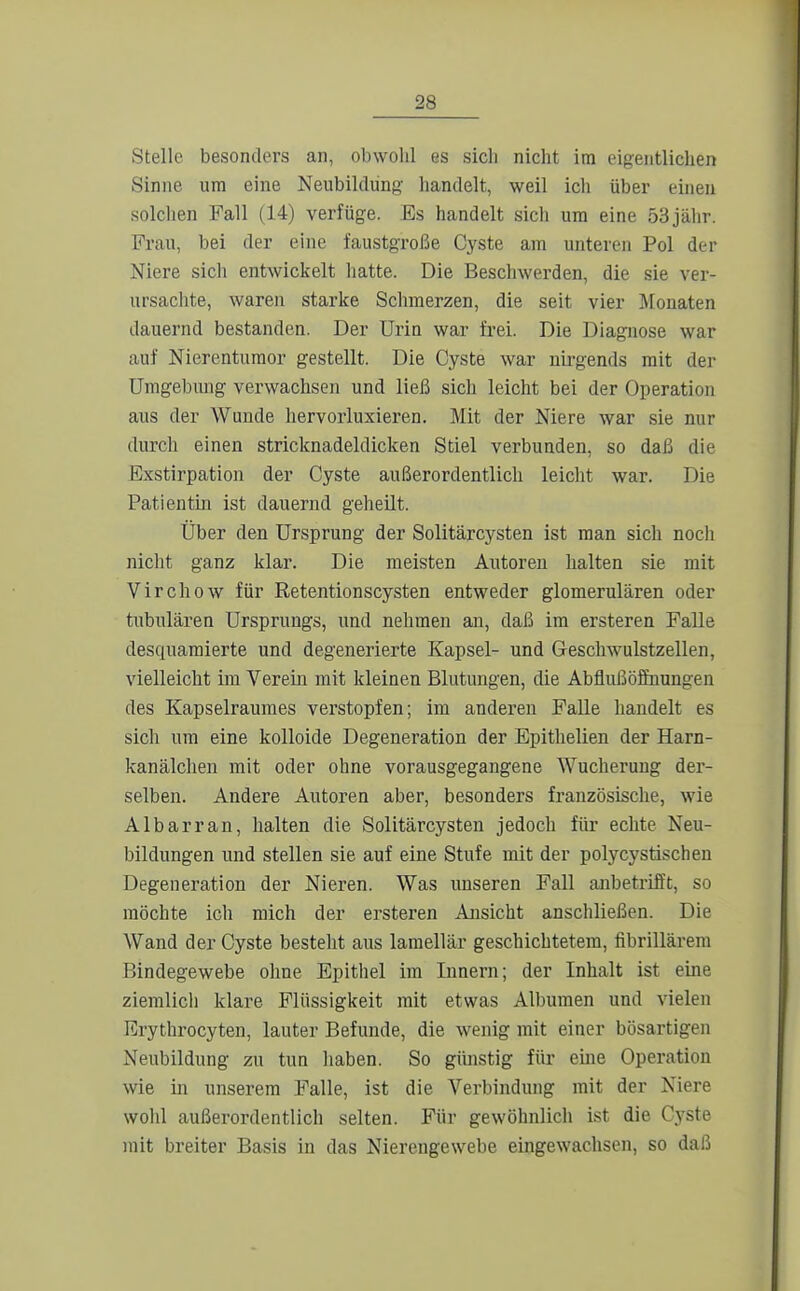 Stelle besonders an, obwohl es sich niclit im cigeiitliclien Sinne um eine Neubildung handelt, weil ich über einen solclien Fall (14) verfüge. Es handelt sich um eine 53jähr. Frau, bei der eine faustgroße Cyste am unteren Pol der Niere sich entwickelt liatte. Die Beschwerden, die sie ver- ursachte, waren starke Schmerzen, die seit vier Monaten dauernd bestanden. Der Urin war frei. Die Diagnose war auf Nierentumor gestellt. Die Cyste war nii-gends mit der ümgebmig verwachsen und ließ sich leicht bei der Operation aus der Wunde hervorluxieren. Mit der Niere war sie nur durch einen stricknadeldicken Stiel verbunden, so daß die Exstirpation der Cyste außerordentlich leicht war. Die Patientin ist dauernd geheilt. Über den Ursprung der Solitärcysten ist man sich noch nicht ganz klar. Die meisten Autoren halten sie mit Virchow für Retentionscysten entweder glomerulären oder tubulären Ursprungs, und nehmen an, daß im ersteren Falle desquaniierte und degenerierte Kapsel- und Geschwulstzellen, vielleicht im Verein mit kleinen Blutungen, die Abflui3öfituungen des Kapselrauraes verstopfen; im anderen Falle handelt es sich um eine kolloide Degeneration der Epithelien der Harn- kanälchen mit oder ohne vorausgegangene Wucherung der- selben. Andere Autoren aber, besonders französische, wie Albarran, halten die Solitärcysten jedoch für echte Neu- bildungen und stellen sie auf eine Stufe mit der polycystischen Degeneration der Nieren. Was unseren Fall anbetrifft, so möchte ich mich der ersteren Ansicht anschließen. Die Wand der Cyste bestellt aus lamellär geschichtetem, fibrillärem Bindegewebe ohne Epithel im Innern; der Inhalt ist eine ziemlich klare Flüssigkeit mit etwas Albumen und vielen Erythrocyten, lauter Befunde, die wenig mit einer bösartigen Neubildung zu tun haben. So güiistig für eine Operation wie in unserem Falle, ist die Verbindung mit der Niere wolil außerordentlich selten. Für gewöhnlich ist die Cj-ste mit breiter Basis in das Nierengewebe eüigewachsen, so daß