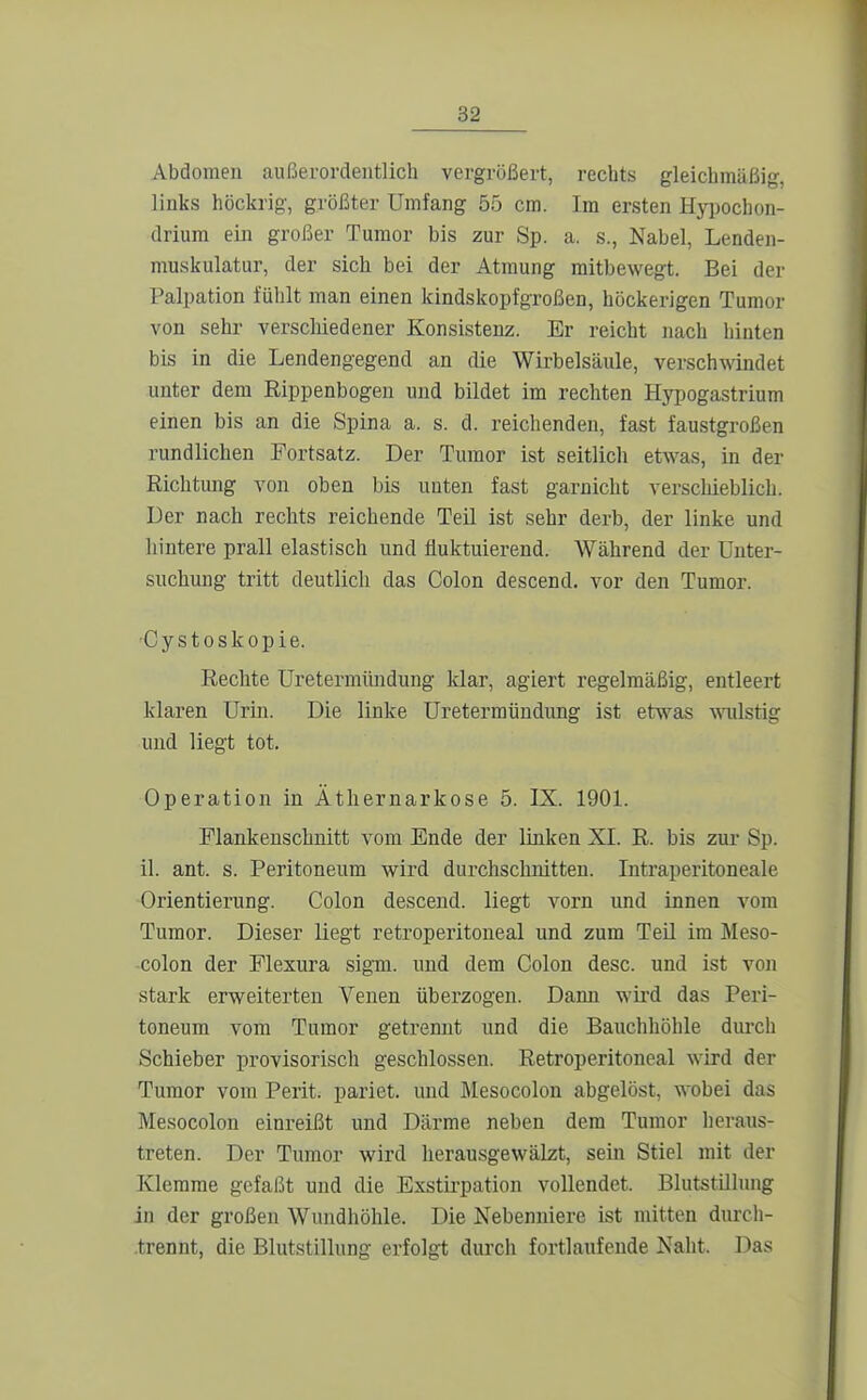 Abdomen außerordentlich vergrößert, rechts gleichmäßig, links höckrig, größter Umfang 55 cm. Im ersten Hyi)ochon- drium ein großer Tumor bis zur Sp. a. s., Nabel, Lenden- muskulatur, der sich bei der Atmung raitbewegt. Bei der Palpation fühlt man einen kindskopfgroßen, höckerigen Tumor von sehr verscliiedener Konsistenz. Er reicht nach hinten bis in die Lendengegend an die Wirbelsäule, verschwindet unter dem Rippenbogen und bildet im rechten Hypogastrium einen bis an die Spina a. s. d. reichenden, fast faustgroßen rundlichen Fortsatz. Der Tumor ist seitlich etwas, in der Richtung von oben bis unten fast garnicht verschieblich. Der nach rechts reichende Teil ist sehr derb, der linke und hintere prall elastisch und fluktuierend. Während der Unter- suchung tritt deutlich das Colon descend. vor den Tumor. •Cystoskopie. Rechte Uretermündung klar, agiert regelmäßig, entleert klaren Urin. Die linke Uretermündung ist etwas milstig und liegt tot. Operation in Äthernarkose 5. IX. 1901. Flankenschnitt vom Ende der linken XI. R. bis zur Sp. il. ant. s. Peritoneum wird durchschnitten. Intraperitoneale Orientierung. Colon descend. liegt vorn und innen vom Tumor. Dieser liegt retroperitoneal und zum Teil im Meso- colon der Flexura sigm. und dem Colon desc. und ist von stark erweiterten Venen überzogen. Dann wü'd das Peri- toneum vom Tumor getrennt und die Bauchhöhle durch Schieber provisorisch geschlossen. Retroperitoneal wird der Tumor vom Perit. pariet. und Mesocolon abgelöst, wobei das Mesocolon einreißt und Därme neben dem Tumor heraus- treten. Der Tumor wird herausgewälzt, sein Stiel mit der Klemme gefaßt und die Exstii-pation vollendet. Blutstillung in der großen Wundhöhle. Die Nebenniere ist mitten durch- .trennt, die Blutstillung erfolgt durch fortlaufende Naht. Das