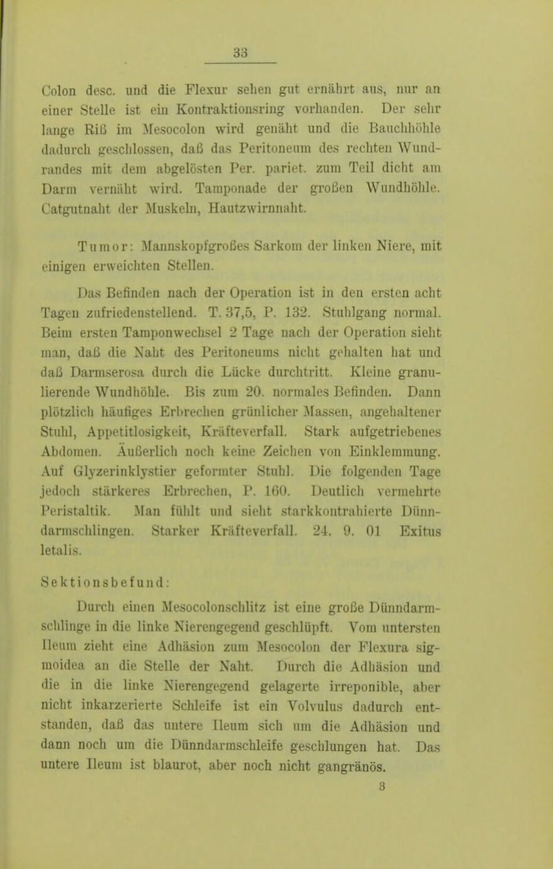 Colon dcsc. und die Flexur sehen gut ernährt aus, nur an einer Stelle ist ein Kontraktionsring vorhanden. Der sehr lange Riß im Mesocolon wird genäht und die Bauclihöhle dadurch geschlossen, daß das Peritoneum des rechten Wund- randes mit dem abgelösten Per. pariet. zum Teil dicht am Darm vernäht wird. Tamponade der großen Wundhölile. Catgutnaht der ]\Iuskeln, Hautzwirnnaht. Tumor: Mannskopfgroßes Sarkom der linken Niere, mit einigen erweichten Stellen. Das Befinden nach der Operation ist in den ersten acht Tagen zufriedenstellend. T. 37,5, P. 132. Stuhlgang normal. Beim ersten Tamponwechsel 2 Tage nach der Operation sieht man, daß die Naht des Peritoneums nicht golialten hat und daß Darmserosa durch die Lücke durchtritt. Kleine granu- lierende Wund höhle. Bis zum 20. normales Befinden. Dann plötzlich häufiges Erbrechen grünlicher Massen, angehaltener Stuhl, Appetitlosigkeit, Kräfteverfall. Stark aufgetriebenes Abdomen. Äußerlich noch keuie Zeichen von Einklemmung. Auf Glyzerinklystier geformter Stuhl. Die folgenden Tage jedoch stärkeres Ei'brechen, P. 160. Deutlich vermehrte Peristaltik. Um füiilt und sieht starkkontrahierte Dünn- darmsclilingeu. Starker Kräfteverfall. 24. 9. Ol Exitus letalis. Sektionsbefund: Durch einen Mesocolonschlitz ist eine große Dünndarm- sclilinge in die linke Nierengegend geschlüpft. Vom untersten lleum zieht eine Adhäsion zum Mesocolon der Flexura sig- moidea an die Stelle der Naht. Durch die Adhäsion und die in die linke Nierengegend gelagerte irreponible, aber niclit inkarzerierte Schleife ist ein Volvulus dadurch ent- standen, daß das untere lleum sich um die Adhäsion und dann noch um die Dünndarmschleife geschlungen hat. Das untere lleum ist blaurot, aber noch nicht gangränös. 3