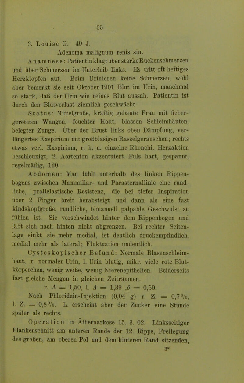 3. Louise G. 49 J. Adenoma malignura renis sin. Anamnese: PatientinklagtüberstarkeRückenschmerzen nnd über Schmerzen im Unterleib links. Es tritt oft heftiges Herzklopfen auf. Beim Urinieren keine Schmerzen, wohl aber bemerkt sie seit Oktober 1901 Blut im Urin, manchmal so stark, daß der Urin wie reines Blut aussah. Patientin ist durch den Blutverlust ziemlich geschwächt. Status: Mittelgroße, kräftig gebaute Frau mit fieber- geröteten Wangen, feuchter Haut, blassen Schleimhäuten, belegter Zunge. Über der Brust links oben Dämpfung, ver- längertes Exspirium mit großblasigen Rasselgeräuschen; rechts etwas verl. Exspirium, r. h. u. einzelne Rhonchi. Herzaktion beschleunigt, 2. Aortenton akzentuiert. Puls hart, gespannt, regelmäßig, 120. Abdomen: Man fühlt unterhalb des linken Rippen- bogens zwischen Mammillar- und ParaSternallinie eine rund- liche, prallelastische Resistenz, die bei tiefer Inspiration über 2 Pinger breit herabsteigt und dann als eine fast kindskopfgroße, rundliche, bimanuell palpable Geschwulst zu fühlen ist. Sie verschwindet hinter dem Rippenbogen und läßt sich nach hinten nicht abgrenzen. Bei rechter Seiten- lage sinkt sie mehr medial, ist deutlich druckempfindlich, medial mehr als lateral; Fluktuation undeutlich. Cystoskopischer Befund: Normale Blasenschleim- liaut, r. normaler Urin, 1. Urin blutig, mikr. viele rote Blut- körperchen, wenig weiße, wenig Nierenepithelien. Beiderseits fast gleiche Mengen in gleichen Zeiträumen. T. A = 1,50, l. A = 1,39 ,(5 = 0,50. Nach Phloridzin-Injektion (0,04 g) r. Z. = 0,7%, 1. Z. = 0,8%. L. erscheint aber der Zucker eine Stunde später als rechts. Operation in Äthernarkose 15. 3. 02. Linksseitiger Flankenschnitt am unteren Rande der 12. Rippe, Freilegung des großen, am oberen Pol und dem hinteren Rand sitzenden, 3*