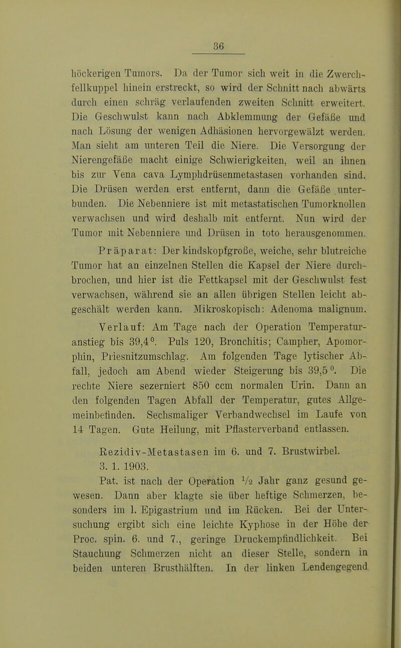 höckerigen Tumors. Da der Tumor sich weit i)i die Zwercli- fellkuppel hinein erstreckt, so wird der Schnitt nacli abwärts durch einen scliräg verlaufenden zweiten Schnitt erweitert. Die Geschwulst kann nach Abklemmung der Gefäße und nach Lösung der wenigen Adhäsionen hervorgewälzt werden. Man sieht am unteren Teil die Niere. Die Versorgung der Nierengefäße macht einige Schwierigkeiten, weil an ihnen bis zur Vena cava Lymphdrüsenmetastasen vorhanden sind. Die Drüsen werden erst entfernt, dama die Gefäße unter- bunden. Die Nebenniere ist mit metastatischen Tumorknollen verwachsen und wird deshalb mit entfernt. Nun wird der Tumor mit Nebenniere imd Drüsen in toto herausgenommen. Präparat: Der kindskopfgroße, weiche, selu* blutreiche Tumor hat an einzelnen Stellen die Kapsel der Niere durcli- brochen, und hier ist die Fettkapsel mit der Geschwulst fest verwachsen, während sie an allen übrigen Stellen leicht ab- geschält werden kann. Mikroskopisch: Adenoraa malignum. Verlauf: Am Tage nach der Operation Temperatur- anstieg bis 39,4°. Puls 120, Bronchitis; Campher, Apomor- plün, Priesnitzumschlag. Am folgenden Tage lytischer Ab- fall, jedoch am Abend wieder Steigerung bis 39,5 °. Die rechte Niere sezerniert 850 ccm normalen Urin. Dami an den folgenden Tagen Abfall der Temperatur, gutes AUge- meinbelinden. Sechsmaliger Verbandwechsel im Laufe von 14 Tagen. Gute Heilung, mit Pflasterverband entlassen. Rezidiv-Metastasen im 6. und 7. Brustwii'bel. 3. 1. 1903. Pat. ist nach der Operation Va Jahr ganz gesund ge- wesen. Dann aber klagte sie über heftige Schmerzen, be- sonders im 1. Epigastrium und im Rücken. Bei der Unter- sucliung ergibt sich eine leichte Kypliose in der Höhe der Proc. spin. 6. und 7., geringe Druckerapfindliclikeit. Bei Stauchung Schmerzen niclit an dieser Stelle, sondern in beiden unteren Brusthälften. In der linken Lendengegend