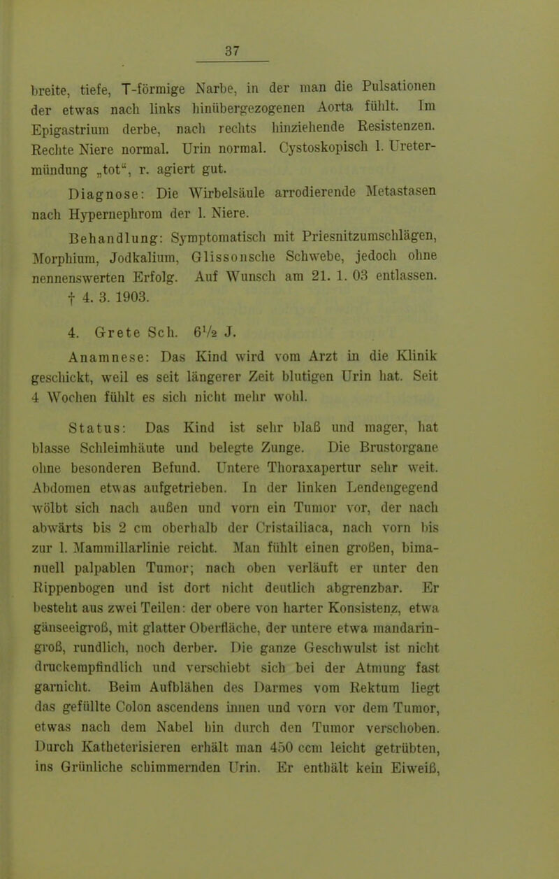 breite, tiefe, T-förmige Narbe, in der man die Pulsationen der etwas nach links liinüberg-ezogenen Aorta fühlt. Im Epigastrium derbe, nach reclits liiiizieliende Resistenzen. Reclite Niere normal. Urin normal. Cystoskopisch 1. Ureter- mündung „tot, r. agiert gut. Diagnose: Die Wirbelsäule arrodierende Metastasen nach Hypernephrom der 1. Niere. Behandlung: Symptomatisch mit Priesnitzumschlägen, Morphium, Jodkalium, Glissoiische Schwebe, jedoch ohne nennenswerten Erfolg. Auf Wunsch am 21. 1. 03 entlassen. t 4. 3. 1903. 4. Grete Sch. 6V2 J. Anamnese: Das Kind wird vom Arzt in die Klinik geschickt, weil es seit längerer Zeit blutigen Urin hat. Seit 4 Wochen fühlt es sich nicht mehr wohl. Status: Das Kind ist sehr blaß und mager, hat blasse Schleimhäute und belegte Zunge. Die Brustorgane ohne besonderen Befund. Untere Thoraxapertur sehr weit. Abdomen etwas aufgetrieben. In der linken Lendengegend wölbt sich nach außen und vorn ein Tumor vor, der nach abwärts bis 2 cm oberlialb der C'ristailiaca, nach vorn bis zur 1. ^tammillarlinie reicht. Man fühlt einen großen, bima- nuell palpablen Tumor; nach oben verläuft er unter den Rippenbogen und ist dort nicht deutlich abgrenzbar. Er V)esteht aus zwei Teilen: der obere von harter Konsistenz, etwa gänseeigroß, mit glatter Oberfläche, der untere etwa mandarin- groß, rundlicli, noch derber. Die ganze Geschwulst ist nicht druckempfindlich und verschiebt sich bei der Atmung fast gamicht. Beim Aufblähen des Darraes vom Rektum liegt das gefüllte Colon ascendens innen und vorn vor dem Tumor, etwas nach dem Nabel hin durch den Tumor verschoben. Durch Katheterisieren erhält man 450 com leicht getrübten, ins Grünliche schimmernden Urin. Er enthält kein Eiweiß,