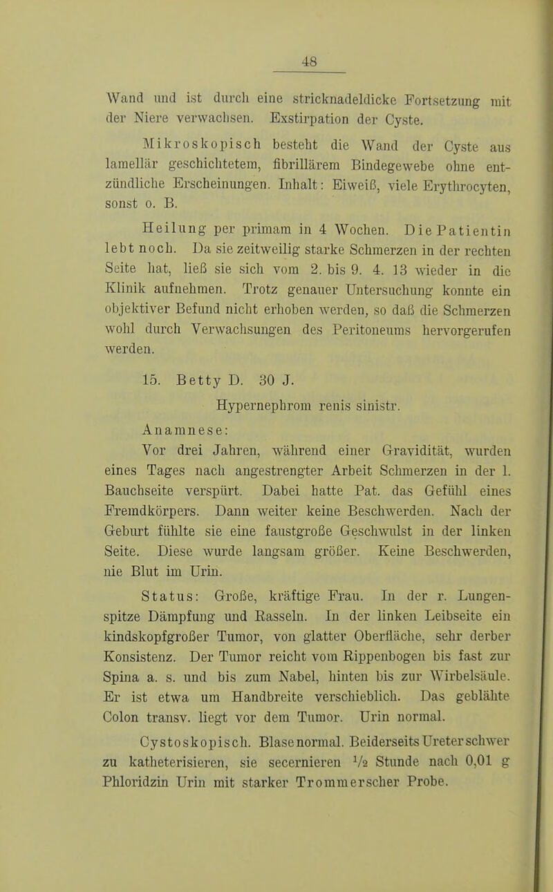 Wand und ist durcli eine stricknadeldicke Fortsetzung mit der Niere vei-waclisen. Exstiipation der Cyste. Miio'oslcopisch besteht die Wand der Cyste aus laraellär geschichtetem, fibrillärem Bindegewebe ohne ent- zündliche Erscheinungen. Lihalt: Eiweiß, viele Erytlirocyten, sonst 0. B. Heilung per primam in 4 Wochen. Die Patientin lebt noch. Da sie zeitweilig starke Schmerzen in der rechten Seite hat, ließ sie sich vom 2. bis 9. 4. 13 wieder in die Klinik aufnehmen. Trotz genauer Untersuchung konnte ein objektiver Befund nicht erhoben werden, so daß die Schmerzen wohl durch Verwachsungen des Peritoneums hervorgerufen Averden. 15. Betty D. 30 J. Hypernephrom renis sinistr. Anamnese: Vor drei Jahren, während einer Gravidität, wurden eines Tages nach angestrengter Arbeit Schmerzen in der 1. Bauchseite verspürt. Dabei hatte Pat. das Gefühl eines Fremdkörpers. Dann weiter keine Beschwerden. Nach der Geburt fühlte sie eine faustgroße Geschwüst in der linken Seite. Diese wurde langsam größer. Keine Beschwerden, nie Blut im Urin. Status: Große, kräftige Frau. In der r. Lungen- spitze Dämpfung und Easseln. In der linken Leibseite ein kindskopfgroßer Tumor, von glatter Oberfläche, sehr derber Konsistenz. Der Tumor reicht vom Rippenbogen bis fast zur Spina a. s. und bis zum Nabel, hinten bis zur Wirbelsäule. Er ist etwa um Handbreite verschieblich. Das geblähte Colon transv. liegt vor dem Tumor. Urin normal. Cystoskopisch. Blasenormal. Beiderseits Ureter schwer zu katheterisieren, sie secernieren Va Stunde nach 0,01 g Phloridzin Urin mit starker Tromm erscher Probe.