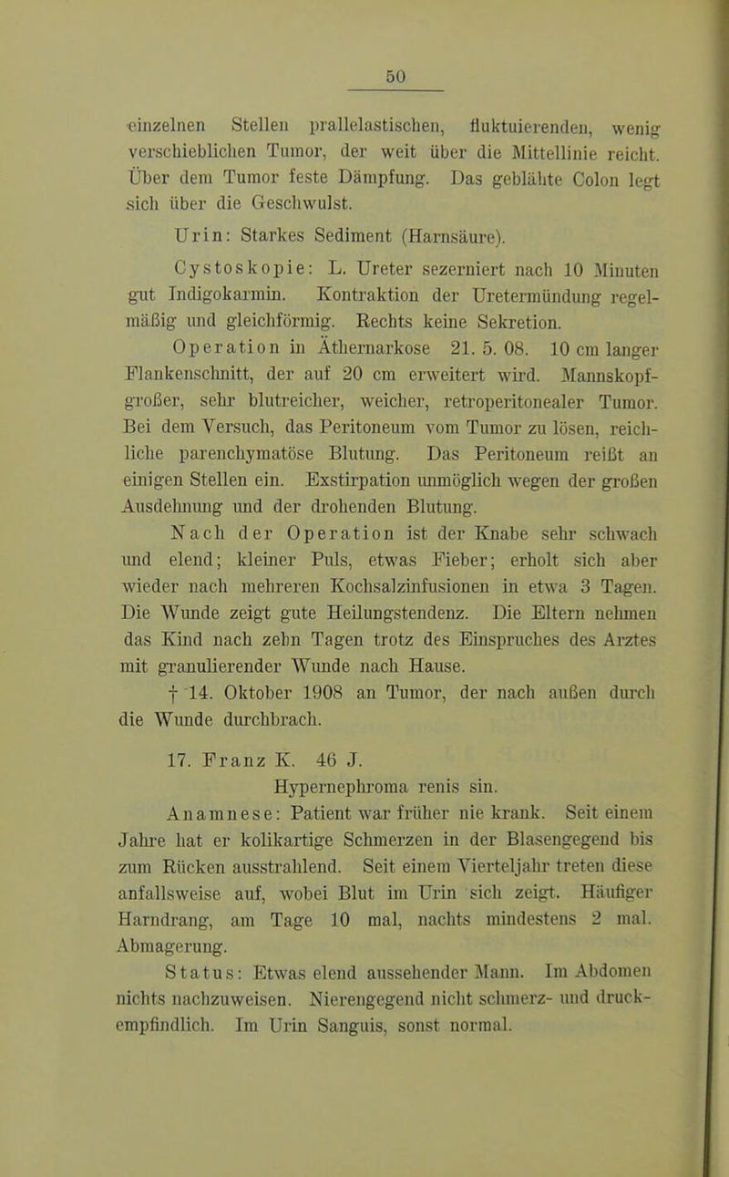 einzelnen Stellen prallelastischen, fluktuierenden, wenig' verschieblichen Tumor, der weit über die Mittellinie reicht. Über dem Tumor feste Dämpfung. Das geblähte Colon legt sich über die Geschwulst. Urin: Starkes Sediment (Harnsäure). Cystoskopie: L. Ureter sezerniert nach 10 Minuten gilt Tndigokarmin. Kontraktion der Ureterraündung regel- mäßig und gleichförmig. Rechts keine Sekretion. Operation in Äthernarkose 21.5.08. 10 cm langer Flankenschnitt, der auf 20 cm erweitert wird. Mannskopf- großer, sehr blutreicher, weicher, retroperitonealer Tumor. Bei dem Versuch, das Peritoneum vom Tumor zu lösen, reich- liche parenchymatöse Blutung. Das Peritoneum reißt an einigen Stellen ein. Exstirpation immöglich wegen der großen Ausdehnimg und der di'ohenden Blutimg. Nach der Operation ist der Knabe selu' sclwach imd elend; kleiner Puls, etwas Fieber; erholt sich aber wieder nach mehreren Kochsalzinfusionen in etwa 3 Tagen. Die Wunde zeigt gute HeUungstendenz. Die Eltern nelimen das Kind nach zehn Tagen trotz des Einspruches des Arztes mit granulierender Wunde nach Hause. f 14. Oktober 1908 an Tumor, der nach außen duixh die Wunde durchbrach. 17. Franz K. 46 J. Hypernepliroma renis sin. Anamnese: Patient war früher nie krank. Seit einem Jahre hat er kolikartige Schmerzen in der Blasengegend Ijis zum Rücken ausstrahlend. Seit einem Vierteljahr treten diese anfallsweise auf, wobei Blut im Urin sich zeigt. Häufiger Harndrang, am Tage 10 mal, nachts mindestens 2 mal. Abmagerung. Status: Etwas elend aussehender Mann. Im Abdomen nichts nachzuweisen. Nierengegend nicht sclnnerz- und druck- empfindlich. Im Urin Sanguis, sonst normal.