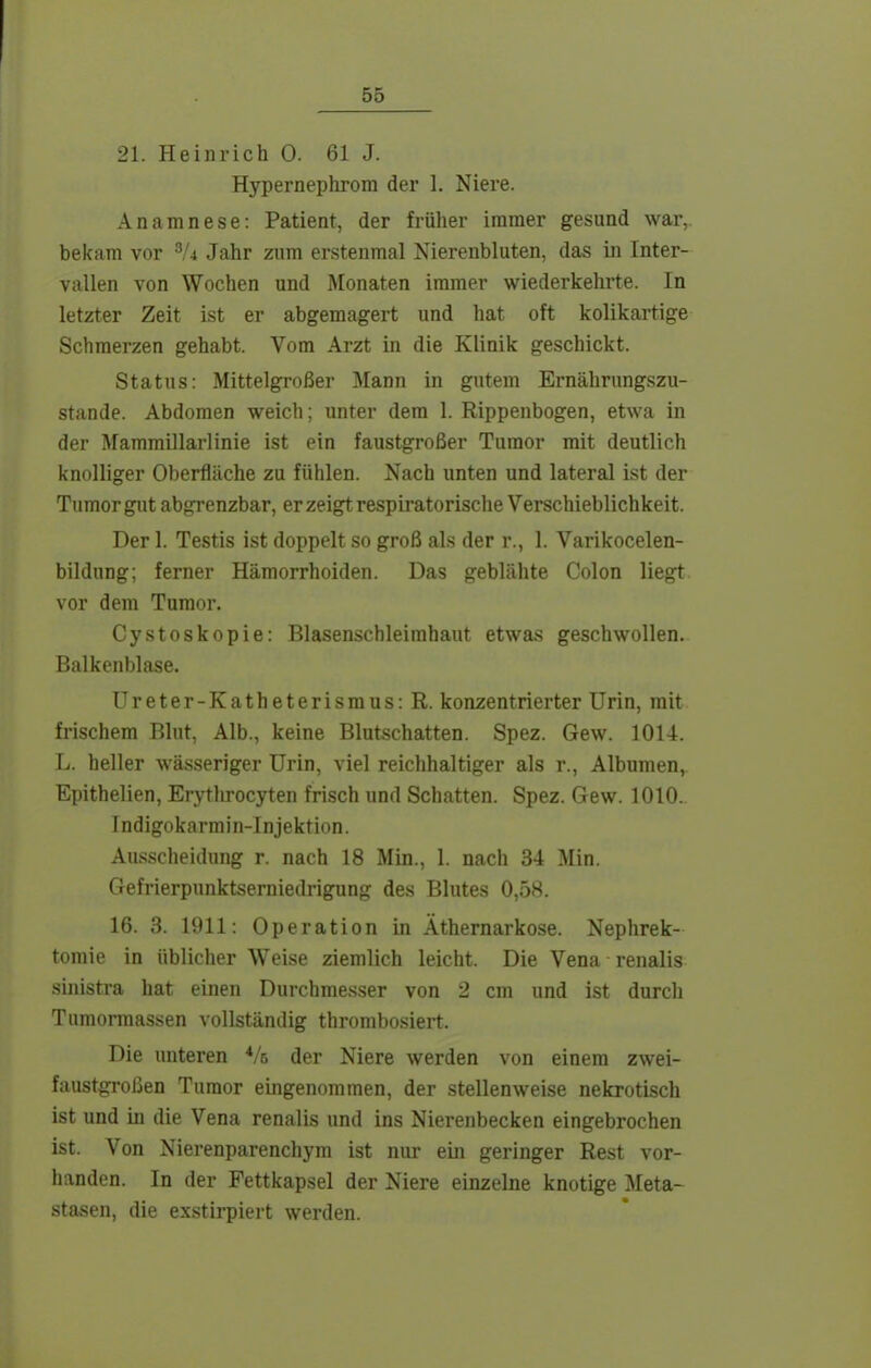 21. Heinrich 0. 61 J. Hypernephrom der 1. Niere. Anamnese: Patient, der früher immer gesund war, bekam vor Jahr zum erstenmal Nierenbluten, das in Inter- vallen von Wochen und Monaten immer wiederkehrte. In letzter Zeit ist er abgemagert und hat oft kolikartige Schmerzen gehabt. Vom Arzt in die Klinik geschickt. Status: Mittelgroßer Mann in gutem Ernährungszu- stande. Abdomen weich; unter dem 1. Rippenbogen, etwa in der Mammillarlinie ist ein faustgroßer Tumor mit deutlich knolliger Oberfläche zu fühlen. Nach unten und lateral ist der Tumor gut abgrenzbar, er zeigt respiratorische Verschieblichkeit. Der 1. Testis ist doppelt so groß als der r., l. Varikocelen- bildung; ferner Hämorrhoiden. Das geblähte Colon liegt vor dem Tumor. Cystoskopie: Blasenschleimhaut etwas geschwollen. Balkenblase. Ureter-Katheterismus: R. konzentrierter Urin, mit frischem Blut, Alb., keine Blutschatten. Spez. Gew. 1014. L. heller wässeriger Urin, viel reichhaltiger als r., Albumen, Epithelien, Erythrocyten frisch und Schatten. Spez. Gew. 1010.. Indigokarmin-Injektion. Au.sscheidung r. nach 18 Min., 1. nach 34 Min. Gefrierpunktserniedrigung des Blutes 0,58. 16. 3. 1911: Operation in Äthernarkose. Nephrek- tomie in üblicher Weise ziemlich leicht. Die Vena renalis sinistra hat einen Durchmesser von 2 cm und ist durch Tumonnassen vollständig thrombosiert. Die unteren Vs der Niere werden von einem zwei- faustgroßen Tumor eingenommen, der stellenweise nekrotisch ist und in die Vena renalis und ins Nierenbecken eingebrochen ist. Von Nierenparenchym ist nur ein geringer Rest vor- handen. In der Fettkapsel der Niere einzelne knotige Meta- stasen, die exstirpiert werden.