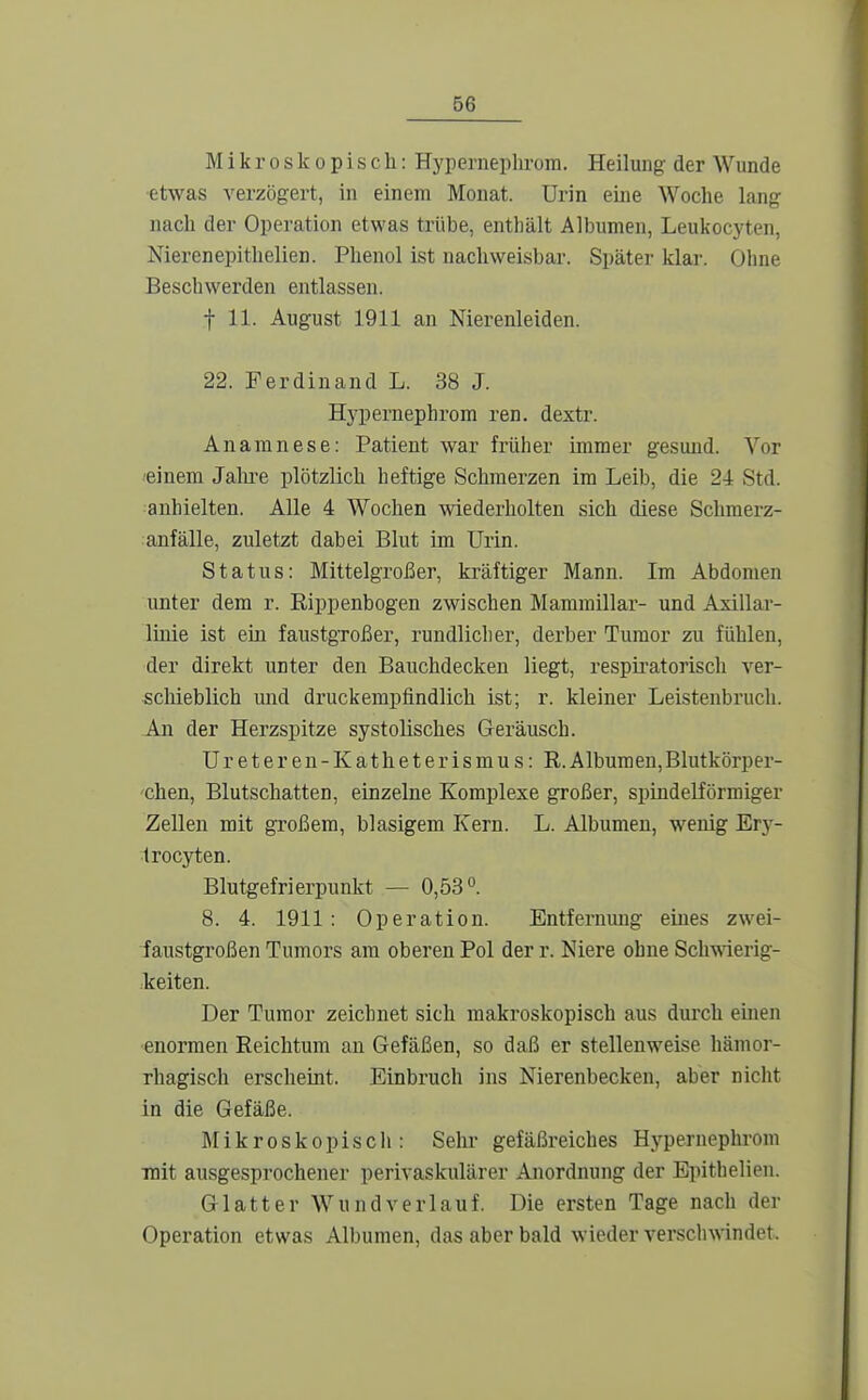 Mikroskopisch: Hypernephrora. Heilung der Wunde etwas verzögert, in einem Monat. Urin eine Woche lang nach der Opei'ation etwas trübe, enthält Albumeu, Leukocyten, Nierenepithelien. Phenol ist nachweisbar. Später klar. Ohne Beschwerden entlassen. t 11. August 1911 an Nierenleiden. 22. Ferdinand L. 38 J. Hypernephrom ren. dextr. Anamnese: Patient war früher immer gesund. Vor einem Jahre plötzlich heftige Schmerzen im Leib, die 24 Std. anhielten. Alle 4 Wochen wiederholten sich diese Schmerz- anfälle, zuletzt dabei Blut im Urin. Status: Mittelgroßer, kräftiger Mann. Im Abdomen unter dem r. Eippenbogen zwischen Mammillar- und Asillar- linie ist ein faustgroßer, rundlicher, derber Tumor zu fühlen, der direkt unter den Bauchdecken liegt, respiratorisch ver- scliieblich und druckempfindlich ist; r. kleiner Leistenbruch. An der Herzspitze systolisches Geräusch. Ureteren-Katheterismus: R.Albumen,Blutkörper- chen, Blutschatten, einzelne Komplexe großer, spindelförmiger Zellen mit großem, blasigem Kern. L. Albumen, wenig Ery- trocyten. Blutgefrierpunkt — 0,53°. 8. 4. 1911 : Operation. Entfernung eines zwei- faustgroßen Tumors am oberen Pol der r. Niere ohne Sch^\derig- :keiten. Der Tumor zeichnet sich makroskopisch aus durch emen enormen Reichtum an Gefäßen, so daß er stellenweise hämor- rhagisch erscheint. Einbruch ins Nierenbecken, aber nicht in die Gefäße. Älikroskopiscli: Sehr gefäßreiches Hypernephrom mit ausgesprochener perivaskulärer Anordnung der Epithelien. Glatter Wund verlauf. Die ersten Tage nach der Operation etwas Albumen, das aber bald wieder verschwindet.