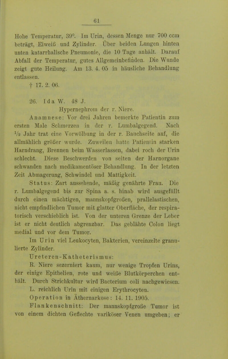 Hohe Temperatur, 39. Im Urin, dessen Menge nur 700 ccni beträgt, Eiweiß und Zylinder. Über beiden Lungen hinten unten katarrhalische Pneumonie, die 10 Tage anhält. Darauf Abfall der Temperatur, gutes Allgemeinbefinden. Die Wunde zeigt gute Heilung. Am 13. 4. 05 in häusliche Behandlung entlassen. t 17. 2. 06. 26. Ida W. 48 J. Hypernephroni der r. Niere. Anamnese: Vor drei Jahren bemerkte Patientin zum ersten Male Sclimerzen in der r. Lunibalgegend. Nacli V2 Jahr trat eine Vorwölbung in der r. Bauchseite auf, die allmählich größer wurde. Zuweilen hatte Patientin starken Harndrang, Brennen beim Wasserlassen, dabei roch der Urin schlecht. Diese Beschwerden von selten der Harnorgane schwanden nach medikamentöser Behandlung. In der letzten Zeit Abmagerung, Schwindel und Mattigkeit. Status: Zart aussehende, mäßig genährte Frau. Die r. Lumbaigegend bis zur Spina a. s. hinab wird ausgefüllt durch einen mächtigen, mannskopfgroßen, prallelastischen, nicht empfindlichen Tumor mit glatter Oberfläche, der respira- torisch verschieblich ist. Von der unteren Grenze der Leber ist er nicht deutlicli abgrenzbar. Das geblähte Colon liegt medial und vor dem Tumor. Im Urin viel Leukocyten, Bakterien, vereinzelte granu- lierte Zylinder. Ureteren-Katheterismus: R. Niere sezerniert kaum, nur wenige Tropfen Urins, der einige Epithelien, rote und weiße Blutkörperchen ent- hält. Durch Striclikultur wird Bacterium coli nachgewiesen. L. reichlich Urin mit einigen Erythrocyten. Operation in Äthernarkose: 14. 11. 1905. Flankenschnitt: Der raannskopfgroße Tumor Ist von einem dichten Geflechte variköser Venen umgeben; er