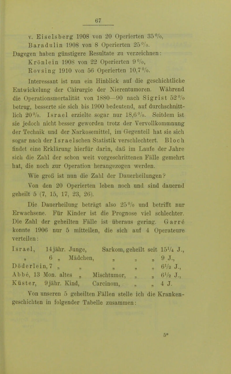 V. Eiseisberg 1908 von 20 Operierten 35%, Baradulin 1908 von 8 Operierten 25%. Dagegen haben günstigere Resultate zu verzeichnen: Krönlein 1908 von 22 Operierten 9%, Rovsing 1910 von 56 Operierten 10,7%. Interessant ist nun ein Hinblick auf die geschichtliche Entwickelung der Cliirurgie der Xierentumoren. Während die Operationsmortalität von 1880—90 nach Sigrist 52% betrug, besserte sie sich bis 1900 bedeutend, auf durchschnitt- lich 20%. Israel erzielte sogar nur 18,6%. Seitdem ist sie jedoch nicht besser geworden trotz der Vei'voUkommnung der Technik und der Narkosemittel, im Gegenteil hat sie sich sogar nach der Israel sehen Statistik verschlechtert. Bloch findet eine Erklärung hierfür darin, daß im Laufe der Jahre sich die Zahl der schon weit vorgeschrittenen Fälle gemehrt hat, die noch zur Operation herangezogen werden. Wie groß ist nun die Zahl der Daiierheilungen? Von den 20 Operierten leben noch und sind dauernd geheilt 5 (7, 15, 17, 23, 26). Die Dauerheilung beträgt also 25% und betrifft nur Erwachsene. Für Kinder ist die Prognose viel schlechter. Die Zahl der geheilten Fälle ist überaus gering. Garr6 konnte 1906 nur 5 mitteilen, die sich auf 4 Operateure verteilen: Israel, 14jähi'. Junge, Sarkom,geheilt seit 15Vi J., „ 6 „ Mädchen, „ „ » 9 J., Döderlein,7 „ _ „ „ „ 6V2 J., Abbe, 13 Mon. altes „ Mischtumor, „ „ 6V2 J., Küster, 9jähr. Kind, Carcinom, „ « 4 J. Von unseren 5 geheilten Fällen stelle ich die Kranken- geschlcliten in folgender Tabelle zusammen: 5*